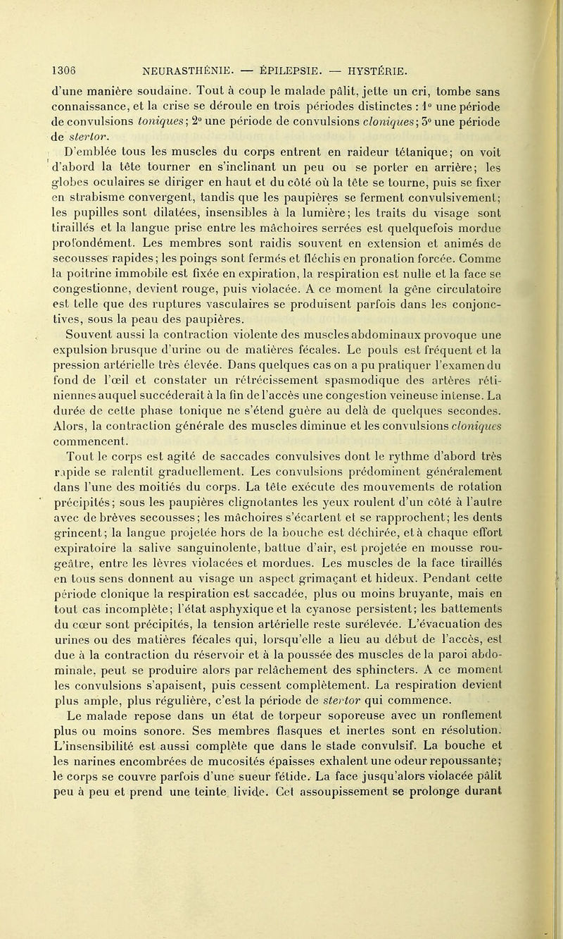 d'une manière soudaine. Tout à coup le malade pâlit, jette un cri, tombe sans connaissance, et la crise se déroule en trois périodes distinctes : l une période de convulsions toniques; 2° une période de convulsions cloniques; 3° une période de sterlor. D'emblée tous les muscles du corps entrent en raideur tétanique; on voit d'abord la tête tourner en s'inclinant un peu ou se porter en arrière; les globes oculaires se diriger en haut et du côté où la tête se tourne, puis se fixer en strabisme convergent, tandis que les paupières se ferment convulsivement; les pupilles sont dilatées, insensibles à la lumière ; les traits du visage sont tiraillés et la langue prise entre les mâchoires serrées est quelquefois mordue prolbndément. Les membres sont raidis souvent en extension et animés de secousses rapides ; les poings sont fermés et fléchis en pronation forcée. Comme la poitrine immobile est fixée en expiration, la respiration est nulle et la face se congestionne, devient rouge, puis violacée. A ce moment la gêne circulatoire est telle que des ruptures vasculaires se produisent parfois dans les conjonc- tives, sous la peau des paupières. Souvent aussi la contraction violente des muscles abdominaux provoque une expulsion brusque d'urine ou de matières fécales. Le pouls est fréquent et la pression artérielle très élevée. Dans quelques cas on a pu pratiquer l'examen du fond de l'œil et constater un rétrécissement spasmodique des artères réti- niennes auquel succéderait à la fin de l'accès une congestion veineuse intense. La durée de cette phase tonique ne s'étend guère au delà de quelques secondes. Alors, la contraction générale des muscles diminue et les convulsions c/omgiie-s commencent. Tout le corps est agité de saccades convulsives dont le rythme d'abord très rapide se ralentit graduellement. Les convulsions prédominent généralement dans l'une des moitiés du corps. La tête exécute des mouvements de rotation précipités; sous les paupières clignotantes les yeux roulent d'un côté à l'autre avec de brèves secousses; les mâchoires s'écartent et se rapprochent; les dents grincent; la langue projetée hors de la bouche est déchirée, et à chaque effort expiratoire la salive sanguinolente, battue d'air, est projetée en mousse rou- geâtre, entre les lèvres violacées et mordues. Les muscles de la face tiraillés en tous sens donnent au visage un aspect grimaçant et hideux. Pendant cette période clonique la respiration est saccadée, plus ou moins bruyante, mais en tout cas incomplète; l'état asphyxique et la cyanose persistent; les battements du cœur sont précipités, la tension artérielle reste surélevée. L'évacuation des urines ou des matières fécales qui, lorsqu'elle a lieu au début de l'accès, est due à la contraction du réservoir et à la poussée des muscles de la paroi abdo- minale, peut se produire alors par relâchement des sphincters. A ce moment les convulsions s'apaisent, puis cessent complètement. La respiration devient plus ample, plus régulière, c'est la période de stertor qui commence. Le malade repose dans un état de torpeur soporeuse avec un ronflement plus ou moins sonore. Ses membres flasques et inertes sont en résolution. L'insensibilité est aussi complète que dans le stade convulsif. La bouche et les narines encombrées de mucosités épaisses exhalent une odeur repoussante; le corps se couvre parfois d'une sueur fétide. La face jusqu'alors violacée pâlit peu à peu et prend une teinte livide. Cet assoupissement se prolonge durant