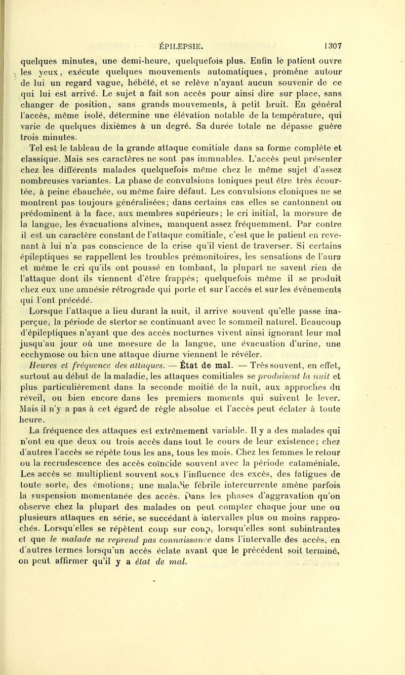 quelques minutes, une demi-heure, quelquefois plus. Enfin le patient ouvre les yeux, exécute quelques mouvements automatiques, promène autour de lui un regard vague, hébété, et se relève n'ayant aucun souvenir de ce qui lui est arrivé. Le sujet a fait son accès pour ainsi dire sur place, sans changer de position, sans grands mouvements, à petit bruit. En général l'accès, môme isolé, détei'mine une élévation notable de la température, qui varie de quelques dixièmes à un degré. Sa durée totale ne dépasse guère trois minutes. Tel est le tableau de la grande attaque comitiale dans sa forme complète et classique. Mais ses caractères ne sont pas immuables. L'accès peut présenter chez les différents malades quelquefois môme chez le môme sujet d'assez nombreuses variantes. La phase de convulsions toniques peut être très écour- tée, à peine ébauchée, ou même faire défaut. Les convulsions cloniques ne se montrent pas toujours généralisées; dans certains cas elles se cantonnent ou prédominent à la face, aux membres supérieurs; le cri initial, la morsure de la langue, les évacuations alvines, manquent assez fréquemment. Par contre il est un caractère constant de l'attaque comitiale, c'est que le patient en reve- nant à lui n'a pas conscience de la crise qu'il vient de traverser. Si certains épileptiques se rappellent les troubles prémonitoires, les sensations de l'aura et même le cri qu'ils ont poussé en tombant, la plupart ne savent rien de l'attaque dont ils viennent d'être frappés; quelquefois même il se produit chez eux une amnésie rétrograde qui porte et sur l'accès et sur les événements qui l'ont précédé. Lorsque l'attaque a lieu durant la nuit, il arrive souvent qu'elle passe ina- perçue, la période de stertor se continuant avec le sommeil naturel. Beaucoup d'épileptiques n'ayant que des accès nocturnes vivent ainsi ignorant leur mal jusqu'au jour où une morsure de la langue, une évacuation d'urine, une ecchymose ou bien une attaque diurne viennent le révéler. Heures el fréquence des attaques. — État de maL — Très souvent, en effet, surtout au début de la maladie, les attaques comitiales se -produisent la nuit et plus particulièrement dans la seconde moitié de la nuit, aux approches du réveil, ou bien encore dans les premiers moments qui suivent le lever. Mais il n'y a pas à cet égard de règle absolue et l'accès peut éclater à toute heure. La fréquence des attaques est extrêmement variable. Il y a des malades qui n'ont eu que deux ou trois accès dans tout le cours de leur existence; chez d'autres l'accès se répète tous les ans, tous les mois. Chez les femmes le retour ou la recrudescence des accès coïncide souvent avec la période calaméniale. Les accès se multiplient souvent sou? l'influence des excès, des fatigues de toute sorte, des émotions; une malai.^\e fébrile intercurrente amène parfois la suspension momentanée des accès. Dans les phases d'aggravation qu'on observe chez la plupart des malades on peut compter chaque jour une ou plusieurs attaques en série, se succédant à intervalles plus ou moins rappro- chés. Lorsqu'elles se répètent coup sur coup, lorsqu'elles sont subintrantes et que le malade ne reprend pas connaissance dans l'intervalle des accès, en d'autres termes lorsqu'un accès éclate avant que le précédent soit terminé, on peut affirmer qu'il y a état de mal.
