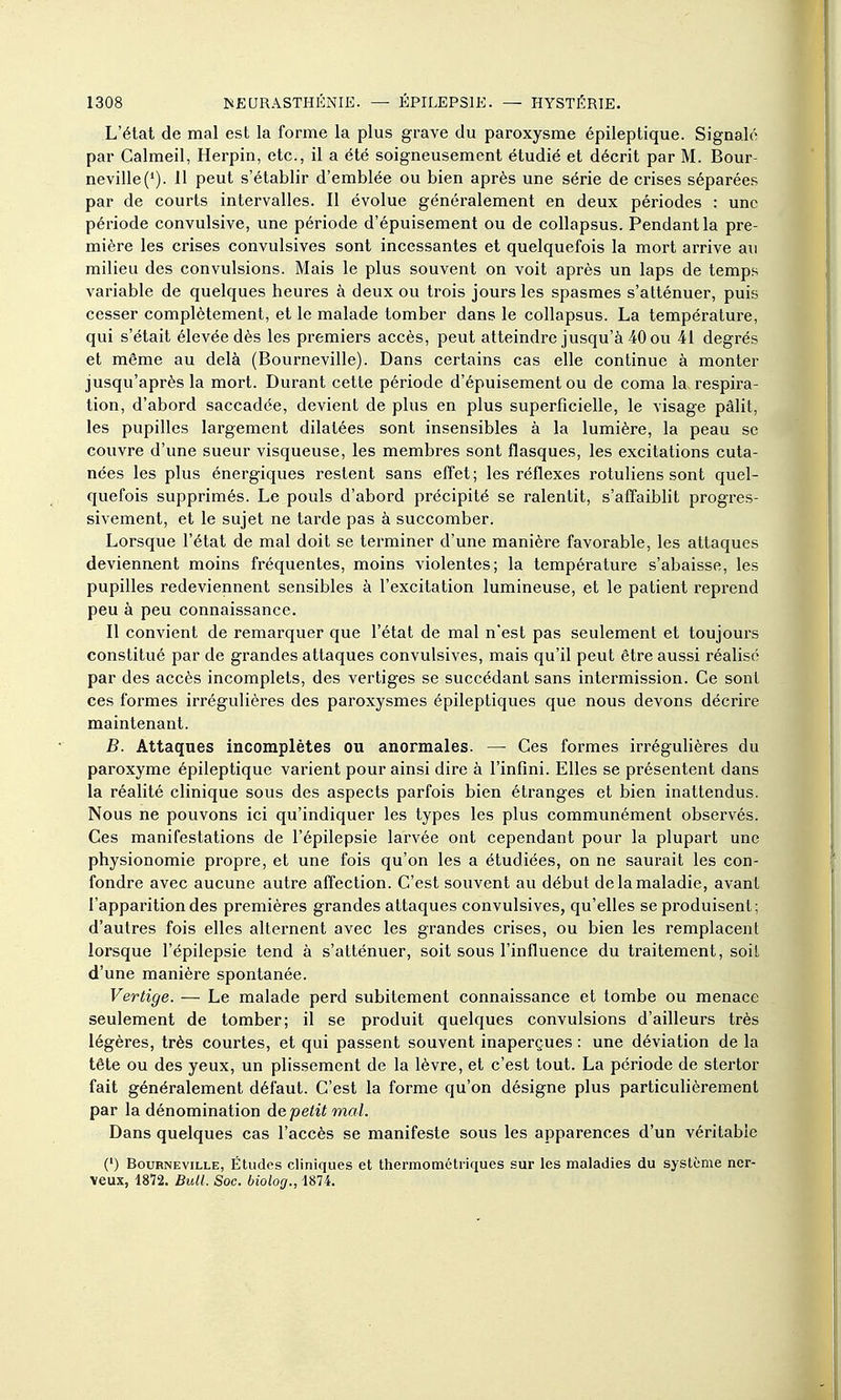 L'état de mal est la forme la plus grave du paroxysme épileptique. Signalé par Calmeil, Herpin, etc., il a été soigneusement étudié et décrit par M. Bour- neville('). 11 peut s'établir d'emblée ou bien après une série de crises séparées par de courts intervalles. Il évolue généralement en deux périodes : une période convulsive, une période d'épuisement ou de collapsus. Pendant la pre- mière les crises convulsives sont incessantes et quelquefois la mort arrive au milieu des convulsions. Mais le plus souvent on voit après un laps de temps variable de quelques heures à deux ou trois jours les spasmes s'atténuer, puis cesser complètement, et le malade tomber dans le collapsus. La température, qui s'était élevée dès les premiers accès, peut atteindre jusqu'à 40 ou 41 degrés et même au delà (Bourneville). Dans certains cas elle continue à monter jusqu'après la mort. Durant cette période d'épuisement ou de coma la respira- tion, d'abord saccadée, devient de plus en plus superficielle, le visage pâlit, les pupilles largement dilatées sont insensibles à la lumière, la peau se couvre d'une sueur visqueuse, les membres sont flasques, les excitations cuta- nées les plus énergiques restent sans effet; les réflexes rotuliens sont quel- quefois supprimés. Le pouls d'abord précipité se ralentit, s'affaiblit progres- sivement, et le sujet ne tarde pas à succomber. Lorsque l'état de mal doit se terminer d'une manière favorable, les attaques deviennent moins fréquentes, moins violentes; la température s'abaisse, les pupilles redeviennent sensibles à l'excitation lumineuse, et le patient reprend peu à peu connaissance. Il convient de remarquer que l'état de mal n'est pas seulement et toujours constitué par de grandes attaques convulsives, mais qu'il peut être aussi réalisé par des accès incomplets, des vertiges se succédant sans intermission. Ce sont ces formes irrégulières des paroxysmes épileptiques que nous devons décrire maintenant. B. Attaques incomplètes ou anormales. — Ces formes irrégulières du paroxyme épileptique varient pour ainsi dire à l'infini. Elles se présentent dans la réalité clinique sous des aspects parfois bien étranges et bien inattendus. Nous ne pouvons ici qu'indiquer les types les plus communément observés. Ces manifestations de l'épilepsie larvée ont cependant pour la plupart une physionomie propre, et une fois qu'on les a étudiées, on ne saurait les con- fondre avec aucune autre aft'ection. C'est souvent au début de la maladie, avant l'apparition des premières grandes attaques convulsives, qu'elles se produisent; d'autres fois elles alternent avec les grandes crises, ou bien les remplacent lorsque l'épilepsie tend à s'atténuer, soit sous l'influence du traitement, soit d'une manière spontanée. Vertige. — Le malade perd subitement connaissance et tombe ou menace seulement de tomber; il se produit quelques convulsions d'ailleurs très légères, très courtes, et qui passent souvent inaperçues : une déviation de la tête ou des yeux, un plissement de la lèvre, et c'est tout. La période de stertor fait généralement défaut. C'est la forme qu'on désigne plus particulièrement par la dénomination de petit mal. Dans quelques cas l'accès se manifeste sous les apparences d'un véritable (') BouBNEviLLE, Étudcs cliniqucs et thermométriques sur les maladies du système ner- veux, 1872. Bull. Soc. biolog., 1874.