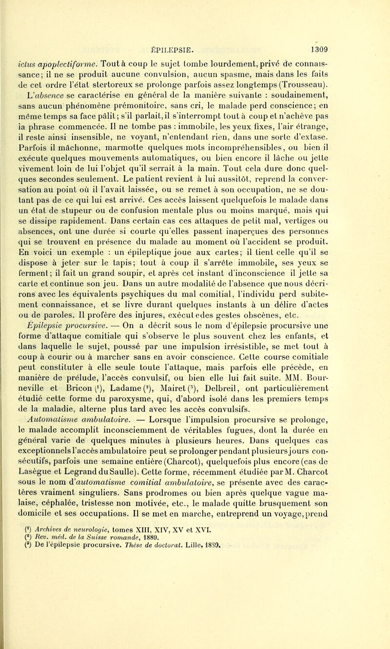 icLus apopleclifoime. Tout à coup le sujet tombe lourdement, privé de connais- sance; il ne se produit aucune convulsion, aucun spasme, mais dans les faits de cet ordre l'état stertoreux se prolonge parfois assez longtemps (Trousseau). L'aÈsence se caractérise en général de la manière suivante : soudainement, sans aucun phénomène prémonitoire, sans cri, le malade perd conscience; en même temps sa face pâlit ; s'il parlait, il s'interrompt tout à coup et n'achève pas ia phrase commencée. Il ne tombe pas : immobile, les yeux fixes, l'air étrange, il reste ainsi insensible, ne voyant, n'entendant rien, dans une sorte d'extase. Parfois il mâchonne, marmotte quelques mots incompréhensibles, ou bien il exécute quelques mouvements automatiques, ou bien encore il lâche ou jette vivement loin de lui l'objet qu'il serrait à la main. Tout cela dure donc quel- ques secondes seulement. Le patient revient à lui aussitôt, reprend la conver- sation au point où il l'avait laissée, ou se remet à son occupation, ne se dou- tant pas de ce qui lui est arrivé. Ces accès laissent quelquefois le malade dans un état de stupeur ou de confusion mentale plus ou moins marqué, mais qui se dissipe rapidement. Dans certain cas ces attaques de petit mal, vertiges ou absences, ont une durée si courte qu'elles passent inaperçues des personnes qui se trouvent en présence du malade au moment où l'accident se produit. En voici un exemple : un épileptique joue aux cartes; il tient celle qu'il se dispose à jeter sur le tapis; tout à coup il s'arrête immobile, ses yeux se ferment ; il fait un grand soupir, et après cet instant d'inconscience il jette sa carte et continue son jeu. Dans un autre modalité de l'absence que nous décri- rons avec les équivalents psychiques du mal comitial, l'individu perd subite- ment connaissance, et se livre durant quelques instants à un délire d'actes ou de paroles. Il profère des injures, exécutedes gestes obscènes, etc. Êpilepsie procursive. — On a décrit sous le nom d'épilepsie procursive une forme d'attaque comitiale qui s'observe le plus souvent chez les enfants, et dans laquelle le sujet, poussé par une impulsion irrésistible, se met tout à coup à courir ou à marcher sans en avoir conscience. Cette course comitiale peut constituter à elle seule toute l'attaque, mais parfois elle précède, en manière de prélude, l'accès convulsif, ou bien elle lui fait suite. MiM. Bour- neville et Bricon ('), Ladame('), Mairet('), Delbreil, ont particulièrement étudié cette forme du paroxysme, qui, d'abord isolé dans les premiers temps de la maladie, alterne plus tard avec les accès convulsifs. Automalisme ambulatoire. — Lorsque l'impulsion procursive se prolonge, le malade accomplit inconsciemment de véritables fugues, dont la durée en général varie de quelques minutes à plusieurs heures. Dans quelques cas exceptionnels l'accès ambulatoire peut se prolonger pendant plusieurs jours con- sécutifs, parfois une semaine entière (Charcot), quelquefois plus encore (cas de Lasègue et LegrandduSauUe). Cette forme, récemment étudiée parM. Charcot sous le nom d'automatisme comitial ambulatoire, se présente avec des carac- tères vraiment singuliers. Sans prodromes ou bien après quelque vague ma- laise, céphalée, tristesse non motivée, etc., le malade quitte brusquement son domicile et ses occupations. Il se met en marche, entreprend un voyage,prend (') Archives de neurologie, tomes XIII, XIV, XV et XVI. O Rev. méd. de la Suisse romande, 1889. (») De l'épilepsie procursive. Thèse de doctorat. Lille, I8S9.
