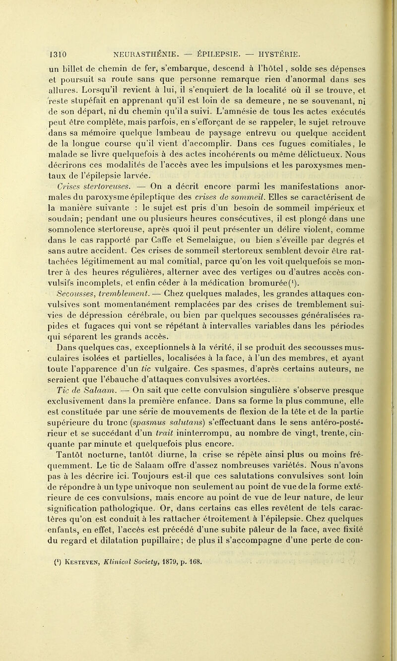 un billet de chemin de fer, s'embarque, descend à l'hôtel, solde ses dépenses et poursuit sa route sans que personne remarque rien d'anormal dans ses allures. Lorsqu'il revient à lui, il s'enquiert de la localité où il se trouve, et 'reste stupéfait en apprenant qu'il est loin de sa demeure, ne se souvenant, ni de son départ, ni du chemin qu'il a suivi. L'amnésie de tous les actes exécutés peut être complète, mais parfois, en s'efforçant de se rappeler, le sujet retrouve dans sa mémoire quelque lambeau de paysage entrevu ou quelque accident de la longue course qu'il vient d'accomplir. Dans ces fugues comitiales, le malade se livre quelquefois à des actes incohérents ou même délictueux. Nous décrirons ces modalités de l'accès avec les impulsions et les paroxysmes men- taux de l'épilepsie larvée. Crises sterloreuses. — On a décrit encore parmi les manifestations anor- males du paroxysme épileptique des crises de sommeil. Elles se caractérisent de la manière suivante : le sujet est pris d'un besoin de sommeil impérieux et soudain; pendant une ou plusieurs heures consécutives, il est plongé dans une somnolence stertoreuse, après quoi il peut présenter un délire violent, comme dans le cas rapporté par Gaffe et Semelaigue, ou bien s'éveille par degrés et sans autre accident. Ces crises de sommeil stertoreux semblent devoir être rat- tachées légitimement au mal comitial, parce qu'on les voit quelquefois se mon- trer à des heures régulières, alterner avec des vertiges ou d'autres accès con- vulsifs incomplets, et enfin céder à la médication bromurée('). Secousses, tremblement.— Chez quelques malades, les grandes attaques con- vulsives sont momentanément remplacées par des crises de tremblement sui- vies de dépression cérébrale, ou bien par quelques secousses généralisées ra- pides et fugaces qui vont se répétant à intervalles variables dans les périodes qui séparent les grands accès. Dans quelques cas, exceptionnels à la vérité, il se produit des secousses mus- culaires isolées et partielles, localisées à la face, à l'un des membres, et ayant toute l'apparence d'un tic vulgaire. Ces spasmes, d'après certains auteurs, ne seraient que l'ébauche d'attaques convulsives avortées. Tic de Salaam. — On sait que cette convulsion singulière s'observe presque exclusivement dans la première enfance. Dans sa forme la plus commune, elle est constituée par une série de mouvements de flexion de la tête et de la partie supérieure du tronc {spasm,us sahilans) s'effectuant dans le sens antéro-posté- rieur et se succédant d'un trait ininterrompu, au nombre de vingt, trente, cin- quante par minute et quelquefois plus encore. Tantôt nocturne, tantôt diurne, la crise se répète ainsi plus ou moins fré- quemment. Le tic de Salaam offre d'assez nombreuses variétés. Nous n'avons pas à les décrire ici. Toujours est-il que ces salutations convulsives sont loin de répondre à un type univoque non seulement au point de vue de la forme exté- rieure de ces convulsions, mais encore au point de vue de leur nature, de leur signification pathologique. Or, dans certains cas elles revêtent de tels carac- tères qu'on est conduit à les rattacher étroitement à l'épilepsie. Chez quelques enfants, en effet, l'accès est précédé d'une subite pâleur de la face, avec fixité du regard et dilatation pupillaire; de plus il s'accompagne d'une perte de con- (') Kesteven, Klinical Society, 1879, p. 168.
