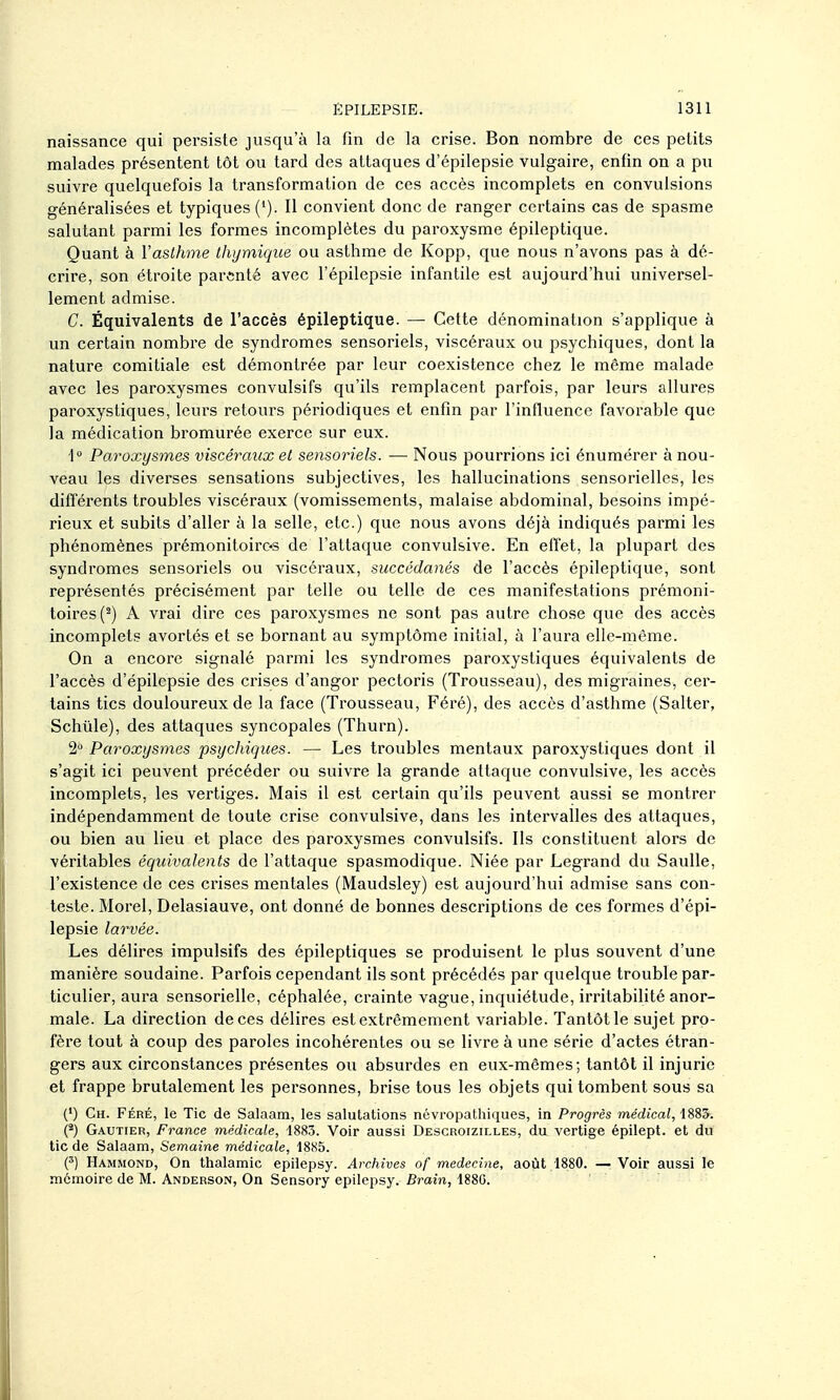 naissance qui persiste jusqu'à la fin de la crise. Bon nombre de ces petits malades présentent tôt ou tard des attaques d'épilepsie vulgaire, enfin on a pu suivre quelquefois la transformation de ces accès incomplets en convulsions généralisées et typiques ('). Il convient donc de ranger certains cas de spasme salutant parmi les formes incomplètes du paroxysme épileptique. Quant à Vaslhme thymique ou asthme de Kopp, que nous n'avons pas à dé- crire, son étroite parenté avec l'épilepsie infantile est aujourd'hui universel- lement admise. C. Équivalents de l'accès épileptique. — Cette dénomination s'applique à un certain nombre de syndromes sensoriels, viscéraux ou psychiques, dont la nature comitiale est démontrée par leur coexistence chez le même malade avec les paroxysmes convulsifs qu'ils remplacent parfois, par leurs allures paroxystiques, leurs retours périodiques et enfin par l'influence favorable que la médication bromurée exerce sur eux. 1» Paroxysmes viscéraux el sensoriels. — Nous pourrions ici énumérer à nou- veau les diverses sensations subjectives, les hallucinations sensorielles, les différents troubles viscéraux (vomissements, malaise abdominal, besoins impé- rieux et subits d'aller à la selle, etc.) que nous avons déjà indiqués parmi les phénomènes prémonitoiros de l'attaque convul&ive. En effet, la plupart des syndromes sensoriels ou viscéraux, succédanés de l'accès épileptique, sont représentés précisément par telle ou telle de ces manifestations prémoni- toires (^) A vrai dire ces paroxysmes ne sont pas autre chose que des accès incomplets avortés et se bornant au symptôme initial, à l'aura elle-même. On a encore signalé parmi les syndromes paroxystiques équivalents de l'accès d'épilepsie des crises d'angor pectoris (Trousseau), des migraines, cer- tains tics douloureux de la face (Trousseau, Féré), des accès d'asthme (Salter, Schûle), des attaques syncopales (Thurn). 2 Paroxysmes psychiques. — Les troubles mentaux paroxystiques dont il s'agit ici peuvent précéder ou suivre la grande attaque convulsive, les accès incomplets, les vertiges. Mais il est certain qu'ils peuvent aussi se montrer indépendamment de toute crise convulsive, dans les intervalles des attaques, ou bien au lieu et place des paroxysmes convulsifs. Ils constituent alors de véritables équivalents de l'attaque spasmodique. Niée par Legrand du Saulle, l'existence de ces crises mentales (Maudsley) est aujourd'hui admise sans con- teste. Morel, Delasiauve, ont donné de bonnes descriptions de ces formes d'épi- lepsie larvée. Les délires impulsifs des épileptiques se produisent le plus souvent d'une manière soudaine. Parfois cependant ils sont précédés par quelque trouble par- ticulier, aura sensorielle, céphalée, crainte vague, inquiétude, irritabilité anor- male. La direction de ces délires est extrêmement variable. Tantôt le sujet pro- fère tout à coup des paroles incohérentes ou se livre à une série d'actes étran- gers aux circonstances présentes ou absurdes en eux-mêmes; tantôt il injurie et frappe brutalement les personnes, brise tous les objets qui tombent sous sa (') Ch. Féré, le Tic de Salaam, les salutations névropatliiques, in Progrès médical, 188^. (*) Gautier, France médicale, 1883. Voir aussi Descroizilles, du vertige épilept. et du tic de Salaam, Semaine médicale, 4885. Hammond, On thalamic epilepsy. Archives of médecine, août 1880. —Voir aussi le mémoire de M. Anderson, On Sensory epilepsy. Brain, 1880.