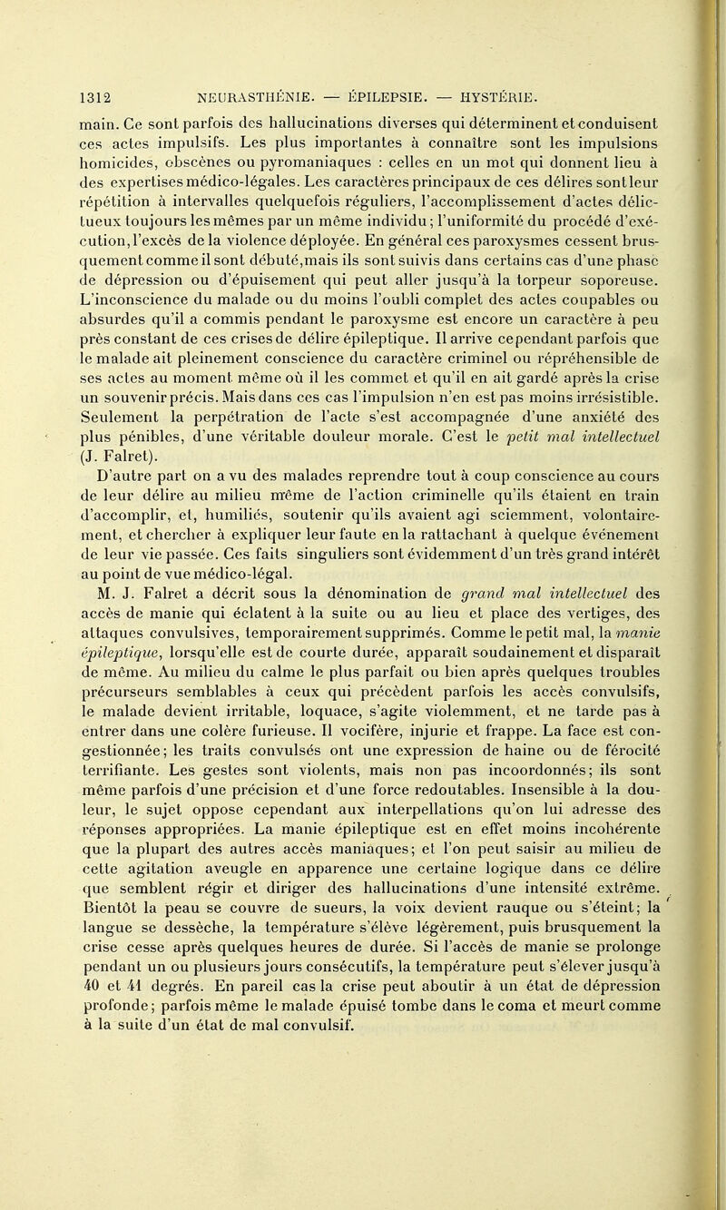 main. Ce sont parfois des hallucinations diverses qui déterminent et conduisent ces actes impulsifs. Les plus importantes à connaître sont les impulsions homicides, obscènes ou pyromaniaques : celles en un mot qui donnent lieu à des expertises médico-légales. Les caractères principaux de ces délires sont leur répétition à intervalles quelquefois réguliers, l'accomplissement d'actes délic- tueux toujours les mêmes par un même individu ; l'uniformité du procédé d'exé- cution, l'excès de la violence déployée. En général ces paroxysmes cessent brus- quement comme il sont débuté,mais ils sont suivis dans certains cas d'une phase de dépression ou d'épuisement qui peut aller jusqu'à la torpeur soporeuse. L'inconscience du malade ou du moins l'oubli complet des actes coupables ou absurdes qu'il a commis pendant le paroxysme est encore un caractère à peu près constant de ces crises de délire épileptique. Il arrive cependant parfois que le malade ait pleinement conscience du caractère criminel ou répréhensible de ses actes au moment même où il les commet et qu'il en ait gardé après la crise un souvenir précis. Mais dans ces cas l'impulsion n'en est pas moins irrésistible. Seulement la perpétration de l'acte s'est accompagnée d'une anxiété des plus pénibles, d'une véritable douleur morale. C'est le 'petit mal intellectuel (J. Falret). D'autre part on a vu des malades reprendre tout à coup conscience au cours de leur délire au miHeu même de l'action criminelle qu'ils étaient en train d'accomplir, et, humiliés, soutenir qu'ils avaient agi sciemment, volontaire- ment, et chercher à expliquer leur faute en la rattachant à quelque événement de leur vie passée. Ces faits singuliers sont évidemment d'un très grand intérêt au point de vue médico-légal. M. J. Falret a décrit sous la dénomination de grand mal intellectuel des accès de manie qui éclatent à la suite ou au lieu et place des vertiges, des attaques convulsives, temporairement supprimés. Comme le petit mal, la épileptique, lorsqu'elle est de courte durée, apparaît soudainement et disparaît de même. Au milieu du calme le plus parfait ou bien après quelques troubles précurseurs semblables à ceux qui précèdent parfois les accès convulsifs, le malade devient irritable, loquace, s'agite violemment, et ne tai'de pas à entrer dans une colère furieuse. Il vocifère, injurie et frappe. La face est con- gestionnée ; les traits convulsés ont une expression de haine ou de férocité terrifiante. Les gestes sont violents, mais non pas incoordonnés; ils sont même parfois d'une précision et d'une force redoutables. Insensible à la dou- leur, le sujet oppose cependant aux interpellations qu'on lui adresse des réponses appropriées. La manie épileptique est en effet moins incohérente que la plupart des autres accès maniaques; et l'on peut saisir au milieu de cette agitation aveugle en apparence une certaine logique dans ce délire que semblent régir et diriger des hallucinations d'une intensité extrême. Bientôt la peau se couvre de sueurs, la voix devient rauque ou s'éteint; la langue se dessèche, la température s'élève légèrement, puis brusquement la crise cesse après quelques heures de durée. Si l'accès de manie se prolonge pendant un ou plusieurs jours consécutifs, la température peut s'élever jusqu'à 40 et 41 degrés. En pareil cas la crise peut aboutir à un état de dépression profonde; parfois même le malade épuisé tombe dans le coma et meurt comme à la suite d'un état de mal convulsif.