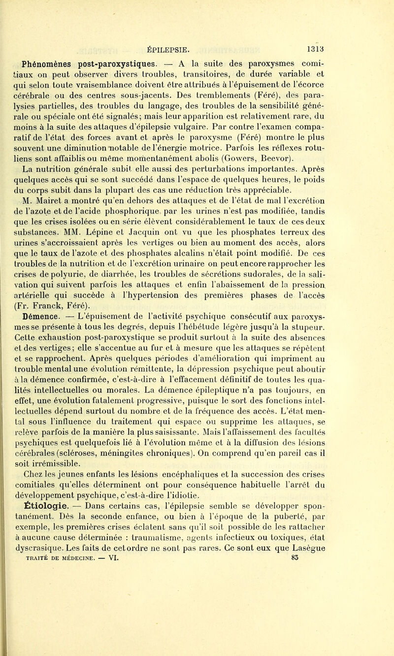 Phénomènes post-paroxystiques. — A la suite des paroxysmes comi- tiaux on peut observer divers troubles, transitoires, de durée variable et qui selon toute vraisemblance doivent être attribués à l'épuisement de l'écorce cérébrale ou des centres sous-jacents. Des tremblements (Féré), des para- lysies partielles, des troubles du langage, des troubles de la sensibilité géné- rale ou spéciale ont été signalés; mais leur apparition est relativement rare, du moins à la suite des attaques d'épilepsie vulgaire. Par contre l'examen compa- ratif de l'état des forces avant et après le paroxysme (Féré) montre le plus souvent une diminution notable de l'énergie motrice. Parfois les réflexes rotu- liens sont affaiblis ou même momentanément abolis (Gowers, Beevor). La nutrition générale subit elle aussi des perturbations importantes. Après quelques accès qui se sont succédé dans l'espace de quelques heures, le poids du corps subit dans la plupart des cas une réduction très appréciable. M. Mairet a montré qu'en dehors des attaques et de l'état de mal l'excrétion de l'azote et de l'acide phosphorique par les urines n'est pas modifiée, tandis que les crises isolées ou en série élèvent considérablement le taux de ces deux substances. MM. Lépine et Jacquin ont vu que les phosphates terreux des urines s'accroissaient après les vertiges ou bien au moment des accès, alors que le taux de l'azote et des phosphates alcalins n'était point modifié. De ces troubles de la nutrition et de l'excrétion urinaire on peut encore rapprocher les crises de polyurie, de diarrhée, les troubles de sécrétions sudoi'ales, de la sali- vation qui suivent parfois les attaques et enfin l'abaissement de la pression, artérielle qui succède à l'hypertension des premières phases de l'accès (Fr. Franck, Féré). Démence. —L'épuisement de l'activité psychique consécutif aux paroxys- mes se présente à tous les degrés, depuis l'hébétude légère jusqu'à la stupeur. Cette exhaustion post-paroxystique se produit surtout à la suite des absences et des vertiges ; elle s'accentue au fur et à mesure que les attaques se répètent et se rapprochent. Après quelques périodes d'amélioration qui impriment au trouble mental une évolution rémittente, la dépression psychique peut aboutir à la démence confirmée, c'est-à-dire à l'effacement définitif de toutes les qua- lités intellectuelles ou morales. La démence épileptique n'a pas toujours, en effet, une évolution fatalement progressive, puisque le sort des fonctions intel- lectuelles dépend surtout du nombre et de la fréquence des accès. L'état men- tal sous l'influence du traitement qui espace ou supprime les attaques, se relève parfois de la manière la plus saisissante. Mais l'affaissement des facultés psychiques est quelquefois Hé à l'évolution même et à la diffusion des lésions cérébrales (scléroses, méningites chroniques). On comprend qu'en pareil cas il soit irrémissible. Chez les jeunes enfants les lésions encéphaliques et la succession des crises comitiales qu'elles déterminent ont pour conséquence habituelle l'arrêt du développement psychique, c'est-à-dire l'idiotie. Étiologie. — Dans certains cas, l'épilepsie semble se développer spon- tanément. Dès la seconde enfance, ou bien à l'époque de la puberté, par exemple, les premières crises éclatent sans qu'il soit possible de les rattacher à aucune cause déterminée : traumatisme, agents infectieux ou toxiques, état dyscrasique. Les faits de cet ordre ne sont pas rares. Ce sont eux que Lasègue TRAITÉ DE MÉDECINE. — VI. 83