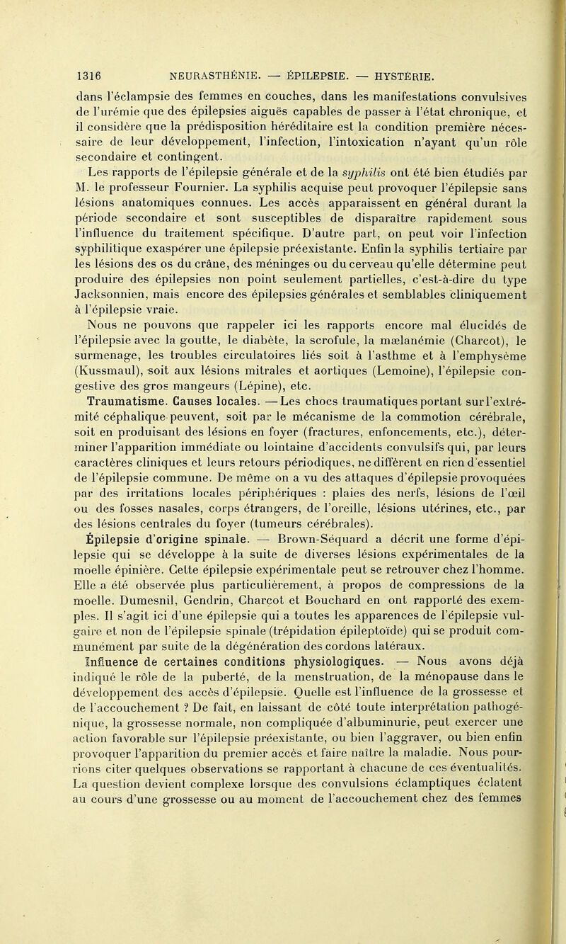 dans l'éclampsie des femmes en couches, dans les manifestations convulsives de l'urémie que des épilepsies aiguës capables de passer à l'état chronique, et il considère que la prédisposition héréditaire est la condition première néces- saire de leur développement, l'infection, l'intoxication n'ayant qu'un rôle secondaire et contingent. Les rapports de l'épilepsie générale et de la syphilis ont été bien étudiés par M. le professeur Fournier. La syphilis acquise peut provoquer l'épilepsie sans lésions anatomiques connues. Les accès apparaissent en général durant la période secondaire et sont susceptibles de disparaître rapidement sous l'influence du traitement spécifique. D'autre part, on peut voir l'infection syphilitique exaspérer une épilepsie préexistante. Enfin la syphilis tertiaire par les lésions des os du crâne, des méninges ou du cerveau qu'elle détermine peut produire des épilepsies non point seulement partielles, c'est-à-dire du type Jacksonnien, mais encore des épilepsies générales et semblables cliniquement à l'épilepsie vraie. Nous ne pouvons que rappeler ici les rapports encore mal élucidés de l'épilepsie avec la goutte, le diabète, la scrofule, la maelanémie (Charcot), le surmenage, les troubles circulatoires liés soit à l'asthme et à l'emphysème (Kussmaul), soit aux lésions mitrales et aortiques (Lemoine), l'épilepsie con- gestive des gros mangeurs (Lépine), etc. Traumatisme. Causes locales. —Les chocs traumatiques portant sur l'extré- mité céphalique peuvent, soit par le mécanisme de la commotion cérébrale, soit en produisant des lésions en foyer (fractures, enfoncements, etc.), déter- miner l'apparition immédiate ou lointaine d'accidents convulsifs qui, par leurs caractères cliniques et leurs retours périodiques, ne diffèrent en rien d'essentiel de l'épilepsie commune. De même on a vu des attaques d'épilepsie provoquées par des irritations locales périphériques : plaies des nerfs, lésions de l'œil ou des fosses nasales, corps étrangers, de l'oreille, lésions utérines, etc., par des lésions centrales du foyer (tumeurs cérébrales). Épilepsie d'origine spinale. — Brown-Séquard a décrit une forme d'épi- lepsie qui se développe à la suite de diverses lésions expérimentales de la moelle épinière. Celte épilepsie expérimentale peut se retrouver chez l'homme. Elle a été observée plus particulièrement, à propos de compressions de la moelle. Dumesnil, Gendrin, Charcot et Bouchard en ont rapporté des exem- ples. Il s'agit ici d'une épilepsie qui a toutes les apparences de l'épilepsie vul- gaire et non de l'épilepsie spinale (trépidation épileptoïde) qui se produit com- munément par suite de la dégénération des cordons latéraux. Influence de certaines conditions physiologiques. — Nous avons déjà indiqué le rôle de la puberté, de la menstruation, de la ménopause dans le développement des accès d'épilepsie. Quelle est l'influence de la grossesse et de l'accouchement ? De fait, en laissant de côté toute interprétation pathogé- nique, la grossesse normale, non com^pliquée d'albuminurie, peut exercer une action favorable sur l'épilepsie préexistante, ou bien l'aggraver, ou bien enfin provoquer l'apparition du premier accès et faire naître la maladie. Nous pour- rions citer quelques observations se rapportant à chacune de ces éventualités. La question devient complexe lorsque des convulsions éclamptiques éclatent au cours d'une grossesse ou au moment de l'accouchement chez des femmes