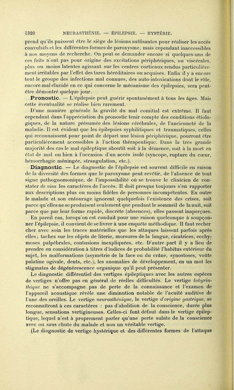 prend qu'ils puissent être le siège de lésions suffisantes pour réaliser les accès convulsifs et les différentes formes de paroxysme, mais cependant inaccessibles à nos moyens de recherche. On peut se demander encore si quelques-uns de ces faits n'ont pas pour origine des excitations périphériques, ou viscérales, plus ou moins latentes agissant sur les centres corticaux rendus particulière- ment irritables par l'effet des tares héréditaires ou acquises. Enfin il y a encore tout le groupe des infections mal connues, des auto-intoxications dont le rôle, encore mal élucidé en ce qui concerne le mécanisme des épilepsies, sera peut- être démontré quelque jour. Pronostic. — L'épilepsie peut guérir spontanément à tous les âges. Mais cette éventualité se réalise bien rarement. D'une manière générale la gravité du mal comitial est extrême. Il faut cependant dans l'appréciation du pronostic tenir compte des conditions étiolo- giques, de la nature présumée des lésions cérébrales, de l'ancienneté de la maladie. Il est évident que les épilepsies syphilitiques et traumatiques, celles qui reconnaissent pour point de départ une lésion périphérique, pourront être particulièrement accessibles à l'action thérapeutique. Dans la très grande majorité des cas le mal épileptique aboutit soit à la démence, soit à la mort en état de mal ou bien à l'occasion d'un accès isolé (syncope, rupture du cœur, hémorrhagie méningée, strangulation, etc.). Diagnostic. — Le diagnostic de l'épilepsie est souvent difficile en raison de la diversité des formes que le paroxysme peut revêtir, de l'absence de tout signe patlîognomonique, de l'impossibilité où se trouve le clinicien de con- stater de visu les caractères de l'accès. Il doit presque toujours s'en rapporter aux descriptions plus ou moins fidèles de personnes incompétentes. En outre le malade et son entourage ignorent quelquefois l'existence des crises, soit parce qu'elles ne se produisent seulement que pendant le sommeil de la nuit, soit parce que par leur forme rapide, discrète (absences), elles passent inaperçues. En pareil cas, lorsqu'on est conduit pour une raison quelconque à soupçon- ner l'épilepsie, il convient de se livrer à une enquête méthodique. Il faut recher cher avec soin les traces matérielles que les attaques laissent parfois après elles; taches sur les objets de literie, morsures de la langue, cicatrices, ecchy-; moses palpébrales, contusions inexpHquées, etc. D'autre part il y a lieu de prendre en considération à titres d'indices de probabilité l'habitus extérieur du sujet, les malformations (asymétrie de la face ou du crâne, synostoses, votite palatine ogivale, dents, etc.), les anomalies de développement, en un mot les stigmates de dégénérescence organique qu'il peut présenter. Le diagnostic différentiel des vertiges épileptiques avec les autres espèces de vertiges n'offre pas en général de réelles difficultés. Le vertige labyrin- thiqiie ne s'accompagne pas de perte de la connaissance et l'examen de l'appareil acoustique révèle une diminution notable de l'acuité auditive de l'une des oreilles. Le vertige neurasthénique, le vertige d'origine gastrique, se reconnaîtront à ces caractères : pas d'abolition de la conscience, durée plus longue, sensations vertigineuses. Celles-ci font défaut dans le vertige épilep- tique, lequel n'est à proprement parler qu'une perte subite de la conscience avec ou sans chute du malade et non un véritable vertige. (Le diagnostic de vertige hystérique et des différentes formes de l'attaque