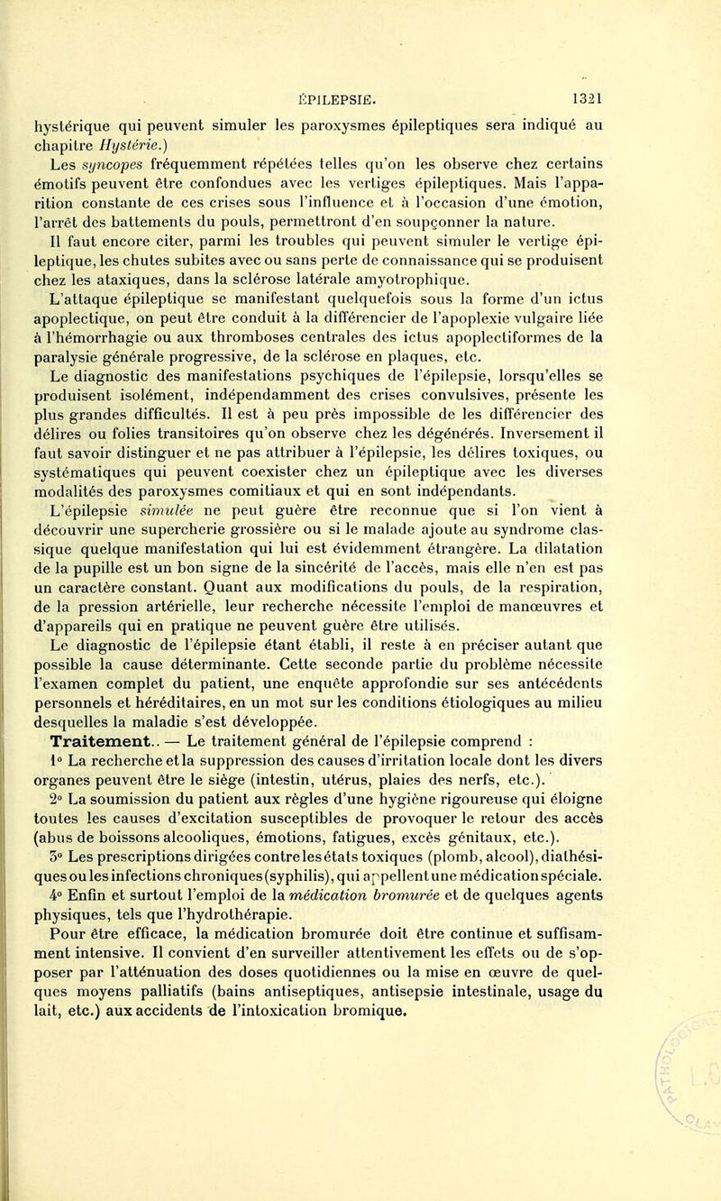 hystérique qui peuvent simuler les paroxysmes épileptiques sera indiqué au chapitre Hystérie.) Les syncopes fréquemment répétées telles qu'on les observe chez certains émotifs peuvent être confondues avec les vertiges épileptiques. Mais l'appa- rition constante de ces crises sous l'influence et à l'occasion d'une émotion, l'arrêt des battements du pouls, permettront d'en soupçonner la nature. Il faut encore citer, parmi les troubles qui peuvent simuler le vertige épi- leptique, les chutes subites avec ou sans perte de connaissance qui se produisent chez les ataxiques, dans la sclérose latérale amyotrophique. L'attaque épileptique se manifestant quelquefois sous la forme d'un ictus apoplectique, on peut être conduit à la différencier de l'apoplexie vulgaire liée à l'hémorrhagie ou aux thromboses centrales des ictus apoplectiformes de la paralysie générale progressive, de la sclérose en plaques, etc. Le diagnostic des manifestations psychiques de l'épilepsie, lorsqu'elles se produisent isolément, indépendamment des crises convulsives, présente les plus grandes difficultés. Il est à peu près impossible de les différencier des délires ou folies transitoires qu'on observe chez les dégénérés. Inversement il faut savoir distinguer et ne pas attribuer à l'épilepsie, les déhres toxiques, ou systématiques qui peuvent coexister chez un épileptique avec les diverses modalités des paroxysmes comitiaux et qui en sont indépendants. L'épilepsie simulée ne peut guère être reconnue que si l'on vient à découvrir une supercherie grossière ou si le malade ajoute au syndrome clas- sique quelque manifestation qui lui est évidemment étrangère. La dilatation de la pupille est un bon signe de la sincérité de l'accès, mais elle n'en est pas un caractère constant. Quant aux modifications du pouls, de la respiration, de la pression artéinelle, leur recherche nécessite l'emploi de manœuvres et d'appareils qui en pratique ne peuvent guère être utilisés. Le diagnostic de l'épilepsie étant établi, il reste à en préciser autant que possible la cause déterminante. Cette seconde partie du problème nécessite l'examen complet du patient, une enquête approfondie sur ses antécédents personnels et héréditaires, en un mot sur les conditions étiologiques au milieu desquelles la maladie s'est développée. Traitement.. — Le traitement général de l'épilepsie comprend : 1» La recherche et la suppression des causes d'irritation locale dont les divers organes peuvent être le siège (intestin, utérus, plaies des nerfs, etc.). 2° La soumission du patient aux règles d'une hygiène rigoureuse qui éloigne toutes les causes d'excitation susceptibles de provoquer le retour des accès (abus de boissons alcooliques, émotions, fatigues, excès génitaux, etc.). 3 Les prescriptions dirigées contre les états toxiques (plomb, alcool), diathési- ques ou les infections chroniques (syphilis), qui appellent une médication spéciale. 4 Enfin et surtout l'emploi de la médication bromurée et de quelques agents physiques, tels que l'hydrothérapie. Pour être efficace, la médication bromurée doit être continue et suffisam- ment intensive. Il convient d'en surveiller attentivement les effets ou de s'op- poser par l'atténuation des doses quotidiennes ou la mise en œuvre de quel- ques moyens palliatifs (bains antiseptiques, antisepsie intestinale, usage du lait, etc.) aux accidents de l'intoxication bromique.