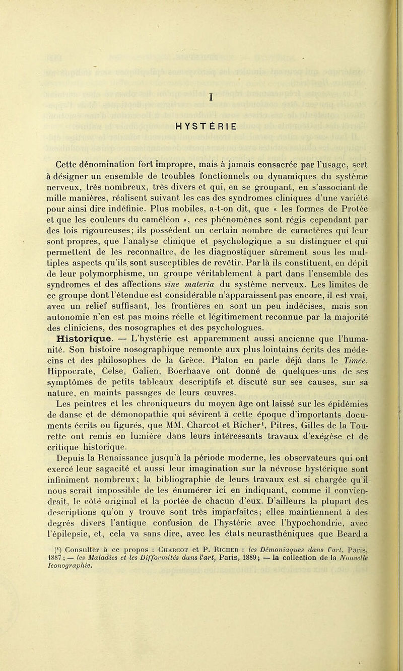 I HYSTÉRIE Cette dénomination fort impropre, mais à jamais consacrée par l'usage, sert à désigner un ensemble de troubles fonctionnels ou dynamiques du système nerveux, très nombreux, très divers et qui, en se groupant, en s'associant de mille manières, réalisent suivant les cas des syndromes cliniques d'une variété pour ainsi dire indéfinie. Plus mobiles, a-t-on dit, que « les formes de Protée et que les couleurs du caméléon », ces phénomènes sont régis cependant par des lois rigoureuses; ils possèdent un certain nombre de caractères qui leur sont propres, que l'analyse clinique et psychologique a su distinguer et qui permettent de les reconnaître, de les diagnostiquer sûrement sous les mul- tiples aspects qu'ils sont susceptibles de revêtir. Par là ils constituent, en dépit de leur polymorphisme, un groupe véritablement à part dans l'ensemble des syndromes et des affections sine materia du système nerveux. Les limites de ce groupe dont l'étendue est considérable n'apparaissent pas encore, il est vrai, avec un relief suffisant, les frontières en sont un peu indécises, mais son autonomie n'en est pas moins réelle et légitimement reconnue par la majorité des cliniciens, des nosographes et des psychologues. Historique. — L'hystérie est apparemment aussi ancienne que l'huma- nité. Son histoire nosographique remonte aux plus lointains écrits des méde- cins et des philosophes de la Grèce. Platon en parle déjà dans le Timée. Hippocrate, Celse, Galien, Boerhaave ont donné de quelques-uns de ses symptômes de petits tableaux descriptifs et discuté sur ses causes, sur sa nature, en maints passages de leurs œuvres. Les peintres et les chroniqueurs du moyen âge ont laissé sur les épidémies de danse et de démonopathie qui sévirent à cette époque d'importants docu- ments écrits ou figurés, que MM. Charcot et Richer', Pitres, Gilles de la Tou- rette ont remis en lumière dans leurs intéressants travaux d'exégèse et de critique historique. Depuis la Renaissance jusqu'à la période moderne, les observateurs qui ont exercé leur sagacité et aussi leur imagination sur la névrose hystérique sont infiniment nombreux; la bibliographie de leurs travaux est si chargée qu'il nous serait impossible de les énumérer ici en indiquant, comme il convien- drait, le côté original et la portée de chacun d'eux. D'ailleurs la plupart des descriptions qu'on y trouve sont très imparfaites; elles maintiennent à des degrés divers l'antique confusion de l'hystérie avec l'hypochondrie, avec l'épilepsie, et, cela va sans dire, avec les états neurasthéniques que Beard a (') Consulter à ce propos : Charcot et P. Richer : les Démoniaques dans l'arl, Paris, 1887 ; — les Maladies et les Difformités dans l'art, Paris, 1889; — la collection de la Nouvelle Iconographie.