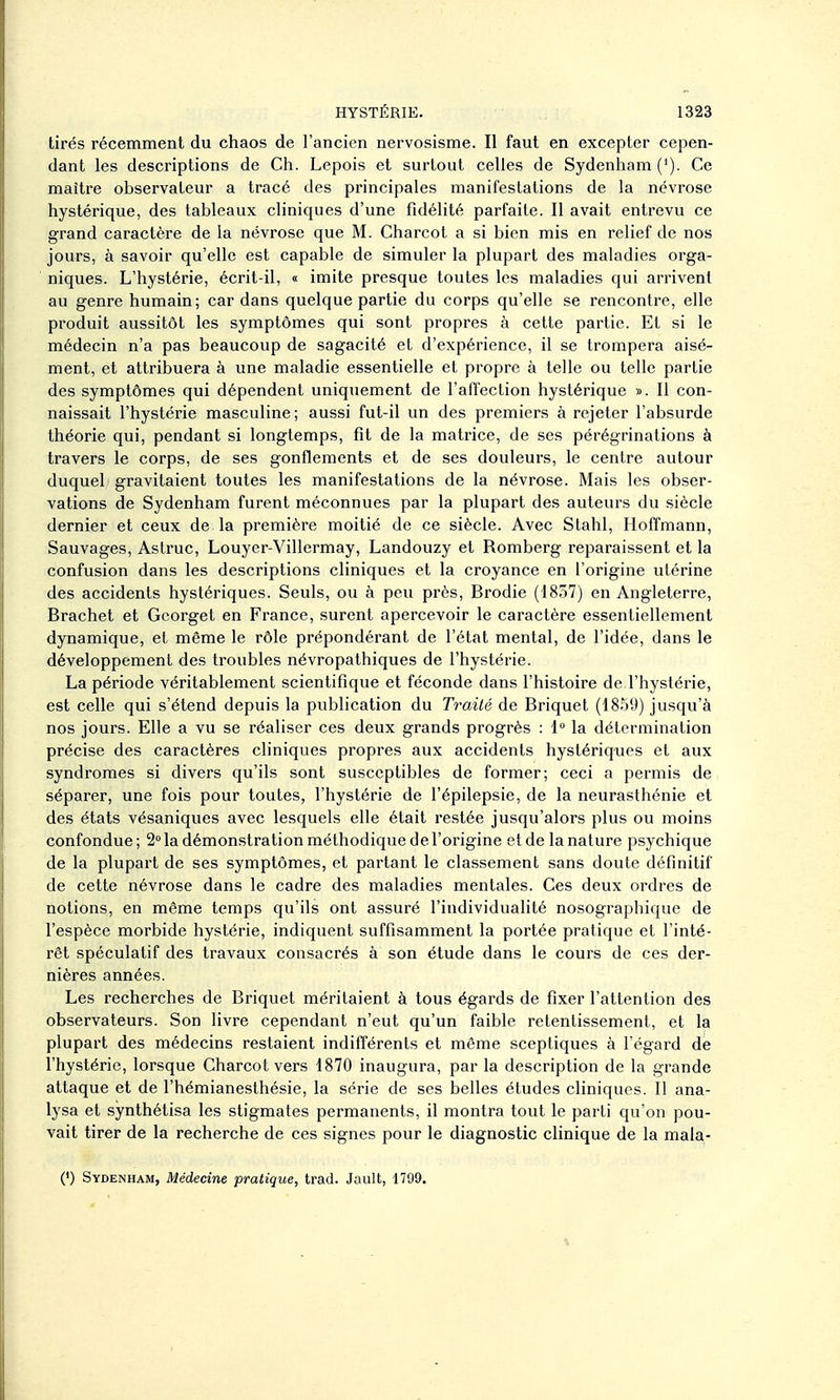 tirés récemment du chaos de l'ancien nervosisme. Il faut en excepter cepen- dant les descriptions de Ch. Lepois et surtout celles de Sydenham (»). Ce maître observateur a tracé des principales manifestations de la névrose hystérique, des tableaux cliniques d'une fidélité parfaite. Il avait entrevu ce grand caractère de la névrose que M. Charcot a si bien mis en relief de nos jours, à savoir qu'elle est capable de simuler la plupart des maladies orga- niques. L'hystérie, écrit-il, « imite presque toutes les maladies qui arrivent au genre humain; car dans quelque partie du corps qu'elle se rencontre, elle produit aussitôt les symptômes qui sont propres à cette partie. Et si le médecin n'a pas beaucoup de sagacité et d'expérience, il se trompera aisé- ment, et attribuera à une maladie essentielle et propre à telle ou telle partie des symptômes qui dépendent uniquement de l'affection hystérique ». Il con- naissait l'hystérie masculine ; aussi fut-il un des premiers à rejeter l'absurde théorie qui, pendant si longtemps, fit de la matrice, de ses pérégrinations à travers le corps, de ses gonflements et de ses douleurs, le centre autour duquel gravitaient toutes les manifestations de la névrose. Mais les obser- vations de Sydenham furent méconnues par la plupart des auteurs du siècle dernier et ceux de la première moitié de ce siècle. Avec Stahl, Hoffmann, Sauvages, Astruc, Louyer-Villermay, Landouzy et Romberg reparaissent et la confusion dans les descriptions cliniques et la croyance en l'origine utérine des accidents hystériques. Seuls, ou à peu près, Brodie (1857) en Angleterre, Brachet et Gcorget en France, surent apercevoir le caractère essentiellement dynamique, et même le rôle prépondérant de l'état mental, de l'idée, dans le développement des troubles névropathiques de l'hystérie. La période véritablement scientifique et féconde dans l'histoire de l'hystérie, est celle qui s'étend depuis la publication du Traité de Briquet (1859) jusqu'à nos jours. Elle a vu se réaliser ces deux grands progrès : 1° la détermination précise des caractères cliniques propres aux accidents hystériques et aux syndromes si divers qu'ils sont susceptibles de former; ceci a permis de séparer, une fois pour toutes, l'hystérie de l'épilepsie, de la neurasthénie et des états vésaniques avec lesquels elle était restée jusqu'alors plus ou moins confondue ; 2° la démonstration méthodique de l'origine et de la nature psychique de la plupart de ses symptômes, et partant le classement sans doute définitif de cette névrose dans le cadre des maladies mentales. Ces deux ordres de notions, en même temps qu'ils ont assuré l'individualité nosographique de l'espèce morbide hystérie, indiquent suffisamment la portée pratique et l'inté- rêt spéculatif des travaux consacrés à son étude dans le cours de ces der- nières années. Les recherches de Briquet méritaient à tous égards de fixer l'attention des observateurs. Son livre cependant n'eut qu'un faible retentissement, et la plupart des médecins restaient indifférents et même sceptiques à l'égard de l'hystérie, lorsque Charcot vers 1870 inaugura, par la description de la grande attaque et de l'hémianesthésie, la série de ses belles études cliniques. Il ana- lysa et synthétisa les stigmates permanents, il montra tout le parti qu'on pou- vait tirer de la recherche de ces signes pour le diagnostic clinique de la mala- (') Sydenham, Médecine pratique, trad. Jault, 1799.