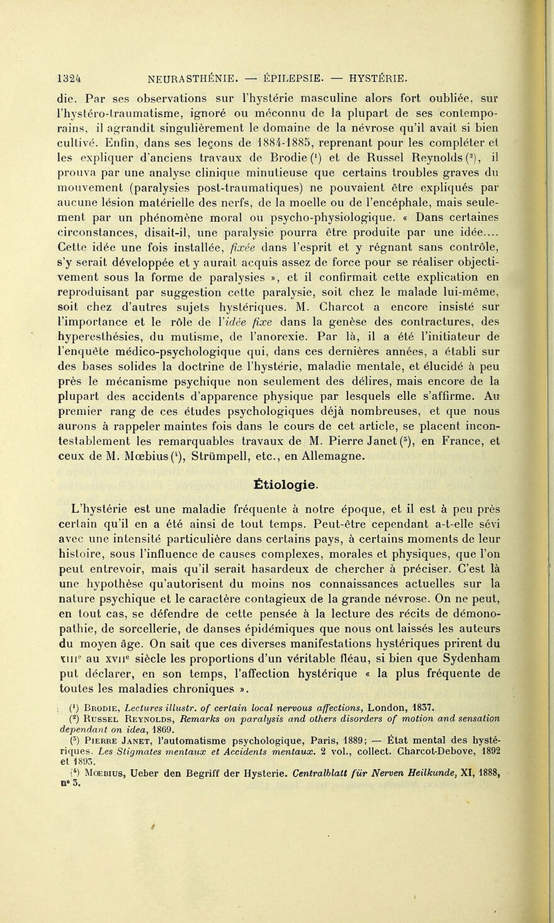 die. Par ses observations sur l'hystérie masculine alors fort oubliée, sur l'hystéro-traumatisme, ignoré ou méconnu de la plupart de ses contempo- rains, il agrandit singulièrement le domaine de la névrose qu'il avait si bien cultivé. EnfiU; dans ses leçons de 1884-1885, reprenant pour les compléter et les expliquer d'anciens travaux de Brodie (•) et de Russel Reynolds (^), il prouva par une analyse clinique minutieuse que certains troubles graves du mouvement (paralysies post-traumatiques) ne pouvaient être expliqués par aucune lésion matérielle des nerfs, de la moelle ou de l'encéphale, mais seule- ment par un phénomène moral ou psycho-physiologique. « Dans certaines circonstances, disait-il, une paralysie pourra être produite par une idée.... Cette idée une fois installée, fixée dans l'esprit et y régnant sans contrôle, s'y serait développée et y aurait acquis assez de force pour se réaliser objecti- vement sous la forme de paralysies », et il confirmait cette explication en reproduisant par suggestion cette paralysie, soit chez le malade lui-même, soit chez d'autres sujets hystériques. M. Charcot a encore insisté sur l'importance et le rôle de Vidée fixe dans la genèse des contractures, des hyperesthésies, du mutisme, de l'anorexie. Par là, il a été l'initiateur de l'enquête médico-psychologique qui, dans ces dernières années, a établi sur des bases solides la doctrine de l'hystérie, maladie mentale, et élucidé à peu près le mécanisme psychique non seulement des délires, mais encore de la plupart des accidents d'apparence physique par lesquels elle s'affirme. Au premier rang de ces études psychologiques déjà nombreuses, et que nous aurons à rappeler maintes fois dans le cours de cet article, se placent incon- testablement les remarquables travaux de M. Pierre Janet (°), en France, et ceux de M. Mœbius(''), Strûmpell, etc., en Allemagne. Ëtiologie. L'hystérie est une maladie fréquente à notre époque, et il est à peu près certain qu'il en a été ainsi de tout temps. Peut-être cependant a-t-elle sévi avec une intensité particulière dans certains pays, à certains moments de leur histoire, sous l'influence de causes complexes, morales et physiques, que l'on peut entrevoir, mais qu'il serait hasardeux de chercher à préciser. C'est là une hypothèse qu'autorisent du moins nos connaissances actuelles sur la nature psychique et le caractère contagieux de la grande névrose. On ne peut, en tout cas, se défendre de cette pensée à la lecture des récits de démono- pathie, de sorcellerie, de danses épidémiques que nous ont laissés les auteurs du moyen âge. On sait que ces diverses manifestations hystériques prirent du ïiii'^ au xvii« siècle les proportions d'un véritable fléau, si bien que Sydenham put déclarer, en son temps, l'affection hystérique « la plus fréquente de toutes les maladies chroniques ». 1 (') Brodie, Lectures illustr. of certain local nervous affections, London, 1857. (^) Russel Reynolds, Remarks on paralysis and others disorders of motion and sensation dépendant on idea, 1869. (5) Pierre Janet, l'automatisme psychologique, Paris, 1889; — État mental des hysté- riques. Les Stigmates mentaux et Accidents mentaux. 2 vol., coUect. Charcot-Debove, 1892 et 1893. (*) MoEBius, Ueber den Begriff der Hystérie. Centralhlatt fur Nerven, Heilkunde, XI, 1888, nos.