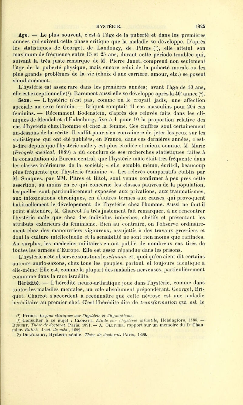 Age. — Le plus souvent, c'est à l'âge de la puberté et dans les premières années qui suivent cette phase critique que la maladie se développe. D'après les statistiques de Georget, de Landouzy, de Pitres (*), elle atteint son maximum de fréquence entre 15 et 25 ans, durant cette période troublée qui, suivant la très juste remarque de M. Pierre Janet, comprend non seulement l'âge de la puberté physique, mais encore celui de la puberté morale où les plus grands problèmes de la vie (choix d'une carrière, amour, etc.) se posent simultanément. L'hystérie est assez rare dans les premières années; avant l'âge de 10 ans, elle est exceptionnelle(^). Rarement aussi elle se développe après la 40 année (^). Sexe. — L'hystérie n'est pas, comme on le croyait jadis, une affection spéciale au sexe féminin — Briquet comptait il cas masculins pour 204 cas féminins. — Récemment Bodenstein, d'après des relevés faits dans les cli- niques de Mendel et d'Eulenburg, fixe à 1 pour 10 la proporlion relative des cas d'hystérie chez l'homme et chez la femme. Ces chiffres sont certainement au-dessous de la vérité. Il suffit pour s'en convaincre de jeter les yeux sur les statistiques qui ont été publiées, en France, dans ces dernières années, c'est- à-dire depuis que l'hystérie mâle y est plus étudiée et mieux connue. M. Marie {Progrès médical, 1889) a dù conclure de ses recherches statistiques faites à la consultation du Bureau central, que l'hystérie mâle était très fréquente dans les classes inférieures de la société; « elle semble môme, écrit-il, beaucoup plus fréquente que l'hystérie féminine ». Les relevés comparatifs établis par M. Souques, par MM. Pitres et Bitot, sont venus confirmer à peu près cette assertion, au moins en ce qui concerne les classes pauvres de la population, lesquelles sont particulièrement exposées aux privations, aux traumatismes, aux intoxications chroniques, en d'autres termes aux causes qui provoquent habituellement le dévelopement de l'hystérie chez l'homme. Aussi ne faut-il point s'attendre, M. Gharcot l'a très justement fait remarquer, à ne rencontrer l'hystérie mâle que chez des individus imberbes, chétifs et présentant les attributs extérieurs du féminisme. Bien au contraire, on l'observe ordinaire- ment chez des manouvriers vigoureux, assujettis à des travaux grossiers et dont la culture intellectuelle et la sensibilité ne sont rien moins que raffinées. Au surplus, les médecins militaires en ont publié de nombreux cas tirés de toutes les armées d'Europe. Elle est assez répandue dans les prisons. L'hystérie a été observée sous tous les c/wnais, et, quoi qu'en aient dit certains auteurs anglo-saxons, chez tous les peuples, partout et toujours identique à elle-même. Elle est, comme la plupart des maladies nerveuses, particulièrement commune dans la race Israélite. Hérédité. — L'hérédité neuro-arthritique joue dans l'hystérie, comme dans toutes les maladies mentales, un rôle absolument prépondérant. Georget, Bri- quet, Gharcot s'accordent à reconnaître que cette névrose est une maladie héréditaire au premier chef. G'est l'hérédité dite de transformation qui est le (') Pitres, Leçons cliniques sur l'hystérie et llvjpnotisme. ^) Consulter à ce sujet : Clopatt, Élude sur l'hystcrie infanlile, Ilelsingfors, i;-88. — BuRNET, Tlièse de doctorat. Paris, 1891. — A. Ollivier, rapport sur un mémoire du D' Chau- mier. Bullet. Acad. de méd., 1892. (^) Dk Fleury, Hystérie sénile. Thèse de doctorat. Paris, 1890.