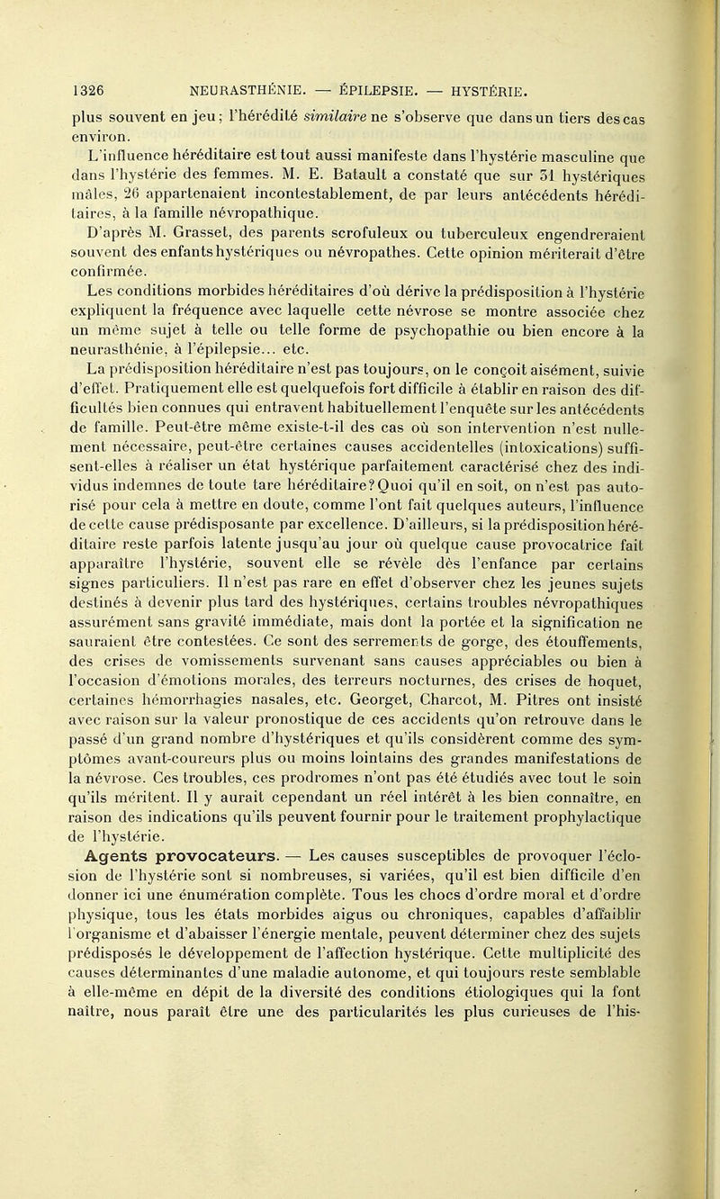 plus souvent enjeu; l'hérédilé similaire ne s'observe que dans un tiers des cas environ. L'influence héréditaire est tout aussi manifeste dans l'hystérie masculine que dans l'hystérie des femmes. M. E. Batault a constaté que sur 31 hystériques mâles, 26 appartenaient incontestablement, de par leurs antécédents hérédi- taires, à la famille névropathique. D'après M. Grasset, des parents scrofuleux ou tuberculeux engendreraient souvent des enfants hystériques ou névropathes. Cette opinion mériterait d'être confirmée. Les conditions morbides héréditaires d'où dérive la prédisposition à l'hystérie expliquent la fréquence avec laquelle cette névrose se montre associée chez un même sujet à telle ou telle forme de psychopathie ou bien encore à la neurasthénie, à l'épilepsie... etc. La prédisposition héréditaire n'est pas toujours, on le conçoit aisément, suivie d'effet. Pratiquement elle est quelquefois fort difficile à étabhr en raison des dif- ficultés bien connues qui entravent habituellement l'enquête sur les antécédents de famille. Peut-être même existe-t-il des cas où son intervention n'est nulle- ment nécessaire, peut-être certaines causes accidentelles (intoxications) suffi- sent-elles à réaliser un état hystérique parfaitement caractérisé chez des indi- vidus indemnes de toute tare héréditaire?Quoi qu'il en soit, on n'est pas auto- risé pour cela à mettre en doute, comme l'ont fait quelques auteurs, l'influence de cette cause prédisposante par excellence. D'ailleurs, si la prédisposition héré- ditaire reste parfois latente jusqu'au jour où quelque cause provocatrice fait apparaître l'hystérie, souvent elle se révèle dès l'enfance par certains signes particuliers. Il n'est pas l'are en effet d'observer chez les jeunes sujets destinés à devenir plus tard des hystériques, certains troubles névropathiques assurément sans gravité immédiate, mais dont la portée et la signification ne sauraient être contestées. Ce sont des serremerits de gorge, des étouffements, des crises de vomissements survenant sans causes appréciables ou bien à l'occasion d'émotions morales, des terreurs nocturnes, des crises de hoquet, certaines hémorrhagies nasales, etc. Georget, Charcot, M. Pitres ont insisté avec raison sur la valeur pronostique de ces accidents qu'on retrouve dans le passé d'un grand nombre d'hystériques et qu'ils considèrent comme des sym- ptômes avant-coureurs plus ou moins lointains des grandes manifestations de la névrose. Ces troubles, ces prodromes n'ont pas été étudiés avec tout le soin qu'ils méritent. Il y aurait cependant un réel intérêt à les bien connaître, en raison des indications qu'ils peuvent fournir pour le traitement prophylactique de l'hystérie. Agents provocateurs. — Les causes susceptibles de provoquer l'éclo- sion de l'hystérie sont si nombreuses, si variées, qu'il est bien difficile d'en donner ici une énumération complète. Tous les chocs d'ordre moral et d'ordre physique, tous les états morbides aigus ou chroniques, capables d'affaiblir l'organisme et d'abaisser l'énergie mentale, peuvent déterminer chez des sujets prédisposés le développement de l'affection hystérique. Cette multiplicité des causes déterminantes d'une maladie autonome, et qui toujours reste semblable à elle-même en dépit de la diversité des conditions étiologiques qui la font naître, nous paraît être une des particularités les plus curieuses de l'his-
