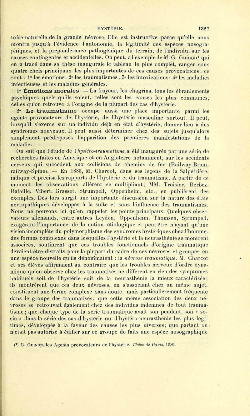 Loire naturelle de la grande névrose. Elle est instructive parce qu'elle nous montre jusqu'à l'évidence l'autonomie, la légitimité des espèces nosogra- phiques, et la prépondérance pathogénique du terrain, de l'individu, sur les causes contingentes et accidentelles. On peut, à l'exemple de M. G. Guinon* qui on a tracé dans sa thèse inaugurale le tableau le plus complet, ranger sous quatre chefs principaux les plus importantes de ces causes provocatrices ; ce sont : 1» les émotions; 2 les traumatismes; 3° les intoxications; 4 les maladies infectieuses et les maladies générales. 1 Émotions morales. — La frayeur, les chagrins, tous les ébranlements psychiques quels qu'ils soient, telles sont les causes les plus communes, celles qu'on retrouve à l'origine de la plupart des cas d'hystérie. 2° Le traumatisme occupe aussi une place importante parmi les agents provocateurs de l'hystérie, de l'hystérie masculine surtout. Il peut, lorsqu'il s'exerce sur un individu déjà en état d'hystérie, donner lieu à des syndromes nouveaux. Il peut aussi déterminer chez des sujets jusqu'alors simplement prédisposés l'apparition des premières manifestations de la maladie. On sait que l'étude de Yliystéw-iraumatisme a été inaugurée par une série de recherches faites en Amérique et en Angleterre notamment, sur les accidents nerveux qui succèdent aux collisions de chemins de fer (Railway-Bram, railv\^ay-Spine). — En 1885, M. Charcot, dans ses leçons de la Salpètrière, indiqua et précisa les rapports de l'hystérie et du traumatisme. A partir de ce moment les observations allèrent se multipliant; MM. Troisier, Berbez, Bataille, Vibert, Grasset, Strumpell, Oppenheim, etc., en publièrent des exemples. Dès lors surgit une importante discussion sur la nature des élats névropathiques développés à la suite et sous l'influence des traumatismes. Nous ne pouvons ici qu'en rappeler les points principaux. Quelques obser- vateurs allemands, entre autres Leyden, Oppenheim, Thomsen, Strumpell, exagérant l'importance de la notion étiologique et peut-être n'ayant qu'une vision incomplète du polymorphisme des syndromes hystériques chez l'homme, des formes complexes dans lesquelles l'hystérie et la neurasthénie se montrent associées, soutinrent que ces troubles fonctionnels d'origine traumatique devaient être distraits pour la plupart du cadre de ces névroses et groupés en une espèce nouvelle qu'ils dénom'maient : la névrose traumatique. M. Charcot et ses élèves affirmaient au contraire que les troubles nerveux d'ordre dyna- mique qu'on observe chez les traumatisés ne diffèrent en rien des symptômes habituels soit de l'hystérie soit de la neurasthénie la mieux caractérisée; ils montrèrent que ces deux névroses, en s'associant chez un même sujet, constituent une forme complexe sans doute, mais particulièrement fréquente dans le groupe des traumatisés; que cette même association des deux né- vroses se retrouvait également chez des individus indemnes de tout trauma- tisme ; que chaque type de la série traumatique avait son pendant, son « so- sie » dans la série des cas d'hystérie ou d'hystéro-neurasthénie les plus légi- times, développés à la faveur des causes les plus diverses; que partant on • n'était pas autorisé à édifier sur ce groupe de faits une espèce nosographique (') G. GuiNON, les Agents provocateurs de l'hystérie. Thèse de Paris, 18S9.