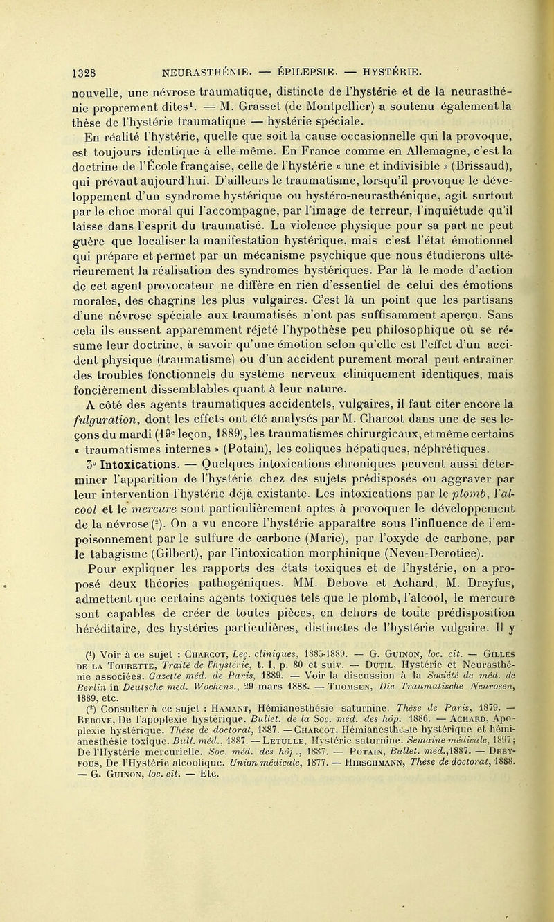 nouvelle, une névrose traumatique, distincte de l'hystérie et de la neurasthé- nie proprement dites'. — M. Grasset (de Montpellier) a soutenu également la thèse de l'hystérie traumatique — hystérie spéciale. En réaUté l'hystérie, quelle que soit la cause occasionnelle qui la provoque, est toujours identique à elle-même. En France comme en Allemagne, c'est la doctrine de l'École française, celle de l'hystérie « une et indivisible » (Brissaud), qui prévaut aujourd'hui. D'ailleurs le traumatisme, lorsqu'il provoque le déve- loppement d'un syndrome hystérique ou hystéro-neurasthénique, agit surtout par le choc moral qui l'accompagne, par l'image de terreur, l'inquiétude qu'il laisse dans l'esprit du traumatisé. La violence physique pour sa part ne peut guère que localiser la manifestation hystérique, mais c'est l'état émotionnel qui prépare et permet par un mécanisme psychique que nous étudierons ulté- rieurement la réalisation des syndromes, hystériques. Par là le mode d'action de cet agent provocateur ne diffère en rien d'essentiel de celui des émotions morales, des chagrins les plus vulgaires. C'est là un point que les partisans d'une névrose spéciale aux traumatisés n'ont pas suffisamment aperçu. Sans cela ils eussent apparemment réjeté l'hypothèse peu philosophique où se ré- sume leur doctrine, à savoir qu'une émotion selon qu'elle est l'effet d'un acci- dent physique (traumatisme) ou d'un accident purement moral peut entraîner des troubles fonctionnels du système nerveux cliniquement identiques, mais foncièrement dissemblables quant à leur nature. A côté des agents traumatiques accidentels, vulgaires, il faut citer encore la fulguration, dont les effets ont été analysés par M. Charcot dans une de ses le- çons du mardi (19^ leçon, 1889), les traumatismes chirurgicaux, et même certains « traumatismes internes » (Potain), les cohques hépatiques, néphrétiques. 3 Intoxications. — Quelques intoxications chroniques peuvent aussi déter- miner l'apparition de l'hystérie chez des sujets prédisposés ou aggraver par leur intervention l'hystérie déjà existante. Les intoxications par le plomb, l'al- cool et le mercure sont particulièrement aptes à provoquer le développement de la névrose (^). On a vu encore l'hystérie apparaître sous l'influence de l'em- poisonnement par le sulfure de carbone (Marie), par l'oxyde de carbone, par le tabagisme (Gilbert), par l'intoxication morphinique (Neveu-Derotice). Pour expliquer les rapports des états toxiques et de l'hystérie, on a pro- posé deux théories pathogéniques. MM. Debove et Achard, M. Dreyfus, admettent que certains agents toxiques tels que le plomb, l'alcool, le mercure sont capables de créer de toutes pièces, en dehors de toute prédisposition héréditaire, des hystéries particulières, distinctes de l'hystérie vulgaire. Il y (*) Voir à ce sujet : Charcot, Leç. cliniques, 1885-1889. — G. Guinon, loc. cit. — Gilles DE LA TouRETTE, Traité de Vhyslérie, t. I, p. 80 et suiv. — Dutil, Hystérie et Neurastlié- nie associées. Gazette méd. de Paris, 1889. — Voir la discussion à la Société de méd. de Berlin in Deutsche med. Woohens., 29 mars 1888. — Thomsen, Die Traumatische Neurosen, 1889, etc. (2) Consulter à ce sujet : Hamant, Hémianesthésie saturnine. Thèse de Paris, 1879. — Bebove, De l'apoplexie hystérique. Ballet, de la Soc. méd. des hôp. 1886. — Achard, Apo- plexie hystérique. Tlièse de doctorat, 1887. —Charcot, Hémianesthcsie hystérique et hémi- anesthésie toxique. Bull, méd., 1887. — Letulle, Hyslérie saturnine. Semaine médicale, 1897 ; De l'Hystérie mercurielle. Soc. méd. des hôp., 1887. — Potain, Bullet. méd.,1887. — Deey- Fous, De l'Hystérie alcoolique. Union médicale, 1877. — Hirschmann, Thèse de doctorat, 1888. — G. Guinon, loc. cit. — Etc.