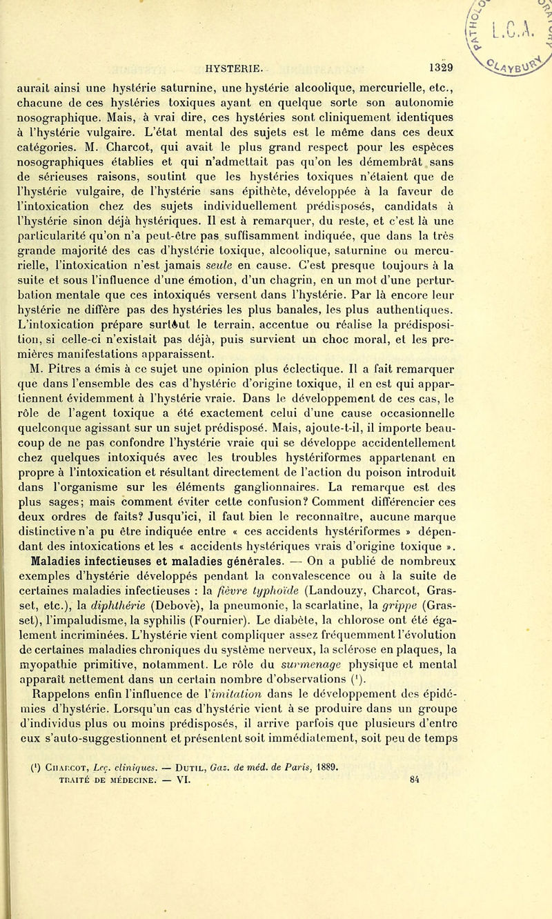 aurait ainsi une hystérie saturnine, une hystérie alcoolique, mercurielle, etc., chacune de ces hystéries toxiques ayant en quelque sorte son autonomie nosographique. Mais, à vrai dire, ces hystéries sont cliniquement identiques à l'hystérie vulgaire. L'état mental des sujets est le même dans ces deux catégories. M. Charcot, qui avait le plus grand respect pour les espèces nosographiques établies et qui n'admettait pas qu'on les démembrât sans de sérieuses raisons, soutint que les hystéries toxiques n'étaient que de l'hystérie vulgaire, de l'hystérie sans épithète, développée à la faveur de l'intoxication chez des sujets individuellement prédisposés, candidats à l'hystérie sinon déjà hystériques. Il est à remarquer, du reste, et c'est là une particularité qu'on n'a peut-être pas suffisamment indiquée, que dans la très grande majorité des cas d'hystérie toxique, alcoolique, saturnine ou mercu- rielle, l'intoxication n'est jamais seule en cause. C'est presque toujours à la suite et sous l'influence d'une émotion, d'un chagrin, en un mot d'une pertur- bation mentale que ces intoxiqués versent dans l'hystérie. Par là encore leur hystérie ne diffère pas des hystéries les plus banales, les plus authentiques. L'intoxication prépare surlèut le terrain, accentue ou réalise la prédisposi- tion, si celle-ci n'existait pas déjà, puis survient un choc moral, et les pre- mières manifestations apparaissent. M. Pitres a émis à ce sujet une opinion plus éclectique. Il a fait remarquer que dans l'ensemble des cas d'hystérie d'origine toxique, il en est qui appar- tiennent évidemment à l'hystérie vraie. Dans le développement de ces cas, le rôle de l'agent toxique a été exactement celui d'une cause occasionnelle quelconque agissant sur un sujet prédisposé. Mais, ajoute-t-il, il importe beau- coup de ne pas confondre l'hystérie vraie qui se développe accidentellement chez quelques intoxiqués avec les troubles hystériformes appartenant en propre à l'intoxication et résultant directement de l'action du poison introduit dans l'organisme sur les éléments ganglionnaires. La remarque est des plus sages; mais comment éviter cette confusion? Comment différencier ces deux ordres de faits? Jusqu'ici, il faut bien le reconnaître, aucune marque distinctive n'a pu être indiquée entre « ces accidents hystériformes » dépen- dant des intoxications et les « accidents hystériques vrais d'origine toxique ». Maladies infectieuses et maladies générales. — On a publié de nombreux exemples d'hystérie développés pendant la convalescence ou à la suite de certaines maladies infectieuses : la fièvre typhoïde (Landouzy, Charcot, Gras- set, etc.), la diphthérie (Debovè), la pneumonie, la scarlatine, la grippe (Gras- set), l'impaludisme, la syphilis (Fournier). Le diabète, la chlorose ont été éga- lement incriminées. L'hystérie vient compliquer assez fréquemment l'évolution de certaines maladies chroniques du système nerveux, la sclérose en plaques, la myopathie primitive, notamment. Le rôle du surmenage physique et mental apparaît nettement dans un certain nombre d'observations ('). Rappelons enfin l'influence de l'imitation dans le développement des épidé- mies d'hystérie. Lorsqu'un cas d'hystérie vient à se produire dans un groupe d'individus plus ou moins prédisposés, il arrive parfois que plusieurs d'entre eux s'auto-suggestionnent et présentent soit immédiatement, soit peu de temps (') Cii/vrcoT, Lcç. cliniques. — Dutil, Qaz. de méd. de Paris, 1889. THAITÉ DE MÉDECINE. — VI. 84