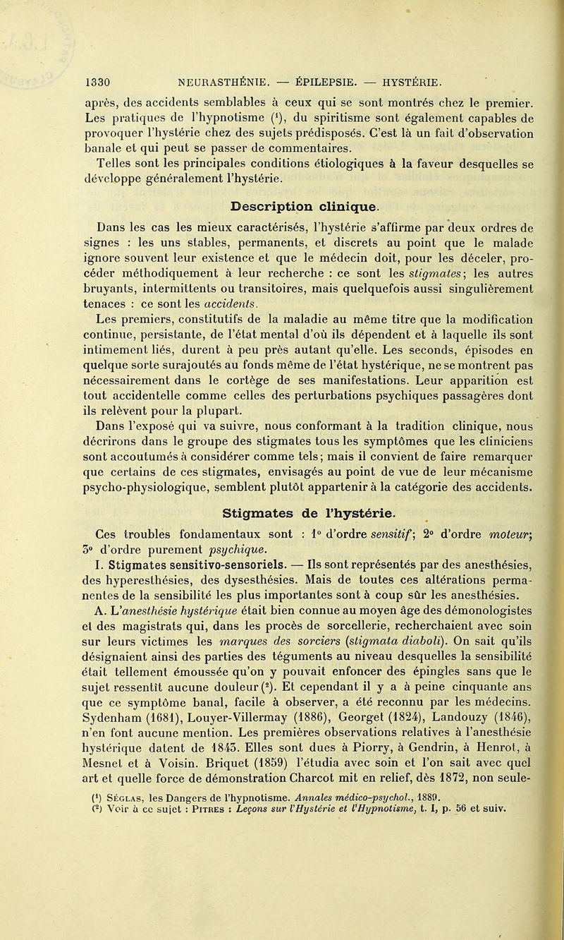 après, des accidents semblables à ceux qui se sont montrés chez le premier. Les pratiques de l'hypnotisme ('), du spiritisme sont également capables de provoquer l'hystérie chez des sujets prédisposés. C'est là un fait d'observation banale et qui peut se passer de commentaires. Telles sont les principales conditions étiologiques à la faveur desquelles se développe généralement l'hystérie. Description clinique. Dans les cas les mieux caractérisés, l'hystérie s'affirme par deux ordres de signes : les uns stables, permanents, et discrets au point que le malade ignore souvent leur existence et que le médecin doit, pour les déceler, pro- céder méthodiquement à leur recherche : ce sont les stigmates ; les autres bruyants, intermittents ou transitoires, mais quelquefois aussi singulièrement tenaces : ce sont les accidents. Les premiers, constitutifs de la maladie au même titre que la modification continue, persistante, de l'état mental d'où ils dépendent et à laquelle ils sont intimement liés, durent à peu près autant qu'elle. Les seconds, épisodes en quelque sorte surajoutés au fonds même de l'état hystérique, ne se montrent pas nécessairement dans le cortège de ses manifestations. Leur apparition est tout accidentelle comme celles des perturbations psychiques passagères dont ils relèvent pour la plupart. Dans l'exposé qui va suivre, nous conformant à la tradition clinique, nous décrirons dans le groupe des stigmates tous les symptômes que les cliniciens sont accoutumés à considérer comme tels ; mais il convient de faire remarquer que certains de ces stigmates, envisagés au point de vue de leur mécanisme psycho-physiologique, semblent plutôt appartenir à la catégorie des accidents. Stigmates de l'hystérie. Ces troubles fondamentaux sont : i° d'ordre sensitif; 2» d'ordre moteur; 3» d'ordre purement psychique. ï. Stigmates sensitivo-sensoriels. — Ils sont représentés par des anesthésies, des hyperesthésies, des dysesthésies. Mais de toutes ces altérations perma- nentes de la sensibilité les plus importantes sont à coup sûr les anesthésies. A. L'anesthésie hystérique était bien connue au moyen âge des démonologistes el des magistrats qui, dans les procès de sorcellerie, recherchaient avec soin sur leurs victimes les marques des sorciers (stigmata diaboli). On sait qu'ils désignaient ainsi des parties des téguments au niveau desquelles la sensibilité était tellement émoussée qu'on y pouvait enfoncer des épingles sans que le sujet ressentît aucune douleur (^). Et cependant il y a à peine cinquante ans que ce symptôme banal, facile à observer, a été reconnu par les médecins. Sydenham (1681), Louyer-Villermay (1886), Georget (1824), Landouzy (1846), n'en font aucune mention. Les premières observations relatives à l'anesthésie hystérique datent de 1843. Elles sont dues à Piorry, à Gendrin, à Henrot, à MesneL et à Voisin. Briquet (1859) l'étudia avec soin et l'on sait avec quel art et quelle force de démonstration Charcot mit en relief, dès 1872, non seule- (•) Séglas, les Dangers de l'hypnotisme. Annales mêdico-psychol., 1889. (^J Voir à ce sujet : Pitres : Leçons sur l'Hystérie et l'Hypnotisme, t. I, p. 56 et suiv. I