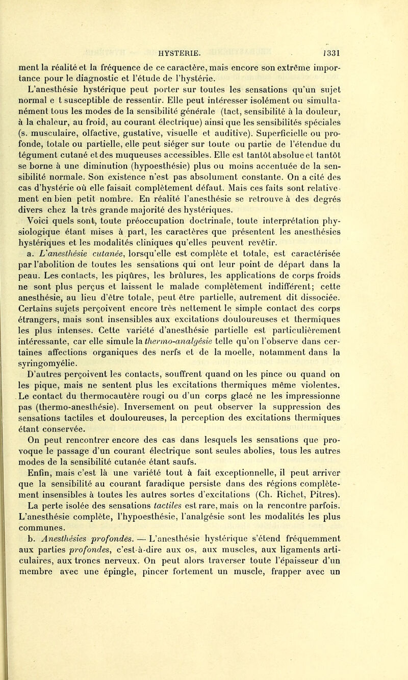 ment la réalité et la fréquence de ce caractère, mais encore son extrême impor- tance pour le diagnostic et l'étude de l'hystérie. L'anesthésie hystérique peut porter sur toutes les sensations qu'un sujet normal e t susceptible de ressentir. Elle peut intéresser isolément ou simulta- nément tous les modes de la sensibilité générale (tact, sensibilité à la douleur, à la chaleur, au froid, au courant électrique) ainsi que les sensibilités spéciales (s. musculaire, olfactive, gustative, visuelle et auditive). Superficielle ou pro- fonde, totale ou partielle, elle peut siéger sur toute ou partie de l'étendue du tégument cutané et des muqueuses accessibles. Elle est tantôt absolue et tantôt se borne à une diminution (hypoesthésie) plus ou moins accentuée de la sen- sibilité normale. Son existence n'est pas absolument constante. On a cité des cas d'hystérie où elle faisait complètement défaut. Mais ces faits sont relative ment en bien petit nombre. En réalité l'anesthésie se retrouve à des degrés divers chez la très grande majorité des hystériques. Voici quels sont, toute préoccupation doctrinale, toute interprétation phy- siologique étant mises à part, les caractères que présentent les anesthésies hystériques et les modalités cliniques qu'elles peuvent revêtir. a. L'anesthésie cutanée, lorsqu'elle est complète et totale, est caractérisée par l'abolition de toutes les sensations qui ont leur point de départ dans la peau. Les contacts, les piqûi'cs, les brûlures, les applications de corps froids ne sont plus perçus et laissent le malade complètement indifférent; cette anesthésie, au lieu d'être totale, peut être partielle, autrement dit dissociée. Certains sujets perçoivent encore très nettement le simple contact des corps étrangers, mais sont insensibles aux excitations douloureuses et thermiques les plus intenses. Cette variété d'anesthésie partielle est particulièrement intéressante, car elle simule thermo-analgésie telle qu'on l'observe dans cer- taines affections organiques des nerfs et de la moelle, notamment dans la syringomyélie. D'autres perçoivent les contacts, souffrent quand on les pince ou quand on les pique, mais ne sentent plus les excitations thermiques même violentes. Le contact du thermocautère rougi ou d'un corps glacé ne les impressionne pas (thermo-anesthésie). Inversement on peut observer la suppression des sensations tactiles et douloureuses, la perception des excitations thermiques étant conservée. On peut rencontrer encore des cas dans lesquels les sensations que pro- voque le passage d'un courant électrique sont seules abolies, tous les autres modes de la sensibihté cutanée étant saufs. Enfin, mais c'est là une variété tout à fait exceptionnelle, il peut arriver que la sensibilité au courant faradique persiste dans des régions complète- ment insensibles à toutes les autres sortes d'excitations (Ch. Richet, Pitres). La perte isolée des sensations tactiles est rare, mais on la rencontre parfois. L'anesthésie complète, l'hypoesthésie, l'analgésie sont les modalités les plus communes. b. Anesthésies profondes. — L'anesthésie hystérique s'étend fréquemment aux parties profondes, c'est à-dire aux os, aux muscles, aux ligaments arti- culaires, aux troncs nerveux. On peut alors traverser toute l'épaisseur d'un membre avec une épingle, pincer fortement un muscle, frapper avec un