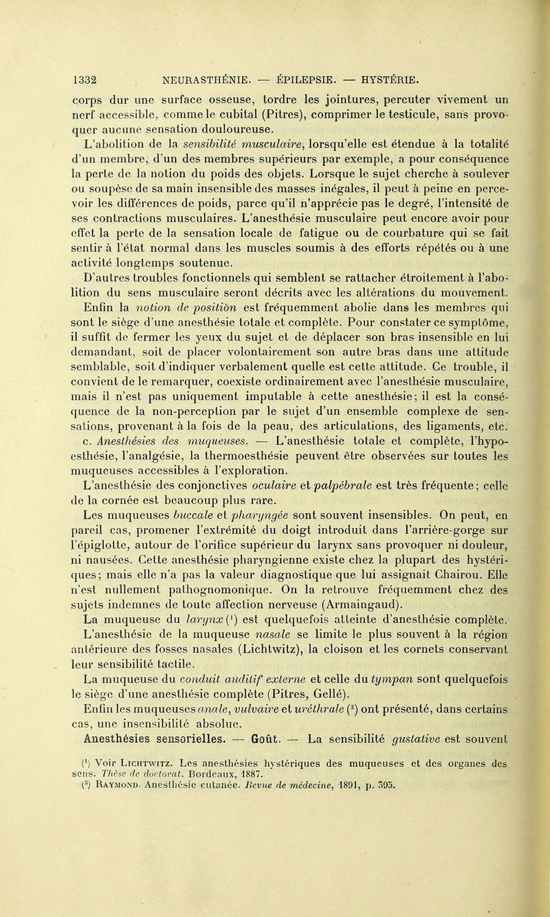 corps dur une surface osseuse, tordre les jointures, percuter vivement un nerf accessible, comme le cubital (Pitres), comprimer le testicule, saris provo- quer aucune sensation douloureuse. L'abolition de la sensibilité musculaire, lorsqu'elle est étendue à la totalité d'un membre, d'un des membres supérieurs par exemple, a pour conséquence la perte de la notion du poids des objets. Lorsque le sujet cherche à soulever ou soupèse de sa main insensible des masses inégales, il peut à peine en perce- voir les différences de poids, parce qu'il n'apprécie pas le degré, l'intensité de ses contractions musculaires. L'anesthésie musculaire peut encore avoir pour effet la perte de la sensation locale de fatigue ou de courbature qui se fait sentir à l'état normal dans les muscles soumis à des efforts répétés ou à une activité longtemps soutenue. D'autres troubles fonctionnels qui semblent se rattacher étroitement à l'abo- lition du sens musculaire seront décrits avec les altérations du mouvement. Enfin la notion de position est fréquemment abolie dans les membres qui sont le siège d'une anesthésie totale et complète. Pour constater ce symptôme, il suffit de fermer les yeux du sujet et de déplacer son bras insensible en lui demandant, soit de placer volontairement son autre bras dans une attitude semblable, soit d'indiquer verbalement quelle est cette attitude. Ce trouble, il convient de le remarquer, coexiste ordinairement avec l'anesthésie musculaire, mais il n'est pas uniquement imputable à cette anesthésie; il est la consé- quence de la non-perception par le sujet d'un ensemble complexe de sen- sations, provenant à la fois de la peau, des articulations, des ligaments, etc. c. Anesthésies des muqueuses. — L'anesthésie totale et complète, l'hypo- esthésie, l'analgésie, la thermoesthésie peuvent être observées sur toutes les muqueuses accessibles à l'exploration. L'anesthésie des conjonctives oculaire et palpébrale est très fréquente; celle de la cornée est beaucoup plus rare. Les muqueuses buccale et pharyngée sont souvent insensibles. On peut, en pareil cas, promener l'extrémité du doigt introduit dans l'arrière-gorge sur l'épiglotte, autour de l'orifice supérieur du larynx sans provoquer ni douleur, ni nausées. Cette anesthésie pharyngienne existe chez la plupart des hystéri- ques; mais elle n'a pas la valeur diagnostique que lui assignait Chairou. Elle n'est nullement pathognomonique. On la retrouve fréquemment chez des sujets indemnes de toute affection nerveuse (Armaingaud). La muqueuse du larynx {^) est quelquefois atteinte d'anesthésie complète. L'anesthésie de la muqueuse nasale se limite le plus souvent à la région antérieure des fosses nasales (Lichtwitz), la cloison et les cornets conservant leur sensibilité tactile. La muqueuse du conduit auditif externe et celle du tympan sont quelquefois le siège d'une anesthésie complète (Pitres, Gellé). Enfin les muqueuses anale, vulvaire et uréthrale (^) ont présenté, dans certains cas, une insensibilité absolue. Anesthésies sensorielles. — Goût, — La sensibilité gustative est souvent Ci Voir Lichtwitz. Les anestliésies hystériques des muqueuses et des organes des sens. Thèse de doctorat. Bordeaux, 1887. (-) Raymond. Anesthésie cutanée. Revue de médecine, 1891, p. 393.