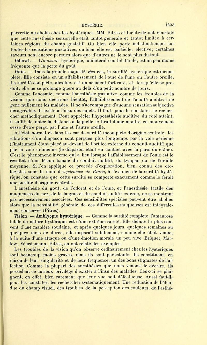 pervertie ou abolie chez les hystériques. MM. Pitres et Lichlwitz ont constaté que celte anesthésie sensorielle était tantôt générale et tantôt limitée à cer- taines régions du champ gustatif. Ou bien elle porte indistinctement sur toutes les sensations gustatives, ou bien elle est partielle, élective; certaines saveurs sont encore perçues alors que d'autres ne le sont plus du tout. Odorat. — h'anosmie hystérique, unilatérale ou bilatérale, est un peu moins fréquente que la perte du goût. Ouïe. — Dans la grande majorité des cas, la surdité hystérique est incom- plète. Elle consiste en un affaiblissement de l'ouïe de l'une ou l'autre oreille. La surdité complète, absolue, est un accident fort rare, et, lorsqu'elle se pro- duit, elle ne se prolonge guère au delà d'un petit nombre de jours. Comme l'anosmie, comme l'anesthésie gustative, comme les troubles de la vision, que nous décrirons bientôt, l'affaiblissement de l'acuité auditive ne gêne nullement les malades. Il ne s'accompagne d'aucune sensation subjective désagréable. Il existe à l'insu des sujets. Il faut, pour le constater, le recher- cher méthodiquement. Pour apprécier l'hypoesthésie auditive du côté atteint, il suffit de noter la distance à laquelle le bruit d'une montre en mouvement cesse d'être perçu par l'une et l'autre oreille. A l'état normal et dans les cas de surdité incomplète d'origine centrale, les vibrations d'un diapason sont perçues plus longtemps par la voie aérienne (l'instrument étant placé au-devant de l'orifice externe du conduit auditif) que par la voie crânienne (le diapason étant en contact avec la paroi du crâne). C'est le phénomène inverse qui a lieu lorsque l'affaiblissement de l'ouïe est le résultat d'une lésion banale du conduit auditif, du tympan ou de l'oreille moyenne. Si l'on applique ce procédé d'exploration, bien connu des oto- logistes sous le nom d'expérience de Rinne, à l'examen de la surdité hysté- rique, on constate que cette surdité se comporte exactement comme le ferait une surdité d'origine centrale. L'anesthésie du goût, de l'odorat et de l'ouïe, et l'anesthésie tactile des muqueuses du nez, de la langue et du conduit auditif externe, ne se montrent pas nécessairement associées. Ces sensibilités spéciales peuvent être abolies alors que la sensibilité générale de ces différentes muqueuses est intégrale- ment conservée (Pitres). Vision. — Amblyopie hystérique. — Comme la surdité complète, l'amaurose totale de nature hystérique est d'une extrême rareté. Elle débute le plus sou- vent d'une manière soudaine, et après quelques jours, quelques semaines ou quelques mois de durée, elle disparaît subitement, comme elle était venue, à la suite d'une attaque ou d'une émotion morale un peu vive. Briquet, Mar- low, Wurdemann, Pitres, en ont relaté des exemples. Les troubles de la vision qu'on observe ordinairement chez les hystériques sont beaucoup moins graves, mais ils sont persistants. Ils constituent, en raison de leur singularité et de leur fréquence, un des bons stigmates de l'af- fection. Comme la plupart des anesthésies que nous venons de décrire, ils possèdent ce curieux privilège d'exister à l'insu des malades. Ceux-ci se plai- gnent, en effet, bien rarement que leur vue soit défectueuse. Aussi faut-il> pour les constater, les rechercher systématiquement. Une réduction de l'éten- due du champ visuel, des troubles de la perception des couleurs, de l'asthé-