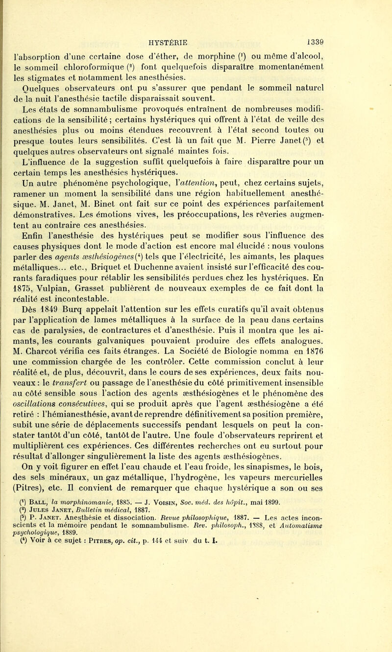 l'absorption d'une certaine dose d'éther, de morphine (') ou môme d'alcool, le sommeil chloroformique (^) font quelquefois disparaître momentanément les stigmates et notamment les anesthésies. Quelques observateurs ont pu s'assurer que pendant le sommeil naturel de la nuit l'anesthésie tactile disparaissait souvent. Les états de somnambulisme provoqués entraînent de nombreuses modifi- cations de la sensibilité ; certains hystériques qui offrent à l'état de veille des anesthésies plus ou moins étendues recouvrent à l'état second toutes ou presque toutes leurs sensibilités. C'est là un fait que M. Pierre Janet(^) et quelques autres observateurs ont signalé maintes fois. L'influence de la suggestion suffit quelquefois à faire disparaître pour un certain temps les anesthésies hystériques. Un autre phénomène psychologique, Yattenlion, peut, chez certains sujets, ramener un moment la sensibiUté dans une région habituellement anesthé- sique. M. Janet, M. Binet ont fait sur ce point des expériences parfaitement démonstratives. Les émotions vives, les préoccupations, les rêveries augmen- tent au contraire ces anesthésies. Enfin l'anesthésie des hystériques peut se modifier sous l'influence des causes physiques dont le mode d'action est encore mal élucidé : nous voulons parler des agents seslhésiogènes{^) tels que l'éleclincité, les aimants, les plaques métalliques... etc., Briquet et Duchenne avaient insisté sur l'efficacité des cou- rants faradiques pour rétablir les sensibilités perdues chez les hystériques. En 1875, Vulpian, Grasset publièrent de nouveaux exemples de ce fait dont la réalité est incontestable. Dès 1849 Burq appelait l'attention sur les effets curatifs qu'il avait obtenus par l'application de lames métalliques à la surface de la peau dans certains cas de paralysies, de contractures et d'anesthésie. Puis il montra que les ai- mants, les courants galvaniques pouvaient produire des effets analogues. M. Charcot vérifia ces faits étranges. La Société de Biologie nomma en 1876 une commission chargée de les contrôler. Cette commission conclut à leur réalité et, de plus, découvrit, dans le cours de ses expériences, deux faits nou- veaux : le transfert ou passage de l'anesthésie du côté primitivement insensible au côté sensible sous l'action des agents sesthésiogènes et le phénomène des oscillations consécutives, qui se produit après que l'agent aesthésiogène a été retiré : l'hémianesthésie, avant de reprendre définitivement sa position première, subit une série de déplacements successifs pendant lesquels on peut la con- stater tantôt d'un côté, tantôt de l'autre. Une foule d'observateurs reprirent et multiplièrent ces expériences. Ces différentes recherches ont eu surtout pour résultat d'allonger singulièrement la liste des agents sesthésiogènes. On y voit figurer en effet l'eau chaude et l'eau froide, les sinapismes, le bois, des sels minéraux, un gaz métallique, l'hydrogène, les vapeurs mercurielles (Pitres), etc. Il convient de remarquer que chaque hystérique a son ou ses (') Ball, la morphinomanie, 1885. — J. Voisin, Soc. méd. des hôpit., mai 1899. (f) Jules Janet, Bulletin médical, 1887. (^) P. Janet. Anes;thésie et dissociation. Revue philosophique, 1887. — Les actes incon- scients et la mémoire pendant le somnambulisme. Rev. philosoph., 1888, et Automalisme psychologique, 1889. (*) Voir à ce sujet : Pitres, op. cit., p. iU et siiiv du t. I.