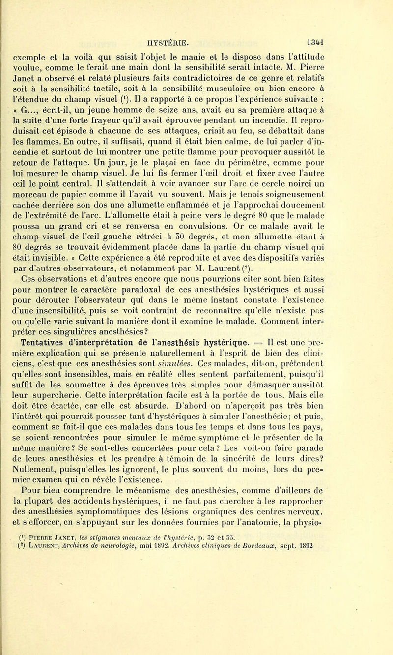 exemple et la voilà qui saisit l'objet le manie et le dispose dans l'attitude voulue, comme le ferait une main dont la sensibilité serait intacte. M. Pierre Janet a observé et relaté plusieurs faits contradictoires de ce genre et relatifs soit à la sensibilité tactile, soit à la sensibilité musculaire ou bien encore à l'étendue du champ visuel (*). Il a rapporté à ce propos l'expérience suivante : « G..., écrit-il, un jeune homme de seize ans, avait eu sa première attaque à la suite d'une forte frayeur qu'il avait éprouvée pendant un incendie. Il repro- duisait cet épisode à chacune de ses attaques, criait au feu, se débattait dans les flammes. En outre, il suffisait, quand il était bien calme, de lui parler d'in- cendie et surtout de lui montrer une petite flamme pour provoquer aussitôt le retour de l'attaque. Un jour, je le plaçai en face du périmètre, comme pour lui mesurer le champ visuel. Je lui fis fermer l'œil droit et fixer avec l'autre œil le point central. Il s'attendait à voir avancer sur l'arc de cercle noirci un morceau de papier comme il l'avait vu souvent. Mais je tenais soigneusement cachée derrière son dos une allumette enflammée et je l'approchai doucement de l'extrémité de l'arc. L'allumette était à peine vers le degré 80 que le malade poussa un grand cri et se renversa en convulsions. Or ce malade avait le champ visuel de l'œil gauche rétréci à 50 degrés, et mon allumette étant à 80 degrés se trouvait évidemment placée dans la partie du champ visuel qui était invisible. » Cette expérience a été reproduite et avec des dispositifs variés par d'autres observateurs, et notamment par M. Laurent (^). Ces observations et d'autres encore que nous pourrions citer sont bien faites pour montrer le caractère paradoxal de ces anesthésies hystériques et aussi pour dérouter l'observateur qui dans le même instant constate l'existence d'une insensibilité, puis se voit contraint de reconnaître qu'elle n'existe pas ou qu'elle varie suivant la manière dont il examine le malade. Comment inter- préter ces singulières anesthésies? Tentatives d'interprétation de l'anesthésie hystérique. — Il est une pre- mière explication qui se présente naturellement à l'esprit de bien des clini- ciens, c'est que ces anesthésies sont simulées. Ces malades, dit-on, prétendent qu'elles sont insensibles, mais en réalité elles sentent parfaitement, puisqu'il suffit de les soumettre à des épreuves très simples pour démasquer aussitôt leur supercherie. Cette interprétation facile est à la portée de tous. Mais elle doit être écartée, car elle est absurde. D'abord on n'aperçoit pas très bien l'intérêt qui pourrait pousser tant d'hystériques à simuler l'anesthésie; et puis, comment se fait-il que ces malades dans tous les temps et dans tous les pays, se soient rencontrées pour simuler le même symptôme et le présenter de la même manière ? Se sont-elles concertées pour cela ? Les voit-on faire parade de leurs anesthésies et les prendre à témoin de la sincérité de leurs dires? Nullement, puisqu'elles les ignorent, le plus souvent du moins, lors du pre- mier examen qui en révèle l'existence. Pour bien comprendre le mécanisme des anesthésies, comme d'ailleurs de la plupart des accidents hystériques, il ne faut pas chercher à les rapprocher des anesthésies symptomatiques des lésions organiques des centres nerveux, et s'efforcer, en s'appuyant sur les données fournies par l'anatomie, la physio- (') Pierre Janet, les stigmates mentaux de l'hystérie, p. 32 et 33. Laurent, Archives de neurologie, mai 1S'J2. Archives cliniques de Bordeaux, sept. 1892