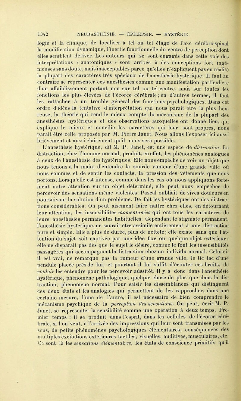 logie et la clinique, de localiser à tel ou tel étage de l'axe cérébro-spinal la modification dynamique, l'inertie fonctionnelle du centre de perception dont elles semblent dériver. Les auteurs qui se sont engagés dans cette voie des interprétations « anatomiques » sont arrivés à des conceptions fort ingé- nieuses sans doute, mais inacceptables parce qu'elles n'expliquent pas en réalité la plupart des caractères très spéciaux de l'anesthésie hystérique. Il faut au contraire se représenter ces anesthésies comme une manifestation particulière d'un affaiblissement portant non sur tel ou tel centre, mais sur toutes les fonctions les plus élevées de l'écorce cérébrale; en d'autres termes, il faut les rattacher à un trouble général des fonctions psychologiques. Dans cet ordre d'idées la tentative d'interprétation qui nous paraît être la plus heu- reuse, la théorie qui rend le mieux compte du mécanisme de la plupart des anesthésies hystériques et des observations auxquelles ont donné lieu, qui explique le mieux, et concilie les caractères qui leur sont propres, nous paraît être celle proposée par M. Pierre Janet. Nous allons l'exposer ici aussi brièvement et aussi clairement qu'il nous sera possible. L'anesthésie hystérique, dit M. P. Janet, est une espèce de distraction. La distraction, chez l'homme normal, produit, en effet, des phénomènes analogues à ceux de l'anesthésie des hystériques. Elle nous empêche de voir un objet que nous tenons à la main, d'entendre la sourde rumeur d'une grande ville où nous sommes et de sentir les contacts, la pression des vêtements que nous portons. Lorsqu'elle est intense, comme dans les cas où nous appliquons forte- ment notre attention sur un objet déterminé, elle peut nous empêcher de percevoir des sensations môme violentes. Pascal oubliait de vives douleurs en poursuivant la solution d'un problème. De fait les hystériques ont des distrac- tions considérables. On peut aisément faire naître chez elles, en détournant leur attention, des insensibilités momentanées qui ont tous les caractères de leurs anesthésies permanentes habituelles. Cependant le stigmate permanent, l'anesthésie hystérique, ne saurait être assimilé entièrement à une distraction pure et simple. Elle a plus de durée, plus de netteté; elle existe sans que l'at- tention du sujet soit captivée par une idée fixe ou quelque objet extérieur : elle ne disparaît pas dès que le sujet le désire, comme le font les insensibihtés passagères qui accompagnent la distraction chez un individu normal. Celui-ci, il est vrai, ne remarque pas la rumeur d'une grande ville, le tic tac d'une pendule placée près de lui, et pourtant il lui suffit d'écouter ces bruits, de vouloir les entendre pour les percevoir aûssitôt. Il y a donc dans l'anesthésie hystérique, phénomène pathologique, quelque chose de plus que dans la dis- traction, phénomène normal. Pour saisir les dissemblances qui distinguent ces deux états et les analogies qui permettent de les rapprocher, dans une certaine mesure, l'une de l'autre, il est nécessaire de bien comprendre le mécanisme psychique de la perception des sensations. On peut, écrit M. P. Janet, se représenter la sensibilité comme une opération à deux temps. Pre- mier temps : il se produit dans l'esprit, dans les cellules de l'écorce céré- brale, si l'on veut, à l'arrivée des impressions qui leur sont transmises par les sens, de petits phénomènes psychologiques élémentaires, conséquences des multiples excitations extérieures tactiles, visuelles, auditives, musculaires, etc. Ce sont là les sensations élémentaires, les états de conscience primitifs qu'il