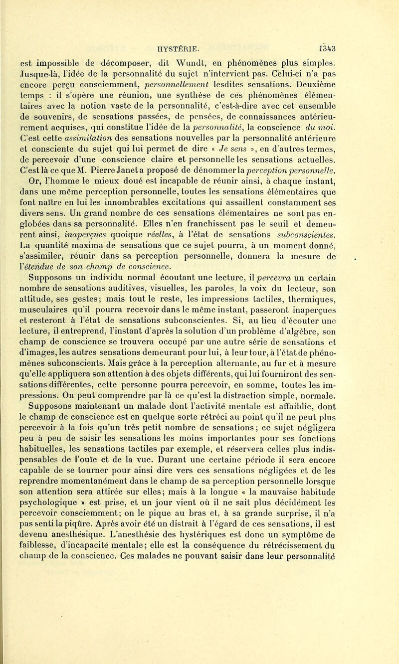 est impossible de décomposer, dit Wimdt, en phénomènes plus simples. Jusque-là, l'idée de la personnalité du sujet n'intervient pas. Celui-ci n'a pas encore perçu consciemment, personnellement lesdites sensations. Deuxième temps : il s'opère une réunion, une synthèse de ces phénomènes élémen- taires avec la notion vaste de la personnalité, c'est-à-dire avec cet ensemble de souvenirs, de sensations passées, de pensées, de connaissances antérieu- rement acquises, qui constitue l'idée de la personnalité, la conscience du moi. C'est cette assimilation des sensations nouvelles par la personnalité antérieure et consciente du sujet qui lui permet de dire « Je sens », en d'autres termes, de percevoir d'une conscience claire et personnelle les sensations actuelles. C'est là ce que M. PierreJaneta proposé de dénommer la perception personiielle. Or, l'homme le mieux doué est incapable de réunir ainsi, à chaque instant, dans une même perception personnelle, toutes les sensations élémentaires que font naître en lui les innombrables excitations qui assaillent constamment ses divers sens. Un grand nombre de ces sensations élémentaires ne sont pas en- globées dans sa personnalité. Elles n'en franchissent pas le seuil et demeu- rent ainsi, inaperçues quoique réelles, à l'état de sensations subconscientes. La quantité maxima de sensations que ce sujet pourra, à un moment donné, s'assimiler, réunir dans sa perception personnelle, donnera la mesure de l'étendue de son champ de conscience. Supposons un individu normal écoutant une lecture, il percevra un certain nombre de sensations auditives, visuelles, les paroles, la voix du lecteur, son attitude, ses gestes; mais tout le reste, les impressions tactiles, thermiques, musculaires qu'il pourra recevoir dans le même instant, passeront inaperçues et resteront à l'état de sensations subconscientes. Si, au lieu d'écouter une lecture, il entreprend, l'instant d'après la solution d'un problème d'algèbre, son champ de conscience se trouvera occupé par une autre série de sensations et d'images, les autres sensations demeurant pour lui, à leur tour, à l'état de phéno- mènes subconscients. Mais grâce à la perception alternante, au fur et à mesure qu'elle appliquera son attention à des objets différents, qui lui fourniront des sen- sations différentes, cette personne pourra percevoir, en somme, toutes les im- pressions. On peut comprendre par là ce qu'est la distraction simple, normale. Supposons maintenant un malade dont l'activité mentale est affaiblie, dont le champ de conscience est en quelque sorte rétréci au point qu'il ne peut plus percevoir à la fois qu'un très petit nombre de sensations ; ce sujet négligera peu à peu de saisir les sensations les moins importantes pour ses fondions habituelles, les sensations tactiles par exemple, et réservera celles plus indis- pensables de l'ouïe et de la vue. Durant une certaine période il sera encore capable de se tourner pour ainsi dire vers ces sensations négligées et de les reprendre momentanément dans le champ de sa perception personnelle lorsque son attention sera attirée sur elles; mais à la longue « la mauvaise habitude psychologique » est prise, et un jour vient où il ne sait plus décidément les percevoir consciemment; on le pique au bras et, à sa grande surprise, il n'a pas senti la piqûre. Après avoir été un distrait à l'égard de ces sensations, il est devenu anesthésique. L'anesthésie des hystériques est donc un symptôme de faiblesse, d'incapacité mentale; elle est la conséquence du rétrécissement du champ de la conscience. Ces malades ne pouvant saisir dans leur per.sonnalité
