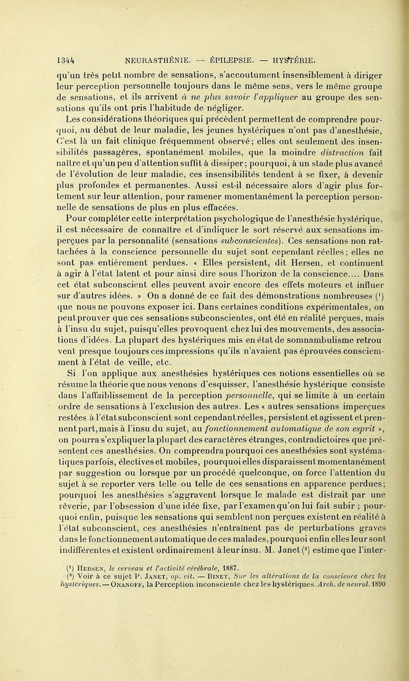 qu'un très petit nombre de sensations, s'accoutument insensiblement à diriger leur perception personnelle toujours dans le même sens, vers le même groupe de sensations, et ils arrivent à ne plus savoir Vappliquer au groupe des sen- sations qu'ils ont pris l'habitude de négliger. Les considéi'ations théoriques qui précèdent permettent de comprendre pour- quoi, au début de leur maladie, les jeunes hystériques n'ont pas d'anesthésie, C'est là un fait clinique fréquemment observé ; elles ont seulement des insen- sibilités passagères, spontanément mobiles, que la moindre distraclion fait naître et qu'un peu d'attention suffit à dissiper ; pourquoi, à un stade plus avancé de l'évolution de leur maladie, ces insensibilités tendent à se fixer, à devenir plus profondes et permanentes. Aussi est-il nécessaire alors d'agir plus for- tement sur leur attention, pour ramener momentanément la perception person- nelle de sensations de plus en plus effacées. Pour compléter cette interprétation psychologique de l'anesthésie hystérique, il est nécessaire de connaître et d'indiquer le sort réservé aux sensations im- perçues parla personnalité (sensations sub conscientes). Ces sensations non rat- tachées à la conscience personnelle du sujet sont cependant réelles ; elles ne sont pas entièrement perdues. « Elles persistent, dit Hersen, et continuent à agir à l'état latent et pour ainsi dire sous l'horizon de la conscience.... Dans cet état subconscient elles peuvent avoir encore des effets moteurs et influer sur d'autres idées. » On a donné de ce fait des démonstrations nombreuses (') que nous ne pouvons exposer ici. Dans certaines conditions expérimentales, on peutprouver que ces sensations subconscientes, ont été en réalité perçues, mais à l'insu du sujet, puisqu'elles provoquent chez lui des mouvements, des associa- tions d'idées. La plupart des hystériques mis en état de somnambuhsme retrou vent presque toujours ces impressions qu'ils n'avaient pas éprouvées consciem- ment à l'état de veille, etc. Si l'on applique aux anesthésies hystériques ces notions essentielles où se résume la théorie que nous venons d'esquisser, l'anesthésie hystérique consiste dans l'affaiblissement de la perception personnelle, qui se limite à un certain ordre de sensations à l'exclusion des autres. Les « autres sensations imperçues restées à l'état subconscient sont cependant réelles, persistent et agissent et pren- nent part, mais à l'insu du sujet, au fonctionnement automatique de son esprit », on pourra s'expliquer la plupart des caractères étranges, contradictoires que pré- sentent ces anesthésies. On comprendra pourquoi ces anesthésies sont systéma- tiques parfois, électives et mobiles, pourquoi elles disparaissent momentanément par suggestion ou lorsque par un procédé quelconque, on force l'attention du sujet à se reporter vers telle ou telle de ces sensations en apparence perdues; pourquoi les anesthésies s'aggravent lorsque le malade est distrait par une rêverie, par l'obsession d'une idée fixe, par l'examen qu'on lui fait subir ; pour- quoi enfin, puisque les sensations qui semblent non perçues existent en réalité à l'état subconscient, ces anesthésies n'entraînent pas de perturbations graves dans le fonctionnement automatique de ces malades, pourquoi enfin elles leur sont indifférentes et existent ordinairement àleurinsu. M. Janet(^) estime que l'inter- (') Hersen, le cerveau et l'activité cérébrale, 1887. (^) Voir à ce sujet P. Janet, op. cit. — Binet, Sur les altérations de la conscience chez les hystériques. — Onanoff, la Perception inconsciente chez les hystériques. .4rc/i. deneurol.iWÙ