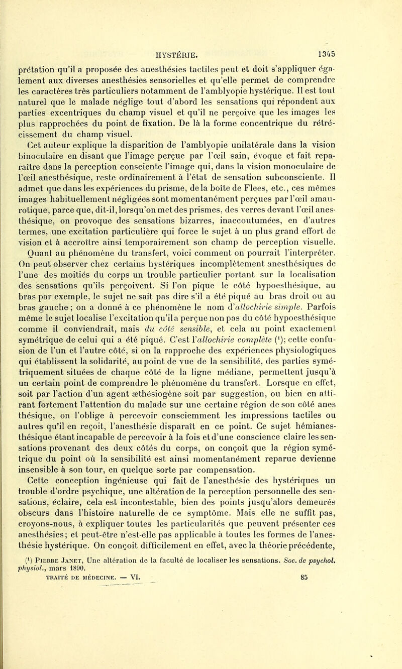 prélation qu'il a proposée des anesthésies tactiles peut et doit s'appliquer éga- lement aux diverses anesthésies sensorielles et qu'elle permet de comprendre les caractères très particuliers notamment de l'amblyopie hystérique. Il est tout naturel que le malade néglige tout d'abord les sensations qui répondent aux parties excentriques du champ visuel et qu'il ne perçoive que les images les plus rapprochées du point de fixation. De là la forme concentrique du rétré- cissement du champ visuel. Cet auteur explique la disparition de l'amblyopie unilatérale dans la vision binoculaire en disant que l'image perçue par l'œil sain, évoque et fait repa- raître dans la perception consciente l'image qui, dans la vision monoculaire de l'œil anesthésique, reste ordinairement à l'état de sensation subconsciente. Il admet que dans les expériences du prisme, delà boîte de Fiées, etc., ces mêmes images habituellement négligées sont momentanément perçues par l'œil amau- rotique, parce que, dit-il, lorsqu'on met des prismes, des verres devant l'œil anes- thésique, on provoque des sensations bizarres, inaccoutumées, en d'autres termes, une excitation particulière qui force le sujet à un plus grand effort de vision et à accroître ainsi temporairement son champ de perception visuelle. Quant au phénomène du transfert, voici comment on pourrait l'interpréter. On peut observer chez certains hystériques incomplètement anesthésiques de l'une des moitiés du corps un trouble particulier portant sur la localisation des sensations qu'ils perçoivent. Si l'on pique le côté hypoesthésique, au bras par exemple, le sujet ne sait pas dire s'il a été piqué au bras droit ou au bras gauche ; on a donné à ce phénomène le nom à'allochirie simple. Parfois même le sujet localise l'excitation qu'il a perçue non pas du côté hypoesthésique comme il conviendrait, mais du côté sensible, et cela au point exactement symétrique de celui qui a été piqué. C'est Vallochirie complète ('); cette confu- sion de l'un et l'autre côté, si on la rapproche des expériences physiologiques qui établissent la solidarité, au point de vue de la sensibilité, des parties symé- triquement situées de chaque côté de la ligne médiane, permettent jusqu'à un certain point de comprendre le phénomène du transfert. Lorsque en effet, soit par l'action d'un agent œthésiogène soit par suggestion, ou bien en atti- rant fortement l'attention du malade sur une certaine région de son côté anes thésique, on l'oblige à percevoir consciemment les impressions tactiles ou autres qu'il en reçoit, l'anesthésie disparaît en ce point. Ce sujet hémianes- thésique étant incapable de percevoir à la fois et d'une conscience claire les sen- sations provenant des deux côtés du corps, on conçoit que la région symé- trique du point où la sensibilité est ainsi momentanément reparue devienne insensible à son tour, en quelque sorte par compensation. Cette conception ingénieuse qui fait de l'anesthésie des hystériques un trouble d'ordre psychique, une altération de la perception personnelle des sen- sations, éclaire, cela est incontestable, bien des points jusqu'alors demeurés obscurs dans l'histoire naturelle de ce symptôme. Mais elle ne suffit pas, croyons-nous, à expliquer toutes les particularités que peuvent présenter ces anesthésies; et peut-être n'est-elle pas applicable à toutes les formes de l'anes- thésie hystérique. On conçoit difficilement en effet, avec la théorie précédente, (•) Pierre Janet, Une altération de la faculté de localiser les sensations. Soc. de psychol. phijsiol., mars 1890. TRAITÉ nE MÉDECINE. — VI. 85
