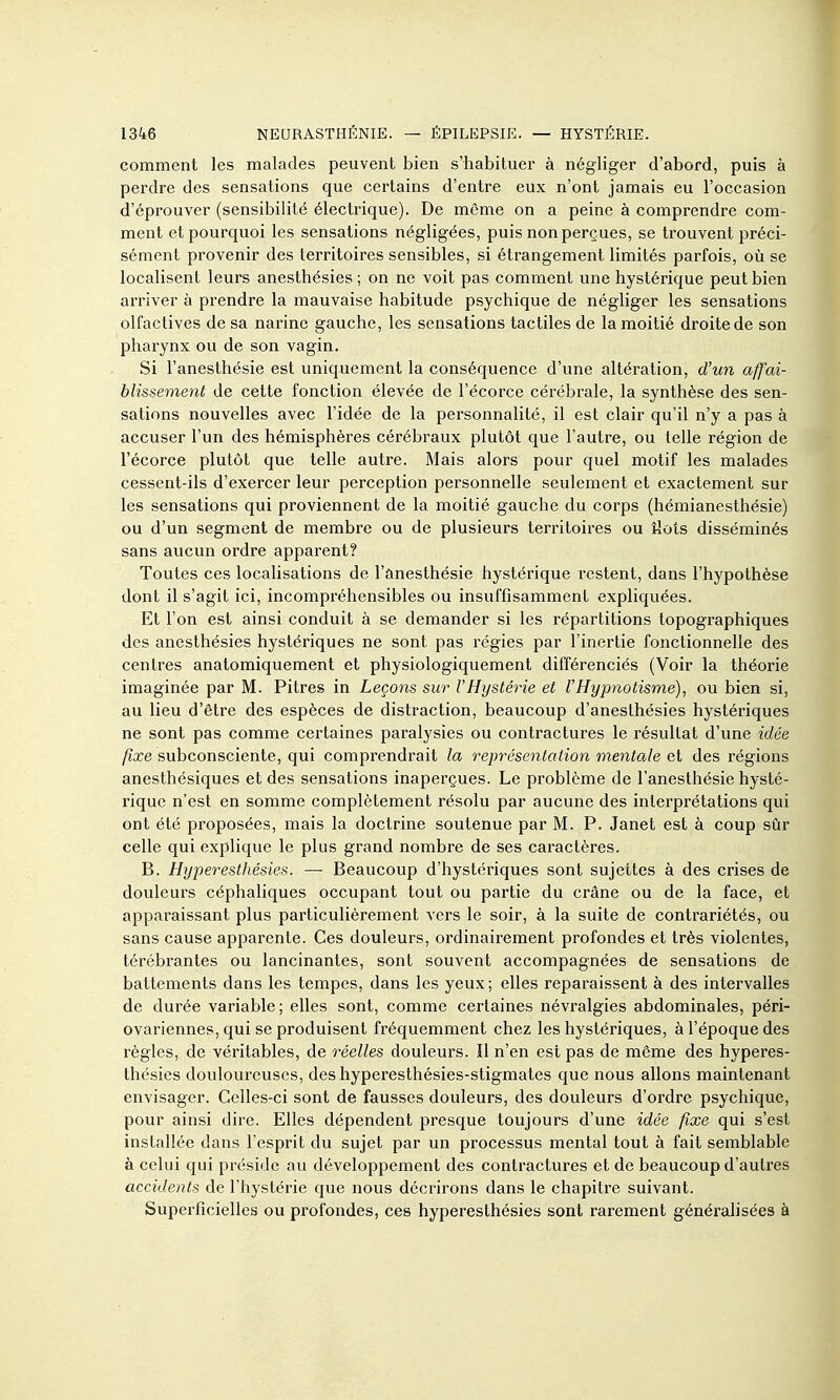 comment les malades peuvent bien s'habituer à négliger d'abord, puis à perdre des sensations que certains d'entre eux n'ont jamais eu l'occasion d'éprouver (sensibilité électrique). De même on a peine à comprendre com- ment et pourquoi les sensations négligées, puis non perçues, se trouvent préci- sément provenir des territoires sensibles, si étrangement limités parfois, où se localisent leurs anesthésies ; on ne voit pas comment une hystérique peut bien arriver à prendre la mauvaise habitude psychique de négliger les sensations olfactives de sa narine gauche, les sensations tactiles de la moitié droite de son pharynx ou de son vagin. Si l'anesthésie est uniquement la conséquence d'une altération, d'un affai- blissement de cette fonction élevée de l'écorce cérébrale, la synthèse des sen- sations nouvelles avec l'idée de la personnalité, il est clair qu'il n'y a pas à accuser l'un des hémisphères céi-ébraux plutôt que l'autre, ou telle région de l'écorce plutôt que telle autre. Mais alors pour quel motif les malades cessent-ils d'exercer leur perception personnelle seulement et exactement sur les sensations qui proviennent de la moitié gauche du corps (hémianesthésie) ou d'un segment de membre ou de plusieurs territoires ou îlols disséminés sans aucun ordre apparent? Toutes ces localisations de l'ânesthésie hystérique restent, dans l'hypothèse dont il s'agit ici, incompréhensibles ou insuffisamment expliquées. Et l'on est ainsi conduit à se demander si les répartitions topographiques des anesthésies hystériques ne sont pas régies par l'inertie fonctionnelle des centres anatomiquement et physiologiquement différenciés (Voir la théorie imaginée par M. Pitres in Leçons sur l'Hystérie et l'Hypnotisme), ou bien si, au lieu d'être des espèces de distraction, beaucoup d'anesthésies hystéi'iques ne sont pas comme certaines paralysies ou contractures le résultat d'une idée /icce subconsciente, qui comprendrait la représentation mentale des régions anesthésiques et des sensations inaperçues. Le problème de l'anesthésie hysté- rique n'est en somme complètement résolu par aucune des interprétations qui ont été proposées, mais la doctrine soutenue par M. P. Janet est à coup sûr celle qui explique le plus grand nombre de ses caractères. B. Hyperesthésies. — Beaucoup d'hystériques sont sujettes à des crises de douleurs céphaliques occupant tout ou partie du crâne ou de la face, et apparaissant plus particulièrement vers le soir, à la suite de contrariétés, ou sans cause apparente. Ces douleurs, ordinairement profondes et très violentes, térébrantes ou lancinantes, sont souvent accompagnées de sensations de battements dans les tempes, dans les yeux; elles reparaissent à des intervalles de durée variable ; elles sont, comme certaines névralgies abdominales, péri- ovariennes, qui se produisent fréquemment chez les hystériques, à l'époque des règles, de véritables, de réelles douleurs. ïl n'en est pas de même des hyperes- thésies douloureuses, des hyperesthésies-stigmates que nous allons maintenant envisager. Celles-ci sont de fausses douleurs, des douleurs d'ordre psychique, pour ainsi dire. Elles dépendent presque toujours d'une idée fixe qui s'est installée dans l'esprit du sujet par un processus mental tout à fait semblable à celui qui préside au développement des contractures et de beaucoup d'autres accidents de l'hystérie que nous décrirons dans le chapitre suivant. Superficielles ou profondes, ces hyperesthésies sont rarement généralisées à