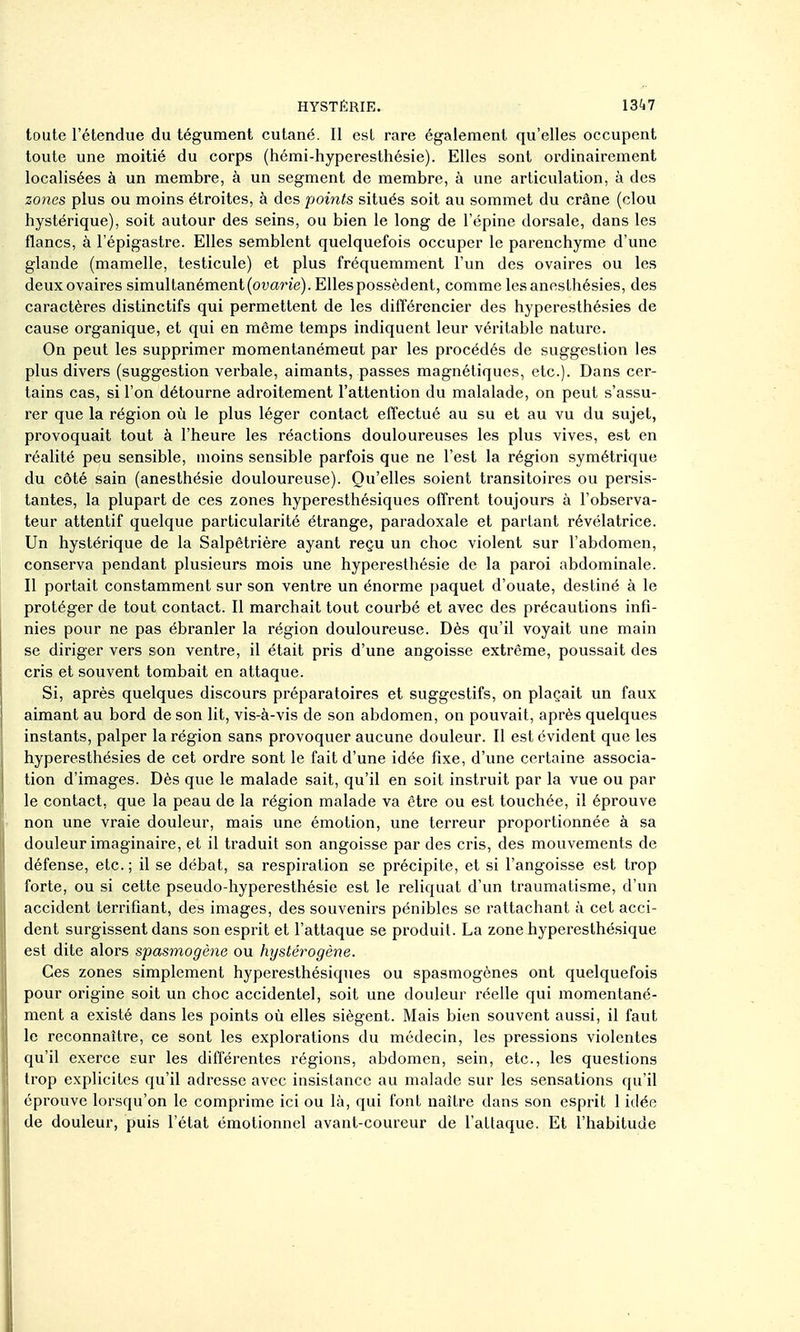 toute l'étendue du tégument cutané. Il est rare également qu'elles occupent toute une moitié du corps (hémi-hyperesthésie). Elles sont ordinairement localisées à un membre, à un segment de membre, à une articulation, à des zones plus ou moins étroites, à des points situés soit au sommet du crâne (clou hystérique), soit autour des seins, ou bien le long de l'épine dorsale, dans les flancs, à l'épigastre. Elles semblent quelquefois occuper le parenchyme d'une glande (mamelle, testicule) et plus fréquemment l'un des ovaires ou les deux ovaires simultanément (owan'e). Elles possèdent, comme lesannsLhésies, des caractères distinctifs qui permettent de les différencier des hyperesthésies de cause organique, et qui en môme temps indiquent leur véritable nature. On peut les supprimer momentanément par les procédés de suggestion les plus divers (suggestion verbale, aimants, passes magnétiques, etc.). Dans cer- tains cas, si l'on détourne adroitement l'attention du malalade, on peut s'assu- rer que la région où le plus léger contact effectué au su et au vu du sujet, provoquait tout à l'heure les réactions douloureuses les plus vives, est en réalité peu sensible, moins sensible parfois que ne l'est la région symétrique du côté sain (anesthésie douloureuse). Qu'elles soient transitoires ou persis- tantes, la plupart de ces zones hyperesthésiques offrent toujours à l'observa- teur attentif quelque particularité étrange, paradoxale et parlant révélatrice. Un hystérique de la Salpêtrière ayant reçu un choc violent sur l'abdomen, conserva pendant plusieurs mois une hyperesthésie de la paroi abdominale. Il portait constamment sur son ventre un énorme paquet d'ouate, destiné à le protéger de tout contact. Il marchait tout courbé et avec des précautions infi- nies pour ne pas ébranler la région douloureuse. Dès qu'il voyait une main se diriger vers son ventre, il était pris d'une angoisse extrême, poussait des cris et souvent tombait en attaque. Si, après quelques discours préparatoires et suggestifs, on plaçait un faux aimant au bord de son lit, vis-à-vis de son abdomen, on pouvait, après quelques instants, palper la région sans provoquer aucune douleur. Il est évident que les hyperesthésies de cet ordre sont le fait d'une idée fixe, d'une certaine associa- tion d'images. Dès que le malade sait, qu'il en soit instruit par la vue ou par le contact, que la peau de la région malade va être ou est touchée, il éprouve j non une vraie douleur, mais une émotion, une terreur proportionnée à sa I douleur imaginaire, et il traduit son angoisse par des cris, des mouvements de I défense, etc.; il se débat, sa respiration se précipite, et si l'angoisse est trop I forte, ou si cette pseudo-hyperesthésie est le reliquat d'un traumatisme, d'un accident terrifiant, des images, des souvenirs pénibles se rattachant à cet acci- dent surgissent dans son esprit et l'attaque se produit. La zone hyperesthésique est dite alors spasmogène ou hystérogène. Ces zones simplement hyperesthésiques ou spasmogènes ont quelquefois \ pour origine soit un choc accidentel, soit une douleur réelle qui momentané- ment a existé dans les points où elles siègent. Mais bien souvent aussi, il faut le reconnaître, ce sont les explorations du médecin, les pressions violentes qu'il exerce sur les différentes régions, abdomen, sein, etc., les questions I trop explicites qu'il adresse avec insistance au malade sur les sensations qu'il ij éprouve lorsqu'on le comprime ici ou là, qui font naître dans son esprit 1 idée I de douleur, puis l'état émotionnel avant-coureur de l'attaque. Et l'habitude ■i