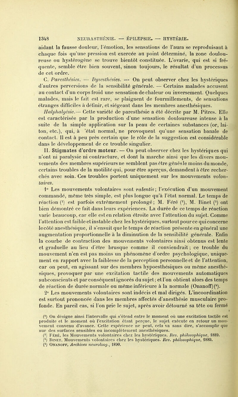aidant la fausse douleur, l'émotion, les sensations de l'aura se reproduisant à chaque fois qu'une pression est exercée au point déterminé, la zone doulou- reuse ou hystérogène se trouve bientôt constituée. L'ovarie, qui est si fré- quente, semble être bien souvent, sinon toujours, le résultat d'un processus de cet ordre. C. Paresthésies. — Dysesthésies. — On peut observer chez les hystériques d'autres perversions de la sensibilité générale. — Certains malades accusent au contact d'un corps froid une sensation de chaleur ou inversement. Quelques malades, mais le fait est rare, se plaignent de fourmillements, de sensations étranges difficiles à définir, et siégeant dans les membres anesthésiques. Halphalgésie.— Cette variété de paresthésie a été décrite par M. Pitres. Elle est caractérisée par la production d'une sensation douloureuse intense à la suite de la simple application sur la peau de certaines substances (or, lai- ton, etc.), qui, à 'état normal, ne provoquent qu'une sensation banale de contact. Il est à peu près certain que le rôle de la suggestion est considérable dans le développement de ce trouble singulier. II. Stigmates d'ordre moteur. — On peut observer chez les hystériques qui n'ont ni paralysie ni contracture, et dont la marche ainsi que les divers mou- vements des membres supérieurs ne semblent pas être gênésle moins du monde, certains troubles de la motilitéqui, pour être aperçus, demandent à être recher- chés avec soin. Ces troubles portent uniquement sur les mouvements volon- taires. 1» Les mouvements volontaires sont ralentis; l'exécution d'un mouvement commandé, même très simple, est plus longue qu'à l'état normal. Le temps de réaction (*) est parfois extrêmement prolongé; M. Féré M. Binet ont bien démontré ce fait dans leurs expériences. La durée de ce temps de réaction varie beaucoup, car elle est en relation étroite avec l'attention du sujet. Comme l'attention est faible et instable chez les hystériques, surtout pour ce qui concerne le côté anesthésique, il s'ensuit que le temps de réaction présente en général une augmentation proportionnelle à la diminution de la sensibilité générale. Enfin la courbe de contraction des mouvements volontaires ainsi obtenus est lente et graduelle au lieu d'être brusque comme il conviendrait ; ce trouble du mouvement n'en est pas moins un phénomène d'ordre psychologique, unique- ment en rapport avec la faiblesse de la perception personnelle et de l'attention, car on peut, en agissant sur des membres hypoesthésiques ou même anesthé- siques, provoquer par une excitation tactile des mouvements automatiques subconscients et par conséquent ignorés du sujet ; et l'on obtient alors des temps de réaction de durée normale ou même inférieure à la normale (Onanoff)(*). 2» Les mouvements volontaires sont indécis et mal dirigés. L'incoordination est surtout prononcée dans les membres affectés d'anesthésie musculaire pro- fonde. En pareil cas, si l'on prie le sujet, après avoir détourné sa tête ou fermé (•) On désigne ainsi l'intervalle qui s'étend entre le moment où une excitation tactile est produite et le moment où l'excitation étant perçue, le sujet exécute en retour un mou- vement convenu d'avance. Cette expérience ne peut, cela va sans dire, s'accomplir que sur des surfaces sensibles ou incomplètement anesthésiques. (-) FÉRÉ, les Mouvements volontaires chez les hystériques. Rev. philosophique, 1889. (^) Binet, Mouvements volontaires chez les hystériques. Rev. philosophique, 1889. (*) Onanoff, Archives neuroloog., 1890.