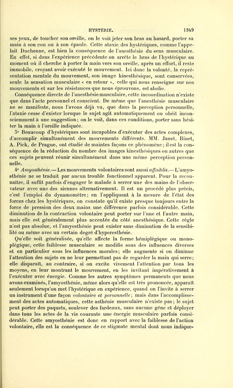 ses yeux, de toucher son oreille, on le voit jeter son bras au hasard, porter sa main à son cou ou à son épaule. Cette ataxie des hystériques, comme l'appe- lait Duchenne, est bien la conséquence de l'anesthésie du sens musculaire. En efï'et, si dans l'expérience précédente on arrête le bras de l'hystérique au moment où il cherche à porter la main vers son oreille, après un effort, il reste immobile, croyant avoir exécuté le mouvement. Ici donc la volonté, la repré- sentation mentale du mouvement, son image kinesthésique, sont conservées, seule la sensation musculaire « en retour », celle qui nous renseigne sur nos mouvements et sur les résistances que nous éprouvons, est abolie. Conséquence directe de l'anesthésie musculaire, cette incoordination n'existe que dans l'acte personnel et conscient. De même que l'anesthésie musculaire ne se manifeste, nous l'avons déjà vu, que dans la perception personnelle, l'ataxie cesse d'exister lorsque le sujet agit automatiquement ou obéit incon- sciemment à une suggestion ; on le voit, dans ces conditions, porter sans hési- ter la main à l'oreille indiquée. 3» Beaucoup d'hystériques sont incapables d'exécuter des actes complexes, d'accomplir simultanément des mouvements différents. MM. Janet, Binet, A. Pick, de Prague, ont étudié de maintes façons ce phénomène ; il est la con- séquence de la réduction du nombre des images kinesthésiques ou autres que ces sujets peuvent réunir simultanément dans une même perception person- nelle. 4<* Amyasthénie.— Les mouvements volontaires sont aussi a/faiblis.—L'amyo- sthénie ne se traduit par aucun trouble fonctionnel apparent. Pour la recon- naître, il suffit parfois d'engager le malade à serrer une des mains de l'obser- vateur avec une des siennes alternativement. Il est un procédé plus précis, c'est l'emploi du dynamomètre; en l'appliquant à la mesure de l'état des forces chez les hystériques, on constate qu'il existe presque toujours entre la force de pression des deux mains une différence parfois considérable. Cette diminution de la contraction volontaire peut porter sur l'une et l'autre main, mais elle est généralement plus accentée du côté anesthésique. Cette règle n'est pas absolue, et l'amyosthénie peut exister sans diminution de la sensibi- lité ou même avec un certain degré d'hyperesthésie. Qu'elle soit généralisée, qu'elle affecte la forme hémiplégique ou mono- plégique, cette faiblesse musculaire se modifie sous des influences diverses et en particulier sous les influences morales; elle augmente si on diminue l'attention des sujets en ne leur permettant pas de regarder la main qui serre; elle disparaît, au contraire, si on excite vivement l'attention par tous les moyens, en leur montrant le mouvement, en les invitant impérativement à l'exécuter avec énergie. Comme les autres symptômes permanents que nous avons examinés, l'amyosthénie, même alors qu'elle est très prononcée, apparaît seulement lorsqu'on met l'hystérique en expérience, quand on l'invite à serrer un instrument d'une façon volontaire et personnelle ; mais dans l'accomplisse- ment des actes automatiques, cette asthénie musculaire n'existe pas ; le sujet peut porter des paquets, soulever des fardeaux, sans aucune gêne et déployer dans tous les actes de la vie courante une énergie musculaire parfois consi- dérable. Cette amyosthénie est donc en rapport avec la faiblesse de l'action volontaire, elle est la conséquence de ce stigmate mental dont nous indique-