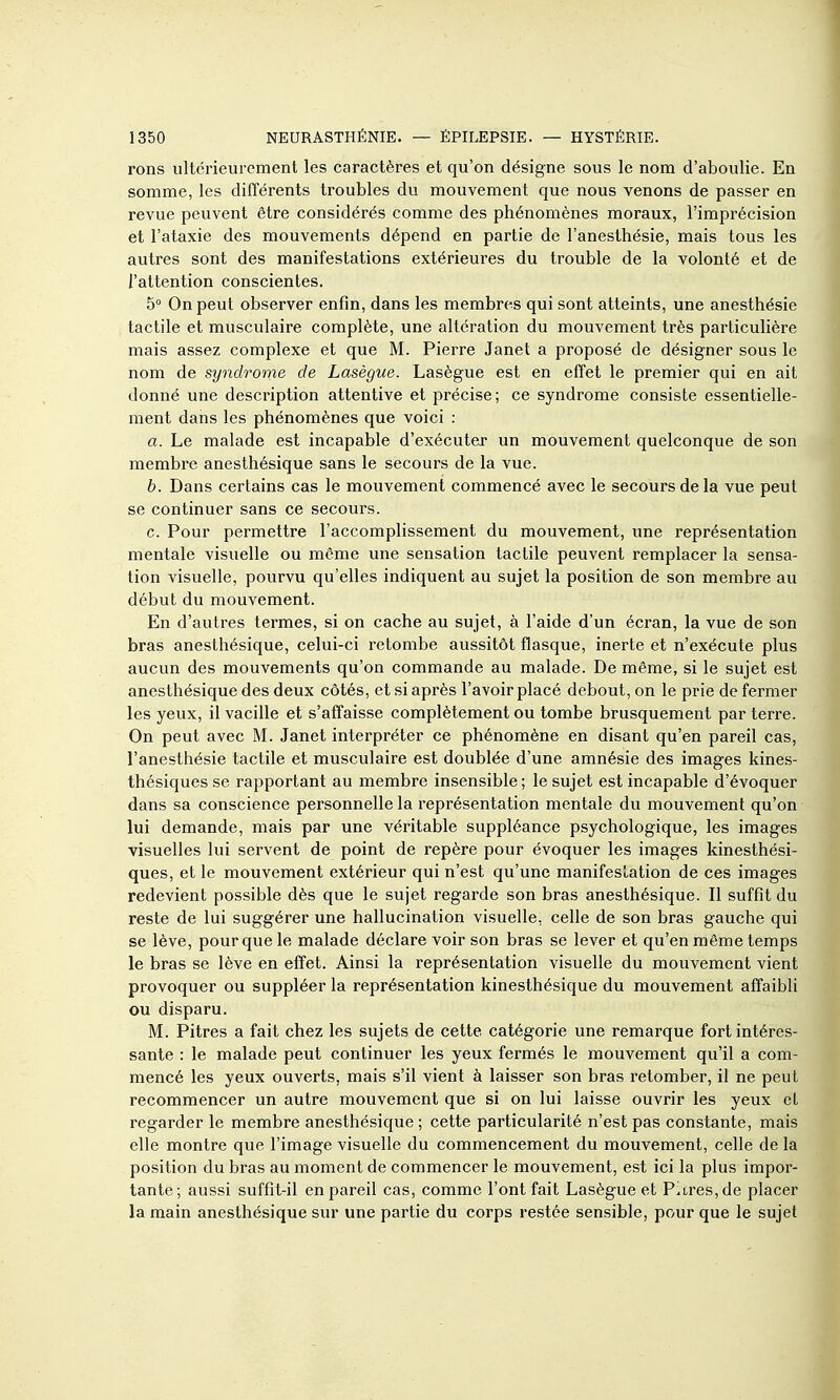 rons ultérieurement les caractères et qu'on désigne sous le nom d'aboulie. En somme, les différents troubles du mouvement que nous venons de passer en revue peuvent être considérés comme des phénomènes moraux, l'imprécision et l'ataxie des mouvements dépend en partie de l'anesthésie, mais tous les autres sont des manifestations extérieures du trouble de la volonté et de l'attention conscientes. 5° On peut observer enfin, dans les membres qui sont atteints, une anesthésie tactile et musculaire complète, une altération du mouvement très particulière mais assez complexe et que M. Pierre Janet a proposé de désigner sous le nom de syndrome de Lasègue. Lasègue est en effet le premier qui en ait donné une description attentive et précise; ce syndrome consiste essentielle- ment dans les phénomènes que voici : a. Le malade est incapable d'exécuter un mouvement quelconque de son membre anesthésique sans le secours de la vue. b. Dans certains cas le mouvement commencé avec le secours de la vue peut se continuer sans ce secours. c. Pour permettre l'accomplissement du mouvement, une représentation mentale visuelle ou même une sensation tactile peuvent remplacer la sensa- tion visuelle, pourvu qu'elles indiquent au sujet la position de son membre au début du mouvement. En d'autres termes, si on cache au sujet, à l'aide d'un écran, la vue de son bras anesthésique, celui-ci retombe aussitôt flasque, inerte et n'exécute plus aucun des mouvements qu'on commande au malade. De même, si le sujet est anesthésique des deux côtés, et si après l'avoir placé debout, on le prie de fermer les yeux, il vacille et s'affaisse complètement ou tombe brusquement parterre. On peut avec M. Janet interpréter ce phénomène en disant qu'en pareil cas, l'anesthésie tactile et musculaire est doublée d'une amnésie des images kines- thésiques se rapportant au membre insensible ; le sujet est incapable d'évoquer dans sa conscience personnelle la représentation mentale du mouvement qu'on lui demande, mais par une véritable suppléance psychologique, les images visuelles lui servent de point de repère pour évoquer les images kinesthési- ques, et le mouvement extérieur qui n'est qu'une manifestation de ces images redevient possible dès que le sujet regarde son bras anesthésique. Il suffit du reste de lui suggérer une hallucination visuelle, celle de son bras gauche qui se lève, pour que le malade déclare voir son bras se lever et qu'en même temps le bras se lève en effet. Ainsi la représentation visuelle du mouvement vient provoquer ou suppléer la représentation kinesthésique du mouvement affaibli ou disparu. M. Pitres a fait chez les sujets de cette catégorie une remarque fort intéres- sante : le malade peut continuer les yeux fermés le mouvement qu'il a com- mencé les yeux ouverts, mais s'il vient à laisser son bras retomber, il ne peut recommencer un autre mouvement que si on lui laisse ouvrir les yeux et regarder le membre anesthésique ; cette particularité n'est pas constante, mais elle montre que l'image visuelle du commencement du mouvement, celle de la position du bras au moment de commencer le mouvement, est ici la plus impor- tante; aussi suffit-il en pareil cas, comme l'ont fait Lasègue et Pitres, de placer la main anesthésique sur une partie du corps restée sensible, pour que le sujet