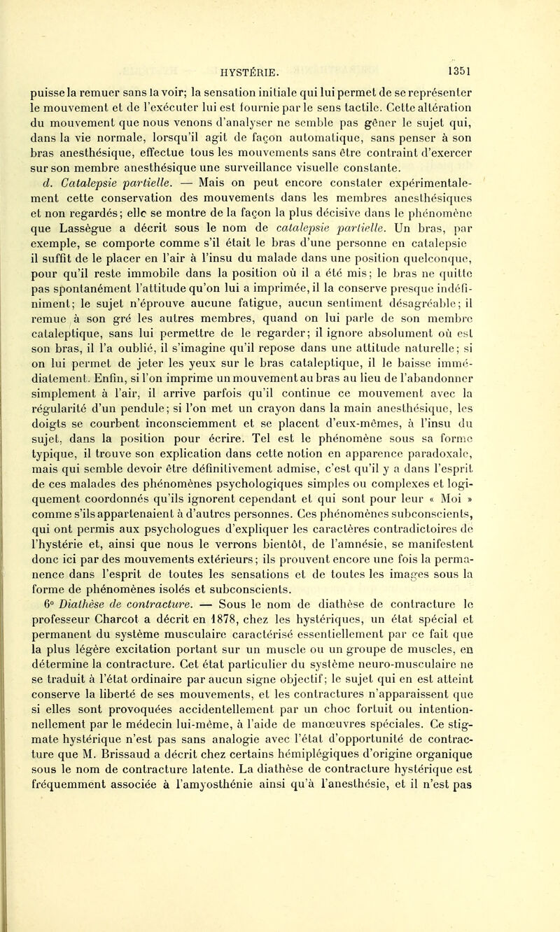 puisse la remuer sans la voir; la sensation initiale qui lui permet de se représenter le mouvement et de l'exécuter lui est fournie par le sens tactile. Cette altération du mouvement que nous venons d'analyser ne semble pas gêner le sujet qui, dans la vie normale, lorsqu'il agit de façon automatique, sans penser à son bras anesthésique, effectue tous les mouvements sans être contraint d'exercer sur son membre anesthésique une surveillance visuelle constante. d. Catalepsie partielle. — Mais on peut encore constater expérimentale- ment cette conservation des mouvements dans les membres anesthésiques et non regardés ; elle se montre de la façon la plus décisive dans le phénomène que Lassègue a décrit sous le nom de catalepsie partielle. Un bras, par exemple, se comporte comme s'il était le bras d'une personne en catalepsie il suffit de le placer en l'air à l'insu du malade dans une position quelconque, pour qu'il reste immobile dans la position où il a été mis ; le bras ne quitte pas spontanément l'attitude qu'on lui a imprimée, il la conserve presque indéfi- niment; le sujet n'éprouve aucune fatigue, aucun sentiment désagréable; il remue à son gré les autres membres, quand on lui parle de son membre cataleptique, sans lui permettre de le regarder; il ignore absolument où est son bras, il l'a oublié, il s'imagine qu'il repose dans une attitude naturelle; si on lui permet de jeter les yeux sur le bras cataleptique, il le baisse immé- diatement. Enfin, si l'on imprime un mouvement au bras au lieu de l'abandonner simplement à l'air, il arrive parfois qu'il continue ce mouvement avec la régularité d'un pendule; si l'on met un crayon dans la main anesthésique, les doigts se courbent inconsciemment et se placent d'eux-mêmes, à l'insu du sujet, dans la position pour écrire. Tel est le phénomène sous sa forme typique, il trouve son explication dans cette notion en apparence paradoxale, mais qui semble devoir être définitivement admise, c'est qu'il y a dans l'esprit de ces malades des phénomènes psychologiques simples ou complexes et logi- quement coordonnés qu'ils ignorent cependant et qui sont pour leur « Moi » comme s'ils appartenaient à d'autres personnes. Ces phénomènes subconscients, qui ont permis aux psychologues d'expliquer les caractères contradictoires de l'hystérie et, ainsi que nous le verrons bientôt, de l'amnésie, se manifestent donc ici par des mouvements extérieurs ; ils prouvent encore une fois la perma- nence dans l'esprit de toutes les sensations et de toutes les images sous la forme de phénomènes isolés et subconscients. 6° Diathèse de contracture. — Sous le nom de diathèse de contracture le professeur Charcot a décrit en 1878, chez les hystériques, un état spécial et permanent du système musculaire caractérisé essentiellement par ce fait que la plus légère excitation portant sur un muscle ou un groupe de muscles, en détermine la contracture. Cet état particulier du système neuro-musculaire ne se traduit à l'état ordinaire par aucun signe objectif; le sujet qui en est atteint conserve la liberté de ses mouvements, et les contractures n'apparaissent que si elles sont provoquées accidentellement par un choc fortuit ou intention- nellement par le médecin lui-môme, à l'aide de manœuvres spéciales. Ce stig- mate hystérique n'est pas sans analogie avec l'état d'opportunité de contrac- ture que M. Brissaud a décrit chez certains hémiplégiques d'origine organique sous le nom de contracture latente. La diathèse de contracture hystérique est fréquemment associée à l'amyosthénie ainsi qu'à i'anesthésie, et il n'est pas