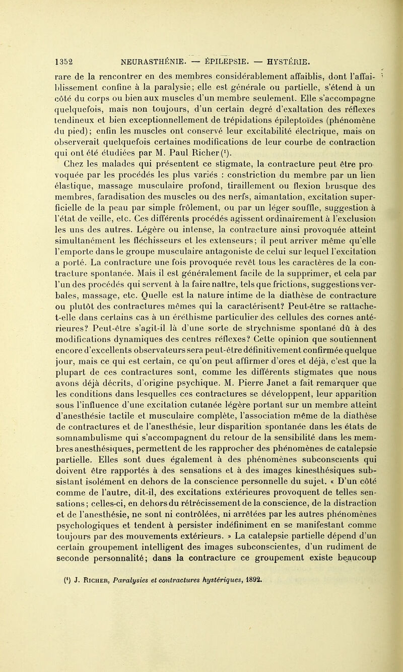 rare de la rencontrer en des membres considérablement affaiblis, dont l'affai- blissement confine à la paralysie; elle est générale ou partielle, s'étend à un côté du corps ou bien aux muscles d'un membre seulement. Elle s'accompagne quelquefois, mais non toujours, d'un certain degré d'exaltation des réflexes tendineux et bien exceptionnellement de trépidations épileptoïdes (phénomène du pied) ; enfin les muscles ont conservé leur excitabilité électrique, mais on observerait quelquefois certaines modifications de leur courbe de contraction qui ont été étudiées par M. Paul Richer('). Chez les malades qui présentent ce stigmate, la contracture peut être pro voquée par les procédés les plus variés : constriction du membre par un lien élastique, massage musculaire profond, tiraillement ou flexion brusque des membres, faradisation des muscles ou des nerfs, aimantation, excitation super- ficielle de la peau par simple frôlement, ou par un léger souffle, suggestion à l'état de veille, etc. Ces différents procédés agissent ordinairement à l'exclusion les uns des autres. Légère ou intense, la contracture ainsi provoquée atteint simultanément les fléchisseurs et les extenseurs; il peut arriver même qu'elle l'emporte dans le groupe musculaire antagoniste de celui sur lequel l'excitation a porté. La contracture une fois provoquée revêt tous les caractères de la con- tracture spontanée. Mais il est généralement facile de la supprimer, et cela par l'un des procédés qui servent à la faire naître, tels que frictions, suggestions ver- bales, massage, etc. Quelle est la nature intime de la diathèse de contracture ou plutôt des contractures mêmes qui la caractérisent? Peut-être se rattache- t-elle dans certains cas à un érélhisme particulier des cellules des cornes anté- rieures? Peut-être s'agit-il là d'une sorte de strychnisme spontané dû à des modifications dynamiques des centres réflexes? Cette opinion que soutiennent encore d'excellents observateurs sera peut-être définitivement confirmée quelque jour, mais ce qui est certain, ce qu'on peut affirmer d'ores et déjà, c'est que la plupart de ces contractures sont, comme les différents stigmates que nous avons déjà décints, d'origine psychique. M. Pierre Janet a fait remarquer que les conditions dans lesquelles ces contractures se développent, leur apparition sous l'influence d'une excitation cutanée légère portant sur un membre atteint d'anesthésie tactile et musculaire complète, l'association même de la diathèse de contractures et de l'anesthésie, leur disparition spontanée dans les états de somnambulisme qui s'accompagnent du retour de la sensibilité dans les mem- bres anesthésiques, permettent de les rapprocher des phénomènes de catalepsie partielle. Elles sont dues également à des phénomènes subconscients qui doivent être rapportés à des sensations et à des images kinesthésiques sub- sistant isolément en dehors de la conscience personnelle du sujet. « D'un côté comme de l'autre, dit-il, des excitations extérieures provoquent de telles sen- sations ; celles-ci, en dehors du rétrécissement de la conscience, de la distraction et de l'anesthésie, ne sont ni contrôlées, ni arrêtées par les autres phénomènes psychologiques et tendent à persister indéfiniment en se manifestant comme toujours par des mouvements extérieurs. » La catalepsie partielle dépend d'un certain groupement intelligent des images subconscientes, d'un rudiment de seconde personnalité; dans la contracture ce groupement existe be^aucoup (') J. RiCHER, Paralysies et contractures hystériques, 1892.