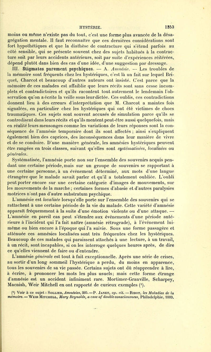moins ou même n'existe pas du tout, c'est une forme plus avancée de la désa- grégation mentale. 11 faut reconnaître que ces dernières considérations sont fort hypothétiques et que la dialhèse de contracture qui s'étend parfois au côté sensible, qui se présente souvent chez des sujets habitués à la contrac- ture soit par leurs accidents antérieurs, soit par suite d'expériences réitérées, dépend plutôt dans bien des cas d'une idée, d'une suggestion par dressage. III. Stigmates purement psychiques. — A. Amnésie. — Les troubles de la mémoire sont fréquents chez les hystériques, c'est là un fait sur lequel Bri- quet, Charcot et beaucoup d'autres auteurs ont insisté. C'est parce que la mémoire de ces malades est affaiblie que leurs récits sont sans cesse incom- plets et contradictoires et qu'ils racontent tout autrement le lendemain l'ob- servation qu'on a écrite la veille sous leur dictée. Ces oublis, ces contradictions donnent lieu à des erreurs d'interprétation que M. Charcot a maintes fois signalées, en particulier chez les hystériques qui ont été victimes de chocs traumaLiques. Ces sujets sont souvent accusés de simulation parce qu'ils se contredisent dans leurs récits et qu'ils mentent peut-être aussi quelquefois, mais en réalité leurs mensonges comme les variations de leurs réponses sont la con- séquence de l'amnésie temporaire dont ils sont affectés ; ainsi s'expliquent également bien des caprices, des inconséquences dans leur manière de vivre et de se conduire. D'une manière générale, les amnésies hystériques peuvent être rangées en trois classes, suivant qu'elles sont systématisées, localisées ou générales. Systématisée, l'amnésie porte non sur l'ensemble des souvenirs acquis pen- dant une certaine période, mais sur un groupe de souvenirs se rapportant à une certaine personne, à un événement déterminé, aux mots d'une langue étrangère que le malade savait parler et qu'il a totalement oubliée. L'oubli peut porter encore sur une certaine catégorie d'images de mouvements, sur les mouvements de la marche ; certaines formes d'abasie et d'autres paralysies motrices n'ont pas d'autre substratum psychique. L'amnésie est localisée lorsqu'elle porte sur l'ensemble des souvenirs qui se rattachent à une certaine période de la vie du malade. Cette variété d'amnésie apparaît fréquemment à la suite d'une émotion violente ou d'une attaque. — L'amnésie en pareil cas peut s'étendre aux événements d'une période anté- rieure à l'incident qui l'a fait naître (amnésie rétrograde), à l'événement lui- même ou bien encore à l'époque qui l'a suivie. Sous une forme passagère et atténuée ces amnésies localisées sont très fréquentes chez les hystériques. Beaucoup de ces malades qui paraissent attachés à une lecture, à un travail, à un récit, sont incapables, si on les interroge quelques heures après, de dire ce qu'elles viennent de faire ou d'entendre. L'amnésie générale est tout à fait exceptionnelle. Après une série de crises, au sortir d'un long sommeil l'hystérique a perdu, du moins en apparence, tous les souvenirs de sa vie passée. Certains sujets ont dû réapprendre à lire, à écrire, à prononcer les mots les plus usuels; mais cette forme étrange d'amnésie est un accident infiniment rare. Mortimer-Granville, Scharpey, Macnish, Weir Mitchell en ont rapporté de curieux exemples ('). (') Voir à ce sujet : Sollier, Amnésies, 205. —P. Janet, op. cii. — Ribot, les Maladies de la mémoire. — Weir Mitchell, Mary Reynolds, a case of double consciousness, Philadelphie, 1889.