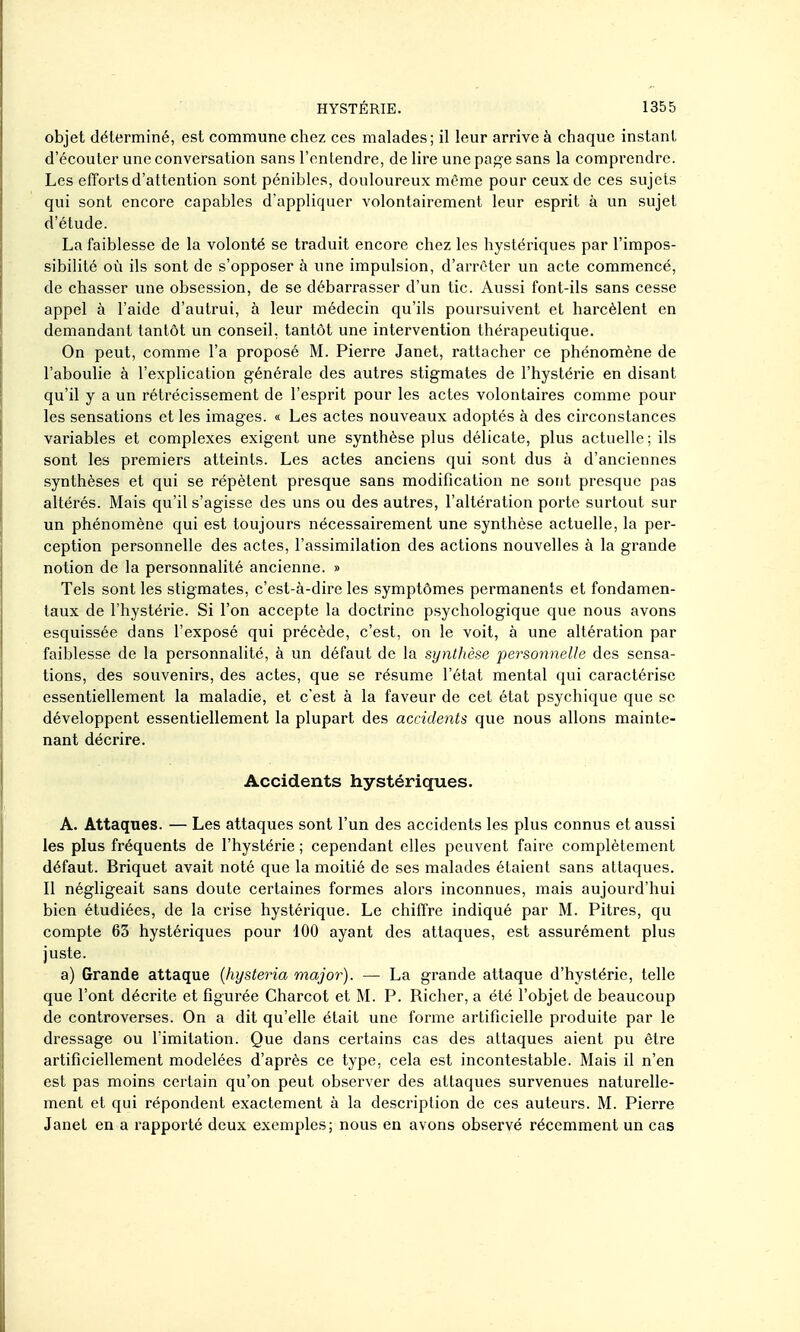 objet déterminé, est commune chez ces malades; il leur arrive à chaque instant d'écouter une conversation sans l'entendre, de lire une page sans la comprendre. Les efforts d'attention sont pénibles, douloureux même pour ceux de ces sujets qui sont encore capables d'appliquer volontairement leur esprit à un sujet d'étude. La faiblesse de la volonté se traduit encore chez les hystériques par l'impos- sibilité où ils sont de s'opposer à une impulsion, d'arrêter un acte commencé, de chasser une obsession, de se débarrasser d'un tic. Aussi font-ils sans cesse appel à l'aide d'autrui, à leur médecin qu'ils poursuivent et harcèlent en demandant tantôt un conseil, tantôt une intervention thérapeutique. On peut, comme l'a proposé M. Pierre Janet, rattacher ce phénomène de l'aboulie à l'explication générale des autres stigmates de l'hystérie en disant qu'il y a un rétrécissement de l'esprit pour les actes volontaires comme pour les sensations et les images. « Les actes nouveaux adoptés à des circonstances variables et complexes exigent une synthèse plus délicate, plus actuelle; ils sont les premiers atteints. Les actes anciens qui sont dus à d'anciennes synthèses et qui se répètent presque sans modification ne sont presque pas altérés. Mais qu'il s'agisse des uns ou des autres, l'altération porte surtout sur un phénomène qui est toujours nécessairement une synthèse actuelle, la per- ception personnelle des actes, l'assimilation des actions nouvelles à la grande notion de la personnalité ancienne. » Tels sont les stigmates, c'est-à-dire les symptômes permanents et fondamen- taux de l'hystérie. Si l'on accepte la doctrine psychologique que nous avons esquissée dans l'exposé qui précède, c'est, on le voit, à une altération par faiblesse de la personnalité, à un défaut de la synthèse personnelle des sensa- tions, des souvenirs, des actes, que se résume l'état mental qui caractérise essentiellement la maladie, et c'est à la faveur de cet état psychique que se développent essentiellement la plupart des accidents que nous allons mainte- nant décrire. Accidents hystériques. A. Attaques. — Les attaques sont l'un des accidents les plus connus et aussi les plus fréquents de l'hystérie ; cependant elles peuvent faire complètement défaut. Briquet avait noté que la moitié de ses malades étaient sans attaques. Il négligeait sans doute certaines formes alors inconnues, mais aujourd'hui bien étudiées, de la crise hystérique. Le chiffre indiqué par M. Pitres, qu compte 63 hystériques pour 100 ayant des attaques, est assurément plus juste. a) Grande attaque {hysteria major). — La grande attaque d'hystérie, telle que l'ont décrite et figurée Charcot et M. P. Richer, a été l'objet de beaucoup de controverses. On a dit qu'elle était une forme artificielle produite par le dressage ou l'imitation. Que dans certains cas des attaques aient pu être artificiellement modelées d'après ce type, cela est incontestable. Mais il n'en est pas moins certain qu'on peut observer des attaques survenues naturelle- ment et qui répondent exactement à la description de ces auteurs. M. Pierre Janet en a rapporté deux exemples; nous en avons observé récemment un cas