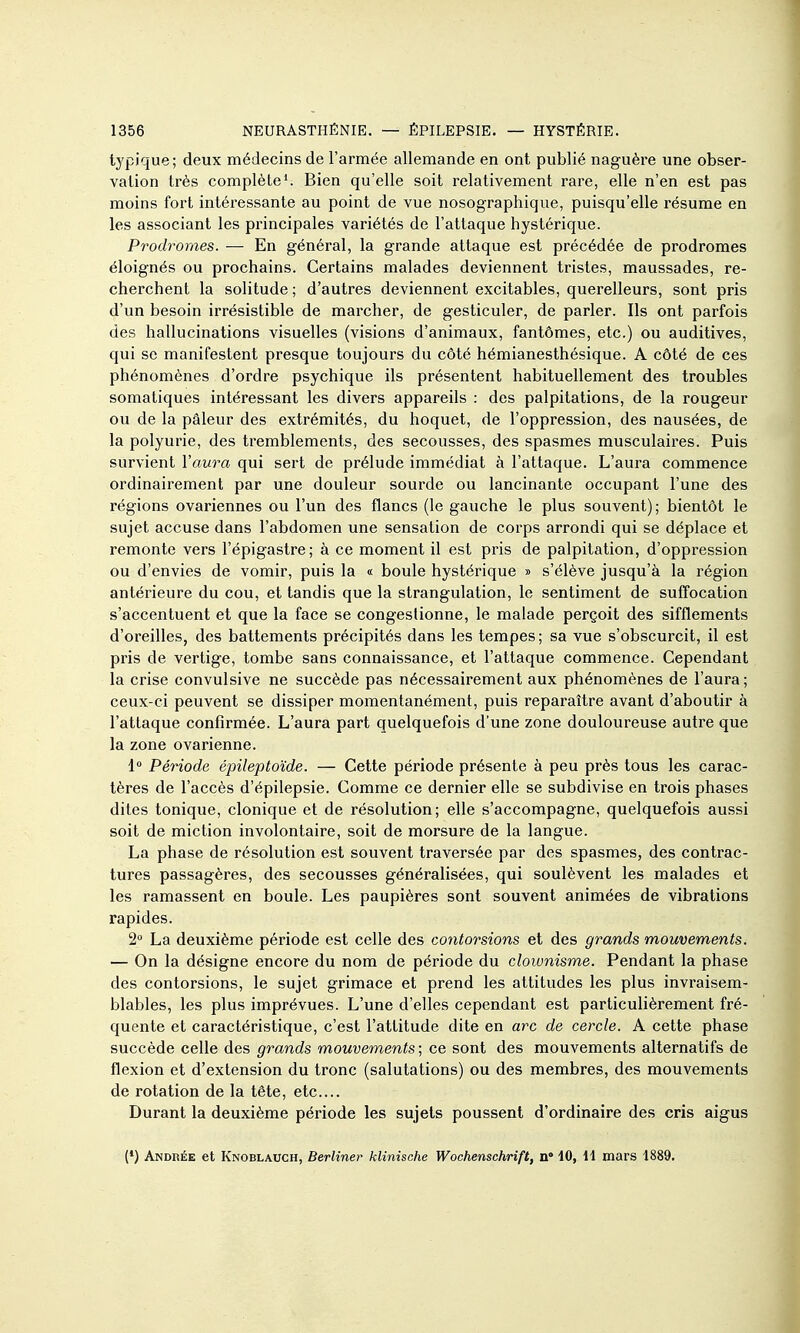 typique; deux médecins de l'armée allemande en ont publié naguère une obser- vation très complète'. Bien qu'elle soit relativement rare, elle n'en est pas moins fort intéressante au point de vue nosographique, puisqu'elle résume en les associant les principales variétés de l'attaque hystérique. Prodromes. — En général, la grande attaque est précédée de prodromes éloignés ou prochains. Certains malades deviennent tristes, maussades, re- cherchent la solitude ; d'autres deviennent excitables, querelleurs, sont pris d'un besoin irrésistible de marcher, de gesticuler, de parler. Ils ont parfois des hallucinations visuelles (visions d'animaux, fantômes, etc.) ou auditives, qui se manifestent presque toujours du côté hémianesthésique. A côté de ces phénomènes d'ordre psychique ils présentent habituellement des troubles somatiques intéressant les divers appareils : des palpitations, de la rougeur ou de la pâleur des extrémités, du hoquet, de l'oppression, des nausées, de la polyurie, des tremblements, des secousses, des spasmes musculaires. Puis survient Vaura qui sert de prélude immédiat à l'attaque. L'aura commence ordinairement par une douleur sourde ou lancinante occupant l'une des régions ovariennes ou l'un des flancs (le gauche le plus souvent); bientôt le sujet accuse dans l'abdomen une sensation de corps arrondi qui se déplace et remonte vers l'épigaslre; à ce moment il est pris de palpitation, d'oppression ou d'envies de vomir, puis la « boule hystérique » s'élève jusqu'à la région antérieure du cou, et tandis que la strangulation, le sentiment de suffocation s'accentuent et que la face se congestionne, le malade perçoit des sifflements d'oreilles, des battements précipités dans les tempes; sa vue s'obscui'cit, il est pris de vertige, tombe sans connaissance, et l'attaque commence. Cependant la crise convulsive ne succède pas nécessairement aux phénomènes de l'aura; ceux-ci peuvent se dissiper momentanément, puis reparaître avant d'aboutir à l'attaque confirmée. L'aura part quelquefois d'une zone douloureuse autre que la zone ovarienne. 1 Période épileptoïde. — Cette période présente à peu près tous les carac- tères de l'accès d'épilepsie. Comme ce dernier elle se subdivise en trois phases dites tonique, clonique et de résolution; elle s'accompagne, quelquefois aussi soit de miction involontaire, soit de morsure de la langue. La phase de résolution est souvent traversée par des spasmes, des contrac- tures passagères, des secousses généralisées, qui soulèvent les malades et les ramassent en boule. Les paupières sont souvent animées de vibrations rapides. 2° La deuxième période est celle des contorsions et des grands mouvements. — On la désigne encore du nom de période du clownisme. Pendant la phase des contorsions, le sujet grimace et prend les attitudes les plus invraisem- blables, les plus imprévues. L'une d'elles cependant est particulièrement fré- quente et caractéristique, c'est l'attitude dite en arc de cercle. A cette phase succède celle des grands mouvements ; ce sont des mouvements alternatifs de flexion et d'extension du tronc (salutations) ou des membres, des mouvements de rotation de la tête, etc.... Durant la deuxième période les sujets poussent d'ordinaire des cris aigus (•) Andrée et Knoblauch, Berliner klinisohe Wochenschrift, n 10, 11 mars 1889.