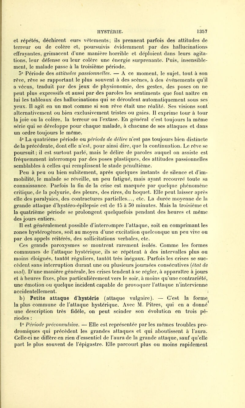 et répétés, déchirent eurs vêtements; ils prennent parfois des attitudes de terreur ou de colère et, poursuivis évidemment par des hallucinations effrayantes, grimacent d'une manière horrible et déploient dans leurs agita- tions, leur défense ou leur colère une énergie surprenante. Puis, insensible- ment, le malade passe à la troisième période. 5° Période des attitudes passionnelles. — A ce moment, le sujet, tout à son rêve, rêve se rapportant le plus souvent à des scènes, à des événements qu'il a vécus, traduit par des jeux de physionomie, des gestes, des poses on ne peut plus expressifs et aussi par des paroles les sentiments que font naître en lui les tableaux des hallucinations qui se déroulent automatiquement sous ses yeux. Il agit en un mot comme si son rêve était une réalité. Ses visions sont alternativement ou bien exclusivement tristes ou gaies. Il exprime tour à tour la joie ou la colère, la terreur ou l'extase. En général c'est toujours la même série qui se développe pour chaque malade, à chacune de ses attaques et dans un ordre toujours le même. La quatrième période ou période de délire n'est pas toujours bien distincte delà précédente, dont elle n'est, pour ainsi dire, que la continuation. Le rêve se poursuit ; il est surtout parlé, mais le délire de paroles auquel on assiste est fréquemment interrompu par des poses plastiques, des attitudes passionnelles semblables à celles qui remplissent le stade pénultième. Peu à peu ou bien subitement, après quelques instants de silence et d'im- mobilité, le malade se réveille, un peu fatigué, mais ayant recouvre toute sa connaissance. Parfois la fin de la crise est marquée par quelque phénomène critique, de la polyurie, des pleurs, des rires, du hoquet. Elle peut laisser après elle des paralysies, des contractures partielles..., etc. La durée moyenne de la grande attaque d'hystéro-épilepsie est de 15 à 30 minutes. Mais la troisième et la quatrième période se prolongent quelquefois pendant des heures et même des jours entiers. Il est généralement possible d'interrompre l'attaque, soit en comprimant les zones hystérogènes, soit au moyen d'une excitation quelconque un peu vive ou par des appels réitérés, des sollicitations verbales, etc. Ces grands paroxysmes se montrent rarement isolés. Comme les formes communes de l'attaque hystérique, ils se répètent à des intervalles plus ou moins éloignés, tantôt réguliers, tantôt très inégaux. Parfois les crises se suc- cèdent sans interruption durant une ou plusieurs journées consécutives {état de mal). D'une manière générale, les crises tendent à se régler, à apparaître à jours et à heures fixes, plus particulièrement vers le soir, à moins qu'une contrariété, une émotion ou quelque incident capable de provoquer l'attaque n'intervienne accidentellement. ! b) Petite attaque d'hystérie (attaque vulgaire). — C'est la forme la plus commune de l'attaque hystérique. Avec M. Pitres, qui en a donné une description très fidèle, on peut scinder son évolution en trois pé- riodes : 1° Période préconvulsive. — Elle est représentée par les mêmes troubles pro- dromiques qui précèdent les grandes attaques et qui aboutissent à l'aura. Celle-ci ne diffère en rien d'essentiel de l'aura de la grande attaque, sauf qu'elle part le plus souvent de l'épigastre. Elle parcourt plus ou moins rapidement