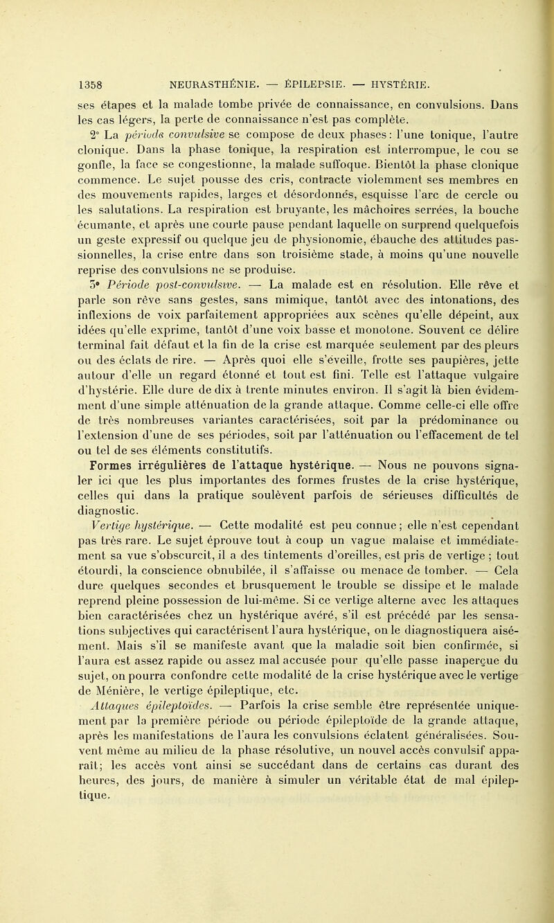 ses étapes et la malade tombe privée de connaissance, en convulsions. Dans les cas légers, la perte de connaissance n'est pas complète. 2° La périuds convulsive se compose de deux phases : l'une tonique, l'autre clonique. Dans la phase tonique, la respiration est interrompue, le cou se gonfle, la face se congestionne, la malade suffoque. Bientôt la phase clonique commence. Le sujet pousse des cris, contracte violemment ses membres en des mouvements rapides, larges et désordonnés, esquisse l'arc de cercle ou les salutations. La respiration est bruyante, les mâchoires serrées, la bouche écumante, et après une courte pause pendant laquelle on surprend quelquefois un geste expressif ou quelque jeu de physionomie, ébauche des attitudes pas- sionnelles, la crise entre dans son troisième stade, à moins qu'une nouvelle reprise des convulsions ne se produise. o» Période post-convulsive. — La malade est en résolution. Elle rêve et parle son rêve sans gestes, sans mimique, tantôt avec des intonations, des inflexions de voix parfaitement appropriées aux scènes qu'elle dépeint, aux idées qu'elle exprime, tantôt d'une voix basse et monotone. Souvent ce délire terminal fait défaut et la fin de la crise est marquée seulement par des pleurs ou des éclats de rire. — Après quoi elle s'éveille, frotte ses paupières, jette autour d'elle un regard étonné et tout est fini. Telle est l'attaque vulgaire d'hystérie. Elle dure de dix à trente minutes environ. Il s'agit là bien évidem- ment d'une simple atténuation de la grande attaque. Comme celle-ci elle offre de très nombreuses variantes caractérisées, soit par la prédominance ou l'extension d'une de ses périodes, soit par l'atténuation ou l'effacement de tel ou tel de ses éléments constitutifs. Formes irrégulières de l'attaque hystérique. — Nous ne pouvons signa- ler ici que les plus importantes des formes frustes de la crise hystérique, celles qui dans la pratique soulèvent parfois de sérieuses difficultés de diagnostic. Vertige hystérique. — Cette modalité est peu connue ; elle n'est cependant pas très rare. Le sujet éprouve tout à coup un vague malaise et immédiate- ment sa vue s'obscurcit, il a des tintements d'oreilles, est pris de vertige ; tout étourdi, la conscience obnubilée, il s'affaisse ou menace de tomber. — Cela dure quelques secondes et brusquement le trouble se dissipe et le malade reprend pleine possession de lui-même. Si ce vertige alterne avec les attaques bien caractérisées chez un hystérique avéré, s'il est précédé par les sensa- tions subjectives qui caractérisent l'aura hystérique, on le diagnostiquera aisé- ment. Mais s'il se manifeste avant que la maladie soit bien confirmée, si l'aura est assez rapide ou assez mal accusée pour qu'elle passe inaperçue du sujet, on pourra confondre cette modalité de la crise hystérique avec le vertige de Ménière, le vertige épileptique, etc. Attaques épileptoïdes. — Parfois la crise semble être représentée unique- ment par la première période ou période épileptoïde de la grande attaque, après les manifestations de l'aura les convulsions éclatent généralisées. Sou- vent môme au milieu de la phase résolutive, un nouvel accès convulsif appa- raît; les accès vont ainsi se succédant dans de certains cas durant des heures, des jours, de manière à simuler un véritable état de mal épilep- tique.