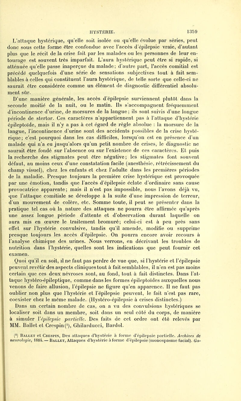 L'attaque hystérique, qu'elle soit isolée ou qu'elle évolue par séries, peut donc sous cette forme être confondue avec l'accès d'épilepsie vraie, d'autant plus que le récit de la crise fait par les malades ou les personnes de leur en- tourage est souvent très imparfait. L'aura hystérique peut être si rapide, si atténuée qu'elle passe inaperçue du malade; d'autre part, l'accès comitial est précédé quelquefois d'une série de sensations subjectives tout à fait sem- blables à celles qui constituent l'aura hystérique, de telle sorte que celle-ci ne saurait être considérée comme un élément de diagnostic différentiel absolu- ment sûr. D'une manière générale, les accès d'épilepsie surviennent plutôt dans la seconde moitié de la nuit, ou le matin. Ils s'accompagnent fréquemment d'incontinence d'urine, de morsures de la langue ; ils sont suivis d'une longue période de stertor. Ces caractères n'appartiennent pas à l'attaque d'hystérie épileptoïde, mais il n'y a pas à cet égard de règle absolue : la morsure de la langue, l'incontinence d'urine sont des accidents possibles de la crise hysté- rique; c'est pourquoi dans les cas difficiles, lorsqu'on est en présence d'un malade qui n'a eu jusqu'alors qu'un petit nombre de crises, le diagnostic ne saurait être fondé sur l'absence ou sur l'existence de ces caractères. Et puis la recherche des stigmates peut être négative ; les stigmates font souvent défaut, au moins ceux d'une constatation facile (anesthôsic, rétrécissement du champ visuel), chez les enfants et chez l'adulte dans les premières périodes de la maladie. Presque toujours la première crise hystérique est provoquée par une émotion, tandis que l'accès d'épilepsie éclate d'ordinaire sans cause provocatrice apparente; mais il n'est pas impossible, nous l'avons déjà vu, que l'attaque comitiale se développe à la suite d'une impression de terreur, d'un mouvement de colère, etc. Somme toute, il peut se présenter dans la pratique tel cas où la nature des attaques ne pourra être affirmée qu'après une assez longue période d'attente et d'observation durant laquelle on aura mis en œuvre le traitement bromuré; celui-ci est à peu près sans effet sur l'hystérie convulsive, tandis qu'il amende, modifie ou supprime presque toujours les accès d'épilepsie. On pourra encore avoir recours à l'analyse chimique des urines. Nous verrons, en décrivant les troubles de nutrition dans l'hystérie, quelles sont les indications que peut fournir cet examen. Quoi qu'il en soit, il no faut pas perdre de vue que, si l'hystérie et l'épilepsie peuvent revêtir des aspects cliniques tout à fait semblables, il n'en est pas moins certain que ces deux névroses sont, au fond, tout à fait distinctes. Dans l'at- taque hystéro-épileptique, comme dans les formes épileptoïdes auxquelles nous venons de faire allusion, l'épilepsie ne figure qu'en apparence. Il ne faut pas oublier non plus que l'hystérie et l'épilepsie peuvent, le fait n'est pas rare, coexister chez le même malade. (Hystéro-épilepsie à crises distinctes.) Dans un certain nombre de cas, on a vu des convulsions hystériques se localiser soit dans un membre, soit dans un seul côté du corps, de manière à simuler Yêpilepsie partielle. Des faits de cet ordre ont été relevés par MM. Ballet et Crespin('), Ghilarducci, Bardol. (') Ballet et Crespin, Des attaques d'hystérie à forme d'épilepsie partielle. Archives de neurologie, -1884. — Ballet, Attaques d'hystérie à forme d'épilepsie (monospasme facial). Ga-