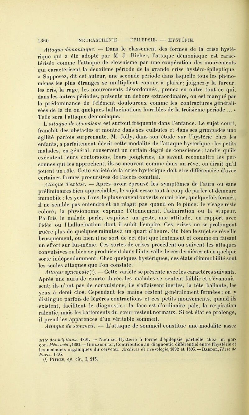 Attaque démoniaque. — Dans le classement des formes de la crise hysté- rique qui a été adopté par M. J. Richer, l'attaque démoniaque est carac- térisée comme l'attaque de clownisme par une exagération des mouvements qui caractérisent la deuxième période de la grande crise hystéro-épileptique. « Supposez, dit cet auteur, une seconde période dans laquelle tous les phéno- mènes les plus étranges se multiplient comme à plaisir; joignez-y la fureur, les cris, la rage, les mouvements désordonnés; prenez en outre tout ce qui, dans les autres périodes, présente un dehors extraordinaire, ou est marqué par la prédominance de l'élément douloureux comme les contractures générali- sées de la fin ou quelques hallucinations horribles de la troisième période.... » Telle sera l'attaque démoniaque. L'attaque de clownisme est surtout fréquente dans l'enfance. Le sujet court, franchit des obstacles et montre dans ses culbutes et dans ses grimpades une agilité parfois surprenante. M. Jolly, dans son étude sur l'hystérie chez les enfants, a parfaitement décrit cette modalité de l'attaque hystérique : les petits malades, en général, conservent un certain degré de conscience; tandis qu'ils exécutent leurs contorsions, leurs jongleries, ils savent reconnaître les per- sonnes qui les approchent, ils se meuvent comme dans un rêve, on dirait qu'il jouent un rôle. Cette variété de la crise hystérique doit être différenciée d'avec certaines formes procursives de l'accès comitial. Attaque d'extase. — Après avoir éprouvé les symptômes de l'aura ou sans préliminaires bien appréciables, le sujet cesse tout à coup déparier et demeure immobile; les yeux fixes, le plus souvent ouverts ou mi-clos, quelquefois fermés, il ne semble pas entendre et ne réagit pas quand on le pince; le visage reste coloré; la physionomie exprime l'étonnement, l'admiration ou la stupeur. Parfois le malade parle, esquisse un geste, une altitude, en rapport avec l'idée ou l'hallucination dont il subit l'empire. Ces crises ne se prolongent guère plus de quelques minutes à un quart d'heure. Ou bien le sujet se réveille brusquement, ou bien il ne sort de cet état que lentement et comme en faisant un effort sur lui-même. Ces sortes de crises précèdent ou suivent les attaques convulsives ou bien se produisent dans l'intervalle de ces dernières et en quelque sorte indépendamment. Chez quelques hystériques, ces états d'immobilité sont les seules attaques que l'on constate. Attaque syncopale{^). — Cette variété se présente avec les caractères suivants. Après une aura de courte durée, les malades se sentent faiblir et s'évanouis- sent; ils n'ont pas de convulsions, ils s'affaissent inertes, la tête ballante, les yeux à demi clos. Cependant les mains restent généralement fermées ; on y distingue parfois de légères contractions et ces petits mouvements, quand ils existent, facilitent le diagnostic ; la face est d'ordinaire pâle, la respiration ralentie, mais les battements du cœur restent normaux. Si cet état se prolonge, il prend les apparences d'un véritable sommeil. Attaque de sommeil. — L'attaque de sommeil constitue une modalité assez zette des hôpitaux, 1891. — NocuÈs, Hystérie à forme d'épilepsie partielle chez un gar- çon. Méd. med.,1892.— GHiLARDUcci, Contribution au diagnostic différentiel entre l'hystérie et les maladies organiques du cerveau. Archives de neurologie,iSd2 et 1893.—Bardol,T/iése de Paris, 1895. (') Pitres, op. cit., I, 213.