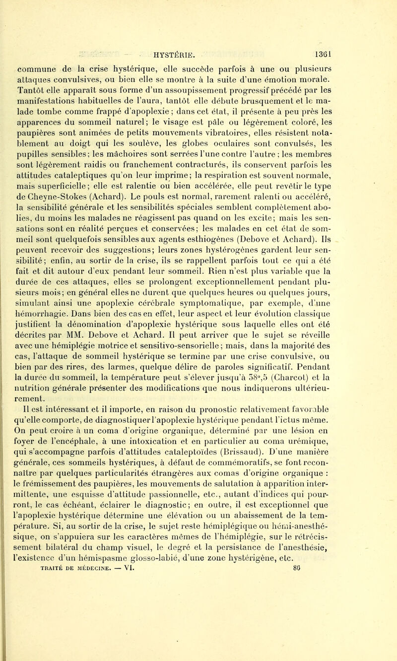 commune de la crise hystérique, elle succède parfois à une ou plusieurs allaques convulsives, ou bien elle se montre à la suite d'une émotion morale. Tantôt elle apparaît sous forme d'un assoupissement progressif précédé par les manifestations habituelles de l'aura, tantôt elle débute brusquement et le ma- lade tombe comme frappé d'apoplexie ; dans cet état, il présente à peu près les apparences du sommeil naturel ; le visage est pâle ou légèrement coloré, les paupières sont animées de petits mouvements vibratoires, elles résistent nota- blement au doigt qui les soulève, les globes oculaires sont convulsés, les pupilles sensibles; les mâchoires sont serrées l'une contre l'autre; les membres sont légèrement raidis ou franchement contracturés, ils conservent parfois les attitudes cataleptiques qu'on leur imprime; la respiration est souvent normale, mais superficielle; elle est ralentie ou bien accélérée, elle peut revêtir le type de Cheyne-Stokes (Achard). Le pouls est normal, rarement ralenti ou accéléré, la sensibilité générale et les sensibilités spéciales semblent complètement abo- lies, du moins les malades ne réagissent pas quand on les excite; mais les sen- sations sont en réalité perçues et conservées; les malades en cet état de som- meil sont quelquefois sensibles aux agents esthiogènes (Debove et Achard). Ils peuvent recevoir des suggestions; leurs zones hystérogènes gardent leur sen- sibilité ; enfin, au sortir de la crise, ils se rappellent parfois tout ce qui a été fait et dit autour d'eux pendant leur sommeil. Rien n'est plus variable que la durée de ces attaques, elles se prolongent exceptionnellement pendant plu- sieurs mois; en général elles ne durent que quelques heures ou quelques jours, simulant ainsi une apoplexie cérébrale symptomatique, par exemple, d'une hémorrhagie. Dans bien des cas en effet, leur aspect et leur évolution classique justifient la dénomination d'apoplexie hystérique sous laquelle elles ont été décrites par MM. Debove et Achard. Il peut arriver que le sujet se réveille avec une hémiplégie motrice et sensitivo-sensorielle ; mais, dans la majorité des cas, l'attaque de sommeil hystérique se termine par une crise convulsive, ou bien par des rires, des larmes, quelque délire de paroles significatif. Pendant la durée du sommeil, la température peut s'élever jusqu'à 38,5 (Charcot) et la nutrition générale présenter des modifications que nous indiquerons ultérieu- rement. Il est intéressant et il importe, en raison du pronostic relativement favorable qu'elle comporte, de diagnostiquerl'apoplexie hystérique pendant l'ictus même. On peut croire à un coma d'origine organique, déterminé par une lésion en foyer de l'encéphale, à une intoxication et en particulier au coma urémique, qui s'accompagne parfois d'attitudes cataleptoïdes (Brissaud). D'une manièi'e générale, ces sommeils hystériques, à défaut de commémoratifs, se font recon- naître par quelques particularités étrangères aux comas d'origine organique : le frémissement des paupières, les mouvements de salutation à apparition inter- mittente, une esquisse d'attitude passionnelle, etc., autant d'indices qui pour- ront, le cas échéant, éclairer le diagnostic; en outre, il est exceptionnel que l'apoplexie hystérique détermine une élévation ou un abaissement de la tem- pérature. Si, au sortir de la crise, le sujet reste hémiplégique ou hémi-anesthé- sique, on s'appuiera sur les caractères mêmes de l'hémiplégie, sur le rétrécis- sement bilatéral du champ visuel, le degré et la persistance de l'anesthésie, l'existence d'un hémispasme glosso-labié, d'une zone hystérigène, etc. TRAITÉ DE MÉDECINE. — VI. 86