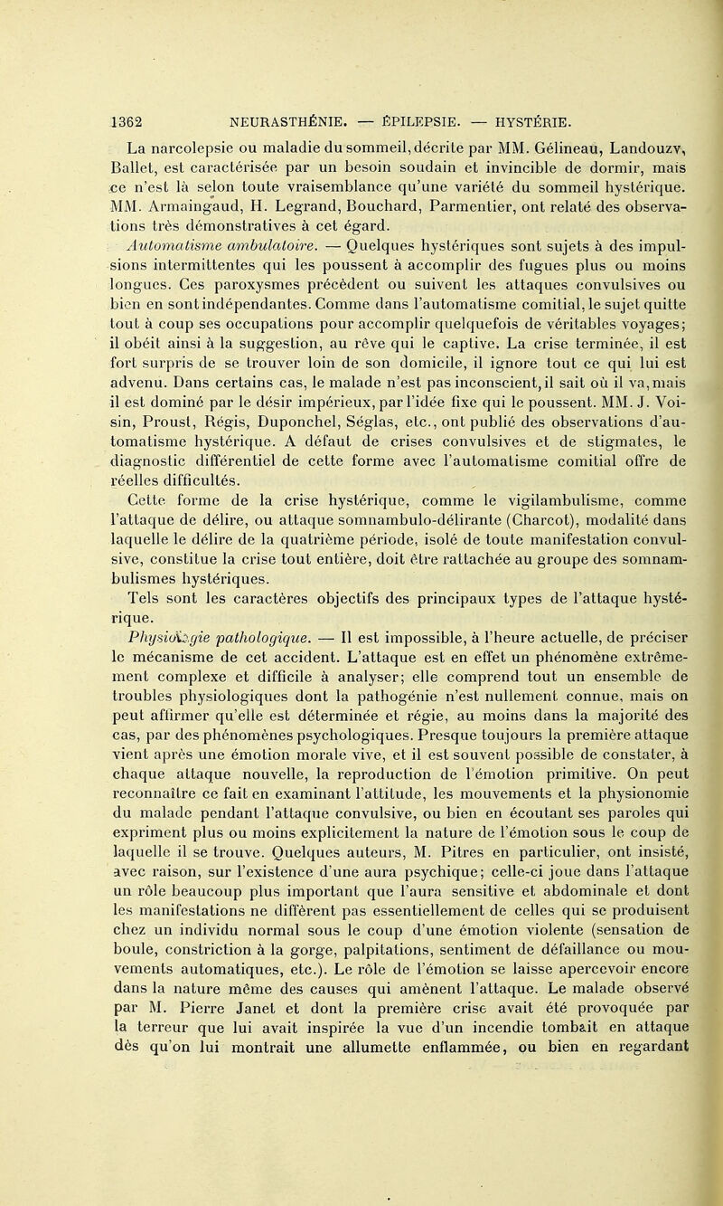 La narcolepsie ou maladie du sommeil, décrite par MM. Gélineau, Landouzv, Ballet, est caractérisée par un besoin soudain et invincible de dormir, mais ce n'est là selon toute vraisemblance qu'une variété du sommeil hystérique. MM. Armaingaud, H. Legrand, Bouchard, Parmentier, ont relaté des observa- tions très démonstratives à cet égard. Automatisme ambulatoire. — Quelques hystériques sont sujets à des impul- sions intermittentes qui les poussent à accomplir des fugues plus ou moins longues. Ces paroxysmes précèdent ou suivent les attaques convulsives ou bien en sont indépendantes. Comme dans l'automatisme comitial, le sujet quitte tout à coup ses occupations pour accomplir quelquefois de véritables voyages; il obéit ainsi à la suggestion, au rêve qui le captive. La crise terminée, il est fort surpris de se trouver loin de son domicile, il ignore tout ce qui lui est advenu. Dans certains cas, le malade n'est pas inconscient, il sait où il va,mais il est dominé par le désir impérieux, par l'idée fixe qui le poussent. MM. J. Voi- sin, Proust, Régis, Duponchel, Séglas, etc., ont publié des observations d'au- tomatisme hystérique. A défaut de crises convulsives et de stigmates, le diagnostic différentiel de cette forme avec l'automatisme comitial offre de réelles difficultés. Cette forme de la crise hystérique, comme le vigilambulisme, comme l'attaque de délire, ou attaque somnambulo-délirante (Charcot), modalité dans laquelle le délire de la quatrième période, isolé de toute manifestation convul- sive, constitue la crise tout entière, doit être rattachée au groupe des somnam- bulismes hystériques. Tels sont les caractères objectifs des principaux types de l'attaque hysté- rique. PhysioS^.gie pathologique. — Il est impossible, à l'heure actuelle, de préciser le mécanisme de cet accident. L'attaque est en effet un phénomène extrême- ment complexe et difficile à analyser; elle comprend tout un ensemble de troubles physiologiques dont la pathogénie n'est nullement connue, mais on peut affirmer qu'elle est déterminée et régie, au moins dans la majorité des cas, par des phénomènes psychologiques. Presque toujours la première attaque vient après une émotion morale vive, et il est souvent possible de constater, à chaque attaque nouvelle, la reproduction de l'émotion primitive. On peut reconnaître ce fait en examinant l'attitude, les mouvements et la physionomie du malade pendant l'attaque convulsive, ou bien en écoutant ses paroles qui expriment plus ou moins explicitement la nature de l'émotion sous le coup de laquelle il se trouve. Quelques auteurs, M. Pitres en particulier, ont insisté, avec raison, sur l'existence d'une aura psychique; celle-ci joue dans l'attaque un rôle beaucoup plus important que l'aura sensitive et abdominale et dont les manifestations ne diffèrent pas essentiellement de celles qui se produisent chez un individu normal sous le coup d'une émotion violente (sensation de boule, constriction à la gorge, palpitations, sentiment de défaillance ou mou- vements automatiques, etc.). Le rôle de l'émotion se laisse apercevoir encore dans la nature môme des causes qui amènent l'attaque. Le malade observé par M. Pierre Janet et dont la première crise avait été provoquée par la terreur que lui avait inspirée la vue d'un incendie tomb&it en attaque dès qu'on lui montrait une allumette enflammée, ou bien en regardant