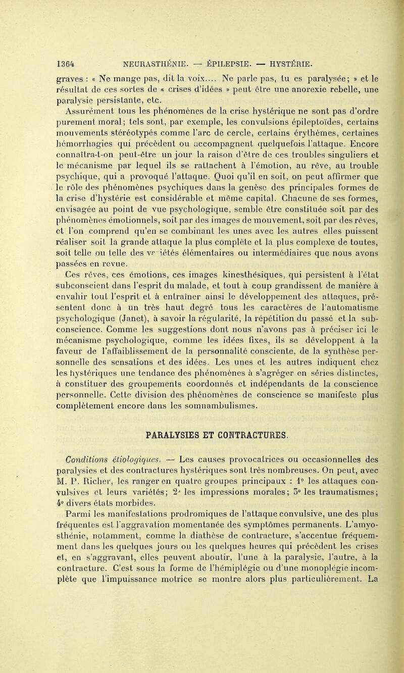 graves : « Ne mange pas, dit la voix.... Ne parle pas, tu es paralysée; » et le résultat de ces sortes de « crises d'idées » peut être une anorexie rebelle, une paralysie persistante, etc. Assurément tous les phénomènes de la crise hystérique ne sont pas d'ordre purement moral; tels sont, par exemple, les convulsions épileptoïdes, certains mouvements stéréotypés comme l'arc de cercle, certains érythèmes, certaines hémorrhagies qui précèdent ou accompagnent quelquefois l'attaque. Encore connaîtra-t-on peut-être un jour la raison d'être de ces troubles singuliers et le mécanisme par lequel ils se rattachent à l'émotion, au rêve, au trouble psychique, qui a provoqué l'attaque. Quoi qu'il en soit, on peut affirmer que le rôle des phénomènes psychiques dans la genèse des principales formes de la crise d'hystérie est considérable et même capital. Chacune de ses formes, envisagée au point de vue psychologique, semble être constituée soit par des phénomènes émotionnels, soit par des images de mouvement, soit par des rêves, et l'on comprend qu'en se combinant les unes avec les autres elles puissent réaliser soit la grande attaque la plus complète et la plus complexe de toutes, soit telle ou telle des vr iétés élémentaires ou intermédiaires que nous avons passées en revue. Ces rêves, ces émotions, ces images kinesthésiques, qui persistent à l'état subconscient dans l'esprit du malade, et tout à coup grandissent de manière à envahir tout l'esprit et à entraîner ainsi le développement des attaques, pré- sentent donc à un très haut degré tous les caractères de l'automatisme psychologique (Janet), à savoir la régularité, la répétition du passé et la sub- conscience. Comme les suggestions dont nous n'avons pas à préciser ici le mécanisme psychologique, comme les idées fixes, ils se développent à la faveur de l'affaiblissement de la personnalité consciente, de la synthèse per- sonnelle des sensations et des idées. Les unes et les autres indiquent chez les hystériques une tendance des phénomènes à s'agréger en séries distinctes, à constituer des groupements coordonnés et indépendants de la conscience personnelle. Cette division des phénomènes de conscience se manifeste plus complètement encore dans les somnambulismes. PARALYSIES ET CONTRACTURES. Conditions étiologiques. — Les causes provocatrices ou occasionnelles des paralysies et des contractures hystériques sont très nombreuses. On peut, avec M. P. Richer, les ranger en quatre groupes principaux : 1° les attaques con- vulsives et leurs variétés; 2^ les impressions morales; 3 les traumatismes; 4 divers états morbides. Parmi les manifestations prodromiques de l'attaque convulsive, une des plus fréquentes est l'aggravation momentanée des symptômes permanents. L'amyo- sthénie, notamment, comme la diathèse de contracture, s'accentue fréquem- ment dans les quelques jours ou les quelques heures qui précèdent les crises et, en s'aggravant, elles peuvent aboutir, l'une à la paralysie, l'autre, à la contracture. C'est sous la forme de l'hémiplégie ou d'une monoplégie incom- plète que l'impuissance motrice se montre alors plus particulièrement. La
