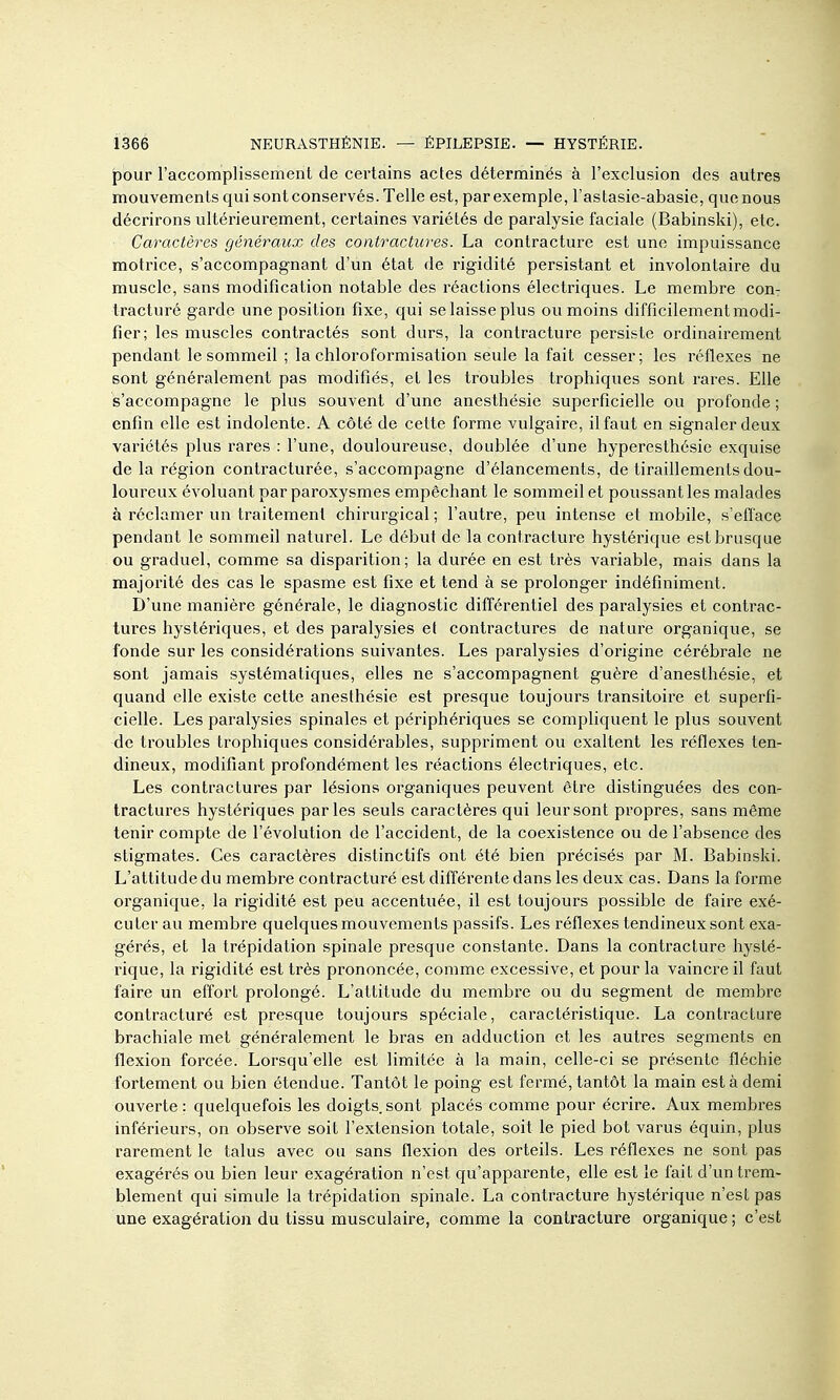pour l'accomplissement de certains actes déterminés à l'exclusion des autres mouvements qui sont conservés. Telle est, par exemple, l'astasie-abasie, que nous décrirons ultérieurement, certaines variétés de paralysie faciale (Babinski), etc. Caractères généraux des contractures. La contracture est une impuissance motrice, s'accompagnant d'un état de rigidité persistant et involontaire du muscle, sans modification notable des réactions électriques. Le membre con- tracturé garde une position fixe, qui se laisse plus ou moins difficilementmodi- fier; les muscles contractés sont durs, la contracture persiste ordinairement pendant le sommeil ; la chloroformisation seule la fait cesser; les réflexes ne sont généralement pas modifiés, et les troubles trophiques sont rares. Elle s'accompagne le plus souvent d'une anesthésie superficielle ou profonde ; enfin elle est indolente. A côté de cette forme vulgaire, il faut en signaler deux variétés plus rares : l'une, douloureuse, doublée d'une hyperesthésie exquise de la région contracturée, s'accompagne d'élancements, de tiraillements dou- loureux évoluant par paroxysmes empêchant le sommeil et poussant les malades à réclamer un traitement chirurgical ; l'autre, peu intense et mobile, s'efface pendant le sommeil naturel. Le début de la contracture hystérique est brusque ou graduel, comme sa disparition ; la durée en est très variable, mais dans la majorité des cas le spasme est fixe et tend à se prolonger indéfiniment. D'une manière générale, le diagnostic différentiel des paralysies et contrac- tures hystériques, et des paralysies et contractures de nature organique, se fonde sur les considérations suivantes. Les paralysies d'origine cérébrale ne sont jamais systématiques, elles ne s'accompagnent guère d'anesthésie, et quand elle existe cette anesthésie est presque toujours transitoire et superfi- cielle. Les paralysies spinales et périphériques se comphquent le plus souvent de troubles trophiques considérables, suppriment ou exaltent les réflexes ten- dineux, modifiant profondément les réactions électriques, etc. Les contractures par lésions organiques peuvent être distinguées des con- tractures hystériques parles seuls caractères qui leur sont propres, sans même tenir compte de l'évolution de l'accident, de la coexistence ou de l'absence des stigmates. Ces caractères distinctifs ont été bien précisés par M. Babinski. L'attitude du membre contracturé est différente dans les deux cas. Dans la forme organique, la rigidité est peu accentuée, il est toujours possible de faire exé- cuter au membre quelques mouvements passifs. Les réflexes tendineux sont exa- gérés, et la trépidation spinale presque constante. Dans la contracture hysté- rique, la rigidité est très prononcée, comme excessive, et pour la vaincre il faut faire un effort prolongé. L'attitude du membre ou du segment de membre contracturé est presque toujours spéciale, caractéristique. La contracture brachiale met généralement le bras en adduction et les autres segments en flexion forcée. Lorsqu'elle est limitée à la main, celle-ci se présente fléchie fortement ou bien étendue. Tantôt le poing est fermé, tantôt la main est à demi ouverte: quelquefois les doigts sont placés comme pour écrire. Aux membres inférieurs, on observe soit l'extension totale, soit le pied bot varus équin, plus rarement le talus avec ou sans flexion des orteils. Les réflexes ne sont pas exagérés ou bien leur exagération n'est qu'apparente, elle est le fait d'un trem- blement qui simule la trépidation spinale. La contracture hystérique n'est pas une exagération du tissu musculaire, comme la contracture organique ; c'est
