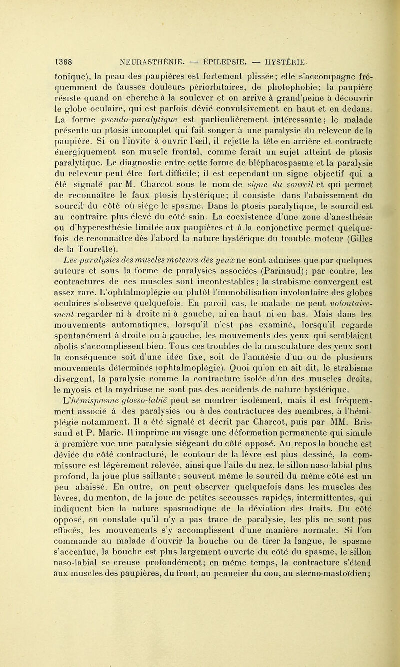 tonique), la peau des paupières est forlement plissée; elle s'accompagne fré- quemment de fausses douleurs périorbilaires, de photophobie; la paupière résiste quand on cherche à la soulever et on arrive à grand'peine à découvrir le globe oculaire, qui est parfois dévié convulsivement en haut et en dedans. La forme pseudo-paralytique est particulièrement intéressante ; le malade présente un ptosis incomplet qui fait songer à vme paralysie du releveur de la paupière. Si on l'invite à ouvrir l'œil, il rejette la tête en arrière et contracte énergiquement son muscle frontal, comme ferait un sujet atteint de ptosis paralytique. Le diagnostic entre cette forme de blépharospasme et la paralysie du releveur peut être fort difficile; il est cependant un signe objectif qui a été signalé par M. Charcot sous le nom de signe du sourcil et qui permet de reconnaître le faux ptosis hystérique; il consiste dans l'abaissement du sourcil du côté où siège le spa&me. Dans le ptosis paralytique, le sourcil est au contraire plus élevé du côté sain. La coexistence d'une zone d'aneslhésie ou d'hyperesthésie limitée aux paupières et à la conjonctive permet quelque- fois de reconnaître dès l'abord la nature hystérique du trouble moteur (Gilles de la Touretle). Les paralysies des muscles moteurs des yeuxne sont admises que par quelques auteurs et sous la forme de paralysies associées (Parinaud) ; par contre, les contractures de ces muscles sont incontestables; la strabisme convergent est assez rare. L'ophtalmoplégie ou plutôt l'immobilisation involontaire des globes oculaires s'observe quelquefois. En pareil cas, le malade ne peut volontaire- ment regarder ni à droite ni à gauche, ni en haut ni en bas. Mais dans les mouvements automatiques, lorsqu'il n'est pas examiné, lorsqu'il regarde spontanément à droite ou à gauche, les mouvements des yeux qui semblaient abolis s'accomplissent bien. Tous ces troubles de la musculature des yeux sont la conséquence soit d'une idée fixe, soit de l'amnésie d'un ou de plusieurs mouvements déterminés (ophtalmoplégie). Quoi qu'on en ait dit, le strabisme divergent, la paralysie comme la contracture isolée d'un des muscles droits, le myosis et la mydriase ne sont pas des accidents de nature hystérique. Uhémispasme glosso-labié peut se montrer isolément, mais il est fréquem- ment associé à des paralysies ou à des contractures des membres, à l'hémi- plégie notamment. Il a été signalé et décrit par Charcot, puis par MM. Bris- saud et P. Marie. Il imprime au visage une déformation permanente qui simule à première vue une paralysie siégeant du côté opposé. Au repos la bouche est déviée du côté contracturé, le contour de la lèvre est plus dessiné, la com- missure est légèrement relevée, ainsi que l'aile du nez, le sillon naso-labial plus profond, la joue plus saillante ; souvent même le sourcil du même côté est un peu abaissé. En outre, on peut observer quelquefois dans les muscles des lèvres, du menton, de la joue de petites secousses rapides, intermittentes, qui indiquent bien la nature spasmodique de la déviation des traits. Du côté opposé, on constate qu'il n'y a pas trace de paralysie, les plis ne sont pas effacés, les mouvements s'y accomplissent d'une manière normale. Si l'on commande au malade d'ouvrir la bouche ou de tirer la langue, le spasme s'accentue, la bouche est plus largement ouverte du côté du spasme, le sillon naso-labial se creuse profondément; en même temps, la contracture s'étend aux muscles des paupières, du front, au peaucier du cou, au sterno-mastoïdien ;