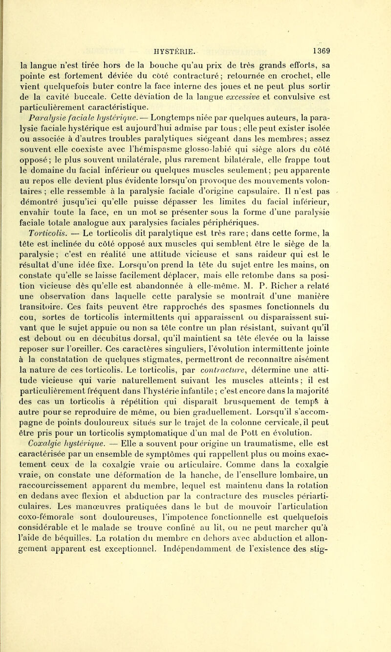 la langue n'est tirée hors de la bouche qu'au prix de très grands efforts, sa pointe est fortement déviée du côié contracturé; retournée en crochet, elle vient quelquefois buter contre la face interne des joues et ne peut plus sortir de la cavité buccale. Cette déviation de la langue excessive et convulsive est particulièrement caractéristique. Parahjsie faciale hystérique. — Longtemps niée par quelques auteurs, la para- lysie faciale hystérique est aujourd'hui admise par tous ; elle peut exister isolée ou associée à d'autres troubles paralytiques siégeant dans les membres; assez souvent elle coexiste avec l'hémispasme glosso-labié qui siège alors du côté opposé; le plus souvent unilatérale, plus rarement bilatérale, elle frappe tout le domaine du facial inférieur ou quelques muscles seulement; peu apparente au repos elle devient plus évidente lorsqu'on provoque des mouvements volon- taires ; elle ressemble à la paralysie faciale d'origine capsulaire. Il n'est pas démontré jusqu'ici qu'elle puisse dépasser les limites du facial inférieur, envahir toute la face, en un mot se présenter sous la forme d'une paralysie faciale totale analogue aux paralysies faciales périphériques. Torticolis. — Le torticolis dit paralytique est très rare; dans cette forme, la tête est inclinée du côté opposé aux muscles qui semblent être le siège de la paralysie ; c'est en réalité une attitude vicieuse et sans raideur qui est le résultat d'une idée fixe. Lorsqu'on prend la lêle du sujet entre les mains, on constate qu'elle se laisse facilement déplacer, mais elle retombe dans sa posi- tion vicieuse dès qu'elle est abandonnée à elle-même. M. P. Richer a relaté une observation dans laquelle cette paralysie se montrait d'une manière transitoire. Ces faits peuvent être rapprochés des spasmes fonctionnels du cou, sortes de torticolis intermittents qui apparaissent ou disparaissent sui- vant que le sujet appuie ou non sa tête contre un plan résistant, suivant qu'il est debout ou en décubitus dorsal, qu'il maintient sa tête élevée ou la laisse reposer sur l'oreiller. Ces caractères singuliers, l'évolution intermittente jointe à la constatation de quelques stigmates, permettront de reconnaître aisément la nature de ces torticolis. Le torticolis, par contracture., détermine une atti- tude vicieuse qui varie naturellement suivant les muscles atteints ; il est particulièrement fréquent dans l'hystérie infantile ; c'est encore dans la majorité des cas un torticolis à répétition qui disparaît bi'usquement de tempfe à autre pour se reproduire de même, ou bien graduellement. Lorsqu'il s'accom- pagne de points douloureux situés sur le trajet de la colonne cervicale, il peut être pris pour un torticolis symptomatique d'un mal de Pott en évolution. Coxalgie liystérique. — Elle a souvent pour origine un traumatisme, elle est caractérisée par un ensemble de symptômes qui rappellent plus ou moins exac- tement ceux de la coxalgie vraie ou articulaire. Comme dans la coxalgie vraie, on constate une déformation de la hanche, de l'ensellure lombaire, un raccourcissement apparent du membre, lequel est maintenu dans la rotation en dedans avec flexion et abduction par la contracture des muscles périarti- culaires. Les manœuvres pratiquées dans le but de mouvoir l'articulation coxo-fémorale sont doulouz'euses, l'impotence fonctionnelle est quelquefois considérable et le malade se trouve confiné au lit, ou ne peut marcher qu'à l'aide de béquilles. La rotation du membre on dehors avec abduction et allon- gement appai'ent est exceptionnel. Indépendamment de l'existence des stig-