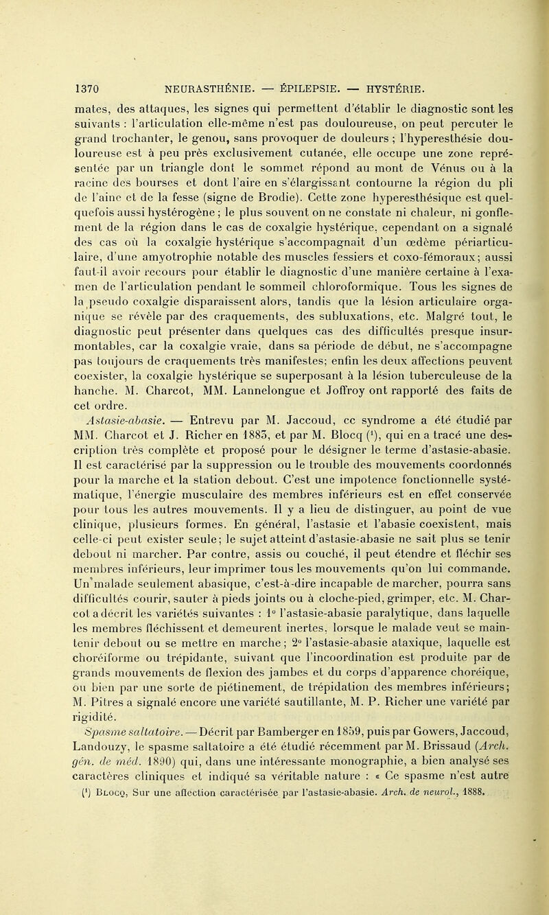 mates, des attaques, les signes qui permettent d'établir le diagnostic sont les suivants : l'articulation elle-même n'est pas douloureuse, on peut percuter le grand trochanter, le genou, sans provoquer de douleurs ; l'hyperesthésie dou- loureuse est à peu près exclusivement cutanée, elle occupe une zone repré- sentée par un triangle dont le sommet répond au mont de Vénus ou à la racine des bourses et dont l'aire en s'élargissant contourne la région du pli de l'aine et de la fesse (signe de Brodie). Cette zone hyperesthésique est quel- quefois aussi hystérogène ; le plus souvent on ne constate ni chaleur, ni gonfle- ment de la région dans le cas de coxalgie hystérique, cependant on a signalé des cas où la coxalgie hystérique s'accompagnait d'un œdème périarticu- laire, d'une amyotrophie notable des muscles fessiers et coxo-fémoraux ; aussi faut-il avoir recours pour établir le diagnostic d'une manière certaine à l'exa- men de l'articulation pendant le sommeil chloroformique. Tous les signes de la pseudo coxalgie disparaissent alors, tandis que la lésion articulaire orga- nique se révèle par des craquements, des subluxations, etc. Malgré tout, le diagnostic peut présenter dans quelques cas des difficultés presque insur- montables, car la coxalgie vraie, dans sa période de début, ne s'accompagne pas toujours de craquements très manifestes; enfin les deux affections peuvent coexister, la coxalgie hystérique se superposant à la lésion tuberculeuse de la hanche. M. Charcot, MM. Lannelongue et Joffroy ont rapporté des faits de cet ordre. Astasie-abasie. — Entrevu par M. Jaccoud, ce syndrome a été étudié par MM. Charcot et J. Richer en 1885, et par M. Blocq qui en a tracé une des- cription très complète et proposé pour le désigner le terme d'astasie-abasie. Il est caractérisé par la suppression ou le trouble des mouvements coordonnés pour la marche et la station debout. C'est une impotence fonctionnelle systé- matique, l'énergie musculaire des membres inférieurs est en effet conservée pour tous les autres mouvements. Il y a lieu de distinguer, au point de vue clinique, plusieurs formes. En général, l'astasie et l'abasie coexistent, mais celle-ci peut exister seule; le sujet atteint d'astasie-abasie ne sait plus se tenir debout ni marcher. Par contre, assis ou couché, il peut étendre et fléchir ses membres inférieurs, leur imprimer tous les mouvements qu'on lui commande. Un'malade seulement abasique, c'est-à-dire incapable de marcher, pourra sans difficultés courir, sauter à pieds joints ou à cloche-pied, grimper, etc. M. Char- cot a décrit les variétés suivantes : 1° l'astasie-abasie paralytique, dans laquelle les membres fléchissent et demeurent inertes, lorsque le malade veut se main- tenir debout ou se mettre en marche ; 2 l'astasie-abasie ataxique, laquelle est choréiforme ou trépidante, suivant que l'incoordination est produite par de grands mouvements de flexion des jambes et du corps d'apparence choréique, ou bien par une sorte de piétinement, de trépidation des membres inférieurs; M. Pitres a signalé encore une variété sautillante, M. P. Richer une variété par rigidité. Spasme saltatoire. — Décrit par Bamberger en 1859, puis par Gowers, Jaccoud, Landouzy, le spasme saltatoire a été étudié récemment par M. Brissaud {Arch. gén. de méd. 1890) qui, dans une intéressante monographie, a bien analysé ses caractères cliniques et indiqué sa véritable nature : « Ce spasme n'est autre (*) Blocq, Sur une affection caractérisée par l'astasie-abasie. Arch. de neurol., 1888.